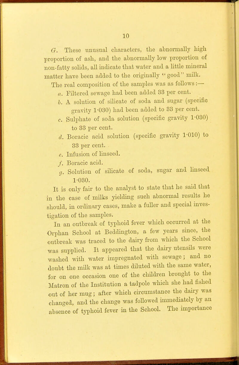 G. These unusual cliaracters, tlie abnormally liigli proportion of asli, and the abnormally low proportion of non-fatty solids, all indicate that water and a httle mineral matter have been added to the originally  good milk. The real composition of the samples was as follows :— a. Filtered sewage had been added 33 per cent. h. A solution of silicate of soda and sugar (specific gravity 1-030) had been added to 33 per cent, c. Sulphate of soda solution (specific gravity 1-030) to 33 per cent. cl. Boracic acid solution (specific gravity 1-010) to 33 per cent. e. Infusion of linseed. /. Boracic acid. ff. Solution of sihcate of soda, sugar and Imseed 1-030. It is only fair to the analyst to state that he said that in the case of milks yieldmg such abnormal results he should, hi ordinary cases, make a fuUer and special mves- tigation of the samples. In an outbreak of typhoid fever which occurred at the Orphan School at Beddmgton, a few years smce, the outbreak was traced to the daky from which the School was suppHed. It appeared that the daky utensHs were washed with water impregnated with sewage; and no doubt the mHk was at times diluted with the same water, for on one occasion one of the children brought to the Matron of the Institution a tadpole which she had fished out of her mug; after which circumstance the dah-y was changed, and the change was foUowed immediately by an absence of typhoid fever in the School. The importance ^^^^^^