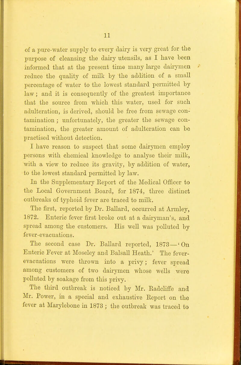 of a pure-water supply to every dairy is very great for the purpose of cleansing the dairy utensils, as I have been informed that at the present time many large daii-ymen reduce the quality of milk by the addition of a small percentage of water to the lowest standard permitted by law; and it is consequently of the greatest importance that the source from which this water, used for such adulteration, is derived, should be free from sewage con- tamination ; unfortunately, the greater the sewage con- tamination, the greater amount of adulteration can be practised without detection. I have reason to suspect that some dairymen employ persons with chemical knowledge to analyse their milk, with a view to reduce its gravity, by addition of water, to the lowest standard permitted by law. In the Supplementary Eeport of the Medical Officer to the Local Government Board, for 1874, tln-ee distinct outbreaks of typhoid fever are traced to milk. The first, reported by Dr. Ballard, occui-red at Armley, 1872. Enteric fever first broke out at a dau-yman's, and spread among the customers. His well was polluted by fever-evacuations. The second case Dr. Ballard re^jorted, 1873 — 'On Enteric Fever at Moseley and Balsall Heath.' The fever- evacuations were thi'own into a privy; fever spread among customers of two daii-ymen whose wells Avere polluted by soakage from this privy. The thn-d outbreak is noticed by Mr. Eadcliffe and Mr. Power, in a special and exhaustive Eeport on the fever at Marylebone m 1873 ; the outbreak was traced to