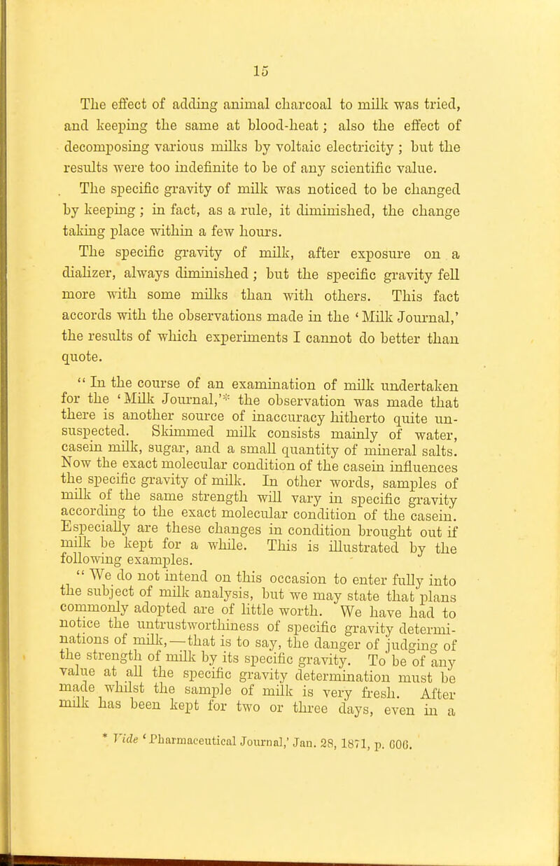 Tlie effect of adding animal charcoal to milk was tried, and keeping tke same at blood-heat; also the effect of decomposing various milks by voltaic electricity ; but the results were too indefinite to be of any scientific value. The specific gravity of milk was noticed to be changed by keeping; in fact, as a rule, it diminished, the change taking place within a few hours. The specific gravity of milk, after exposure on a diahzer, always diminished ; but the specific gravity fell more with some milks than with others. This fact accords with the observations made in the 'Milk Jom-nal,' the results of which experiments I cannot do better than quote.  In the course of an examination of milk undertaken for the 'Milk Jom-nal,'* the observation was made that there is another source of inaccuracy hitherto quite un- suspected. Skimmed milk consists mainly of water, casein milk, sugar, and a small quantity of mineral salts. Now the exact molecular condition of the casein influences the specific gi-avity of milk. In other words, samples of milk of the same strength wiU vary in specific gravity according to the exact molecular condition of the casein. Especially are these changes in condition brought out if milk be kept for a whHe. This is iUustrated by the following examples. We do not intend on this occasion to enter fully into the subject of mUk anatysis, but we may state that plans commonly adopted are of httle worth. We have had to notice the untrustworthiness of specific gravity determi- nations of rnHk,—that is to say, the danger of judgincr of the strength of mUk by its specific gravity. To be of any value at all the specific gravity determination must be made whilst the sample of mUk is very fresh. After milk has been kept for two or three days, even in a * Vide 'Pharmaceutical Journal,' Jan. 28, 1871, p. COO.