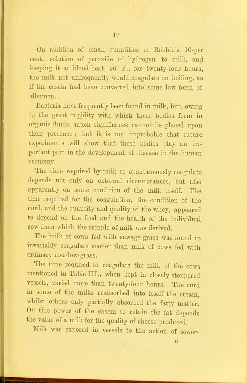 On acTclition of small quantities of Bobbin's 10-per cent, solution of peroxide of hydrogen to milk, and keeping it at blood-heat, 96° F., for twenty-four hours, the milk not unfrequently would coagulate on boiling, as if the casein had been converted into some low form of albumen. Bacteria have frequently been found in milk, but, owmg to the great rapidity with which these bodies form in organic fluids, much significance cannot be placed upon then- presence; but it is not unprobable that future experiments will show that these bodies play an im- portant part in the development of disease in the human economy. The time required by milk to spontaneously coagulate depends not only on external chcumstances, but also apparently on some condition of the milk itself. The time required for the coagulation, the condition of the curd, and the quantity and quahty of the whey, appeared to depend on the food and the health of the individual cow from which the sample of milk was derived. The milk of cows fed with sewage-grass was found to invariably coagulate sooner than milk of cows fed with ordinary meadow-grass. The time requhed to coagulate the mUk of the cows mentioned in Table III., when kept in closely-stoppered vessels, varied more than twenty-fom- hours. The curd in some of the miUis reabsorbed into itself the cream, whilst others only partially absorbed the fatty matter. On this power of the casein to retain the fat depends the value of a milk for the quality of cheese produced. Milk was exposed in vessels to the action of sewer-