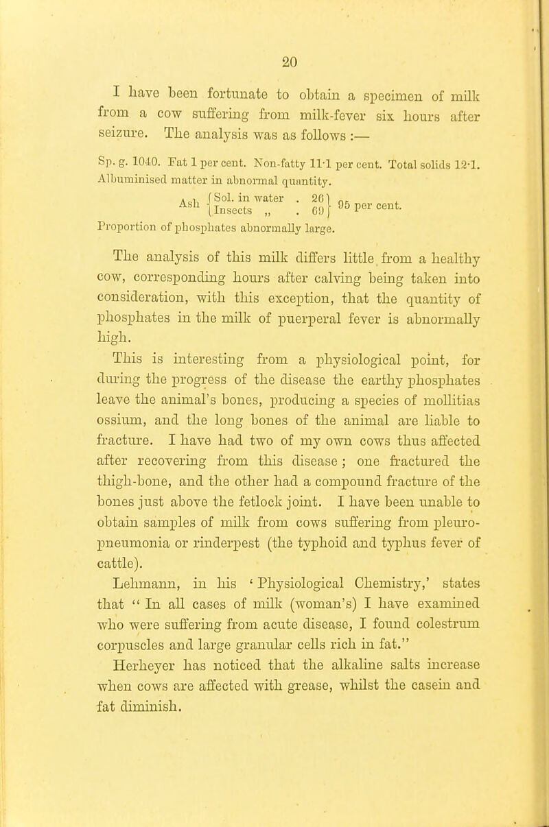 I liave been fortunate to obtain a specimen of milk from a cow suffering from milk-fever six hours after seizm-e. The analysis was as foUows :— Sp. g. 1040. Fat 1 per cent. Non-fatty 11-1 per cent. Total solids 12-1. Albuminised matter in abnonnal qunntity. • 1 (Sol. in water . 26) Insects „ .CO Per cent. Proportion of phosphates abnormally large. The analysis of this milk differs little, from a healthy cow, corresponding hours after calving being taken into consideration, with this exception, that the quantity of phosphates in the mUk of puerperal fever is abnormally high. This is interesting from a physiological point, for during the progress of the disease the earthy phosphates leave the animal's bones, producing a species of mollitias ossium, and the long bones of the animal are liable to fracture. I have had two of my own cows thus affected after recovering from this disease; one fi-actured the thigh-bone, and the other had a compound fracture of the bones just above the fetlock joint. I have been unable to obtain samples of milk from cows suffering from laleui-o- pneumonia or rinderpest (the typhoid and typhus fever of cattle). Lehmann, in his ' Physiological Chemistry,' states that  In aU cases of milk (woman's) I have examined who were suffering from acute disease, I found colestrum corpuscles and large granular cells rich in fat. Herheyer has noticed that the alkaline salts increase when cows are affected with grease, whilst the casein and fat diminish.