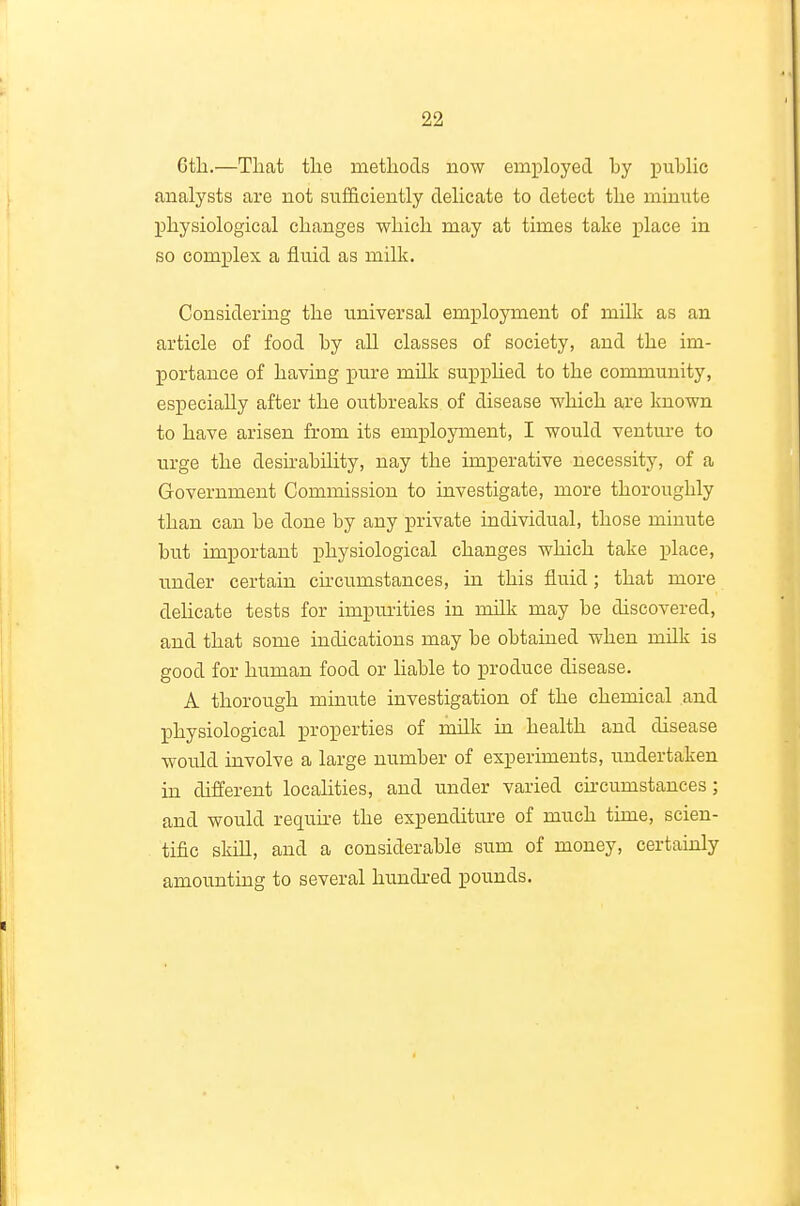 Gtli.—Tliat the metliocls now employed by public analysts are not sufficiently delicate to detect tlie minute physiological changes which may at times take place in so complex a fluid as milk. Considering the u.niversal employment of milk as an article of food by aU classes of society, and the im- portance of having pure milk suppUed to the community, especially after the outbreaks, of disease which are known to have arisen from its employment, I would venture to in-ge the desirability, nay the imperative necessity, of a Government Commission to investigate, more thoroughly than can be done by any private individual, those minute but important physiological changes which take place, under certain cu'cumstances, in this fluid; that more dehcate tests for impurities in milk may be discovered, and that some indications may be obtained when milk is good for human food or liable to produce disease. A thorough minute investigation of the chemical and physiological properties of milk in health and disease would involve a large number of experiments, undertaken in different localities, and under varied ckcumstances ; and would requh-e the expenditure of much time, scien- tific skill, and a considerable sum of money, certainly amounting to several hundred pounds.