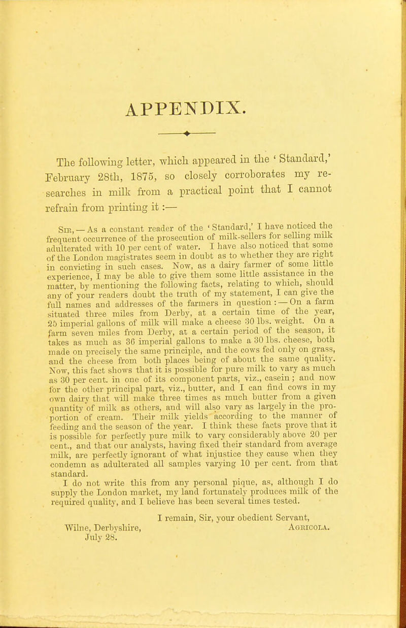 APPENDIX. —♦— Tlie following letter, wliicli appeared in the ' Standard,' February 28tli, 1875, so closely corroborates my re- searches in milk from a practical point tliat I cannot refrain from printing it:— Sir, —As a constant reader of the ' Standai-d,' I have noticed the frenuent occurrence of the prosecution of milk-seUers for seUing milk adulterated with 10 per cent of water. I have also noticed that some of the London magistrates seem in doubt as to whether they are right in convicting in such cases. Now, as a dairy farmer of some little experience, I may be able to give them some little assistance in the matter, by mentioning the following facts, relating to which, should any of your readers doubt the truth of my statement, I can give the fuil names and addresses of the farmers in question: —On a farm situated three miles from Derby, at a certain time of the year, 25 imperial gallons of milk will make a cheese 30 lbs. weight. On a farm seven miles from Derby, at a certain period of the season, it takes as much as 36 imperial gallons to make a 30 lbs. cheese, both made on precisely the same principle, and the cows fed only on grass, and the cheese from both places being of about the same quality. Now, this fact shows that it is possible for pure milk to vary as much as 00 per cent, in one of its component parts, viz., casein ; and now for the other principal part, viz., butter, and I can find cows in my own dairy that will make three times as much butter from a given quantity of milk as others, and will also vary as largely in the pro- portion of cream. Their milk yields according to the manner of feeding and the season of the year. I think these facts prove that it is possible for perfectly pure milk to vary considerably above 20 per cent., and that our analysts, having fiixed their standard from average milk, are perfectly ignorant of what injustice they cause when they condemn as adulterated all samples varying 10 per cent, from that standard. I do not write this from any personal pique, as, although I do supply the London market, my land fortunately produces milk of the required quality, and I believe has been several times tested. I remain, Sir, j'our obedient Servant, Wilne, Derbyshire, Agiucola. July 28.