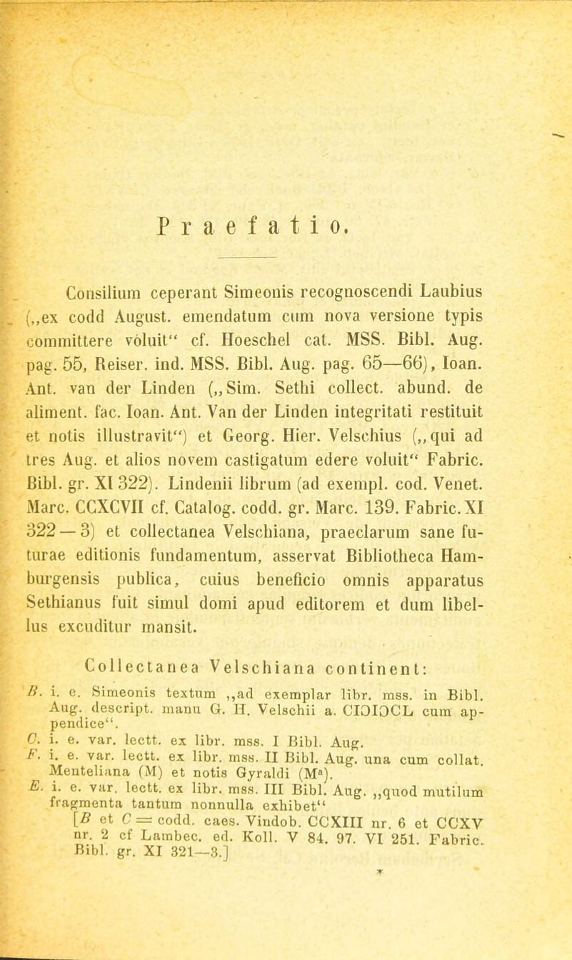 Praefatio. Consilium ceperanl Simeonis recognoscendi Laubius ,,ex codd August. emendatum cum nova versione typis oommittere voluil cf. Hoeschel cat. MSS. Bibl. Aug. pag. 55, Reiser. ind. MSS. Bibl. Aug. pag. 65—66), loan. Ant. van der Linden („Sim. Sethi collect. abund. de aliment. fac. loan. Ant. Van der Linden integritati restituit el nolis ilhistravit) et Georg. Hier. Velschius („qui ad tres Aug. et alios novem casligatum edere voluit Fabric. Bibl. gr. XI 322). Lindenii hbrum (ad exempl. cod. Venet. Marc. CCXCVH cf. Catalog. codd. gr. Marc. 139. Fabric.XI 322 — 3) et collectanea Velschiana, praeclarum sane fu- turae editionis fundamentum, asservat Bibliotheca Ham- burgensis publica, cuius beneficio omnis apparatus Sethianus fuit simul domi apud editorem et dum libel- ius excuditur mansit. Collectanea Velschiana continent: B. i. c. Simeonis textum ,,ad exemplar libr. mss. in Bibl. Aug. (lescript. manu G. H. Velschii a. CIOIOCL cum ap- pendice. G. i. e. var, lectt. ex libr. mss. I Bibl. Au^. F. i. e. var. lectt. ex libr. mss. II Bibl. Aug. una cum collat Menteliana (M) et notis Qyraldi (M). E. i. e. var. lectt. ex libr. mss. III Bibl. Aug. „qiiod mutilum fragmenta tantum nonnulla exhibet {B et C = codd. caes. Vindob. CCXIII nr. 6 et CCXV nr. 2 cf Lambec. ed. Koll. V 84. 97. VI 251. Fabric Bibl. gr. XI 321—3.]