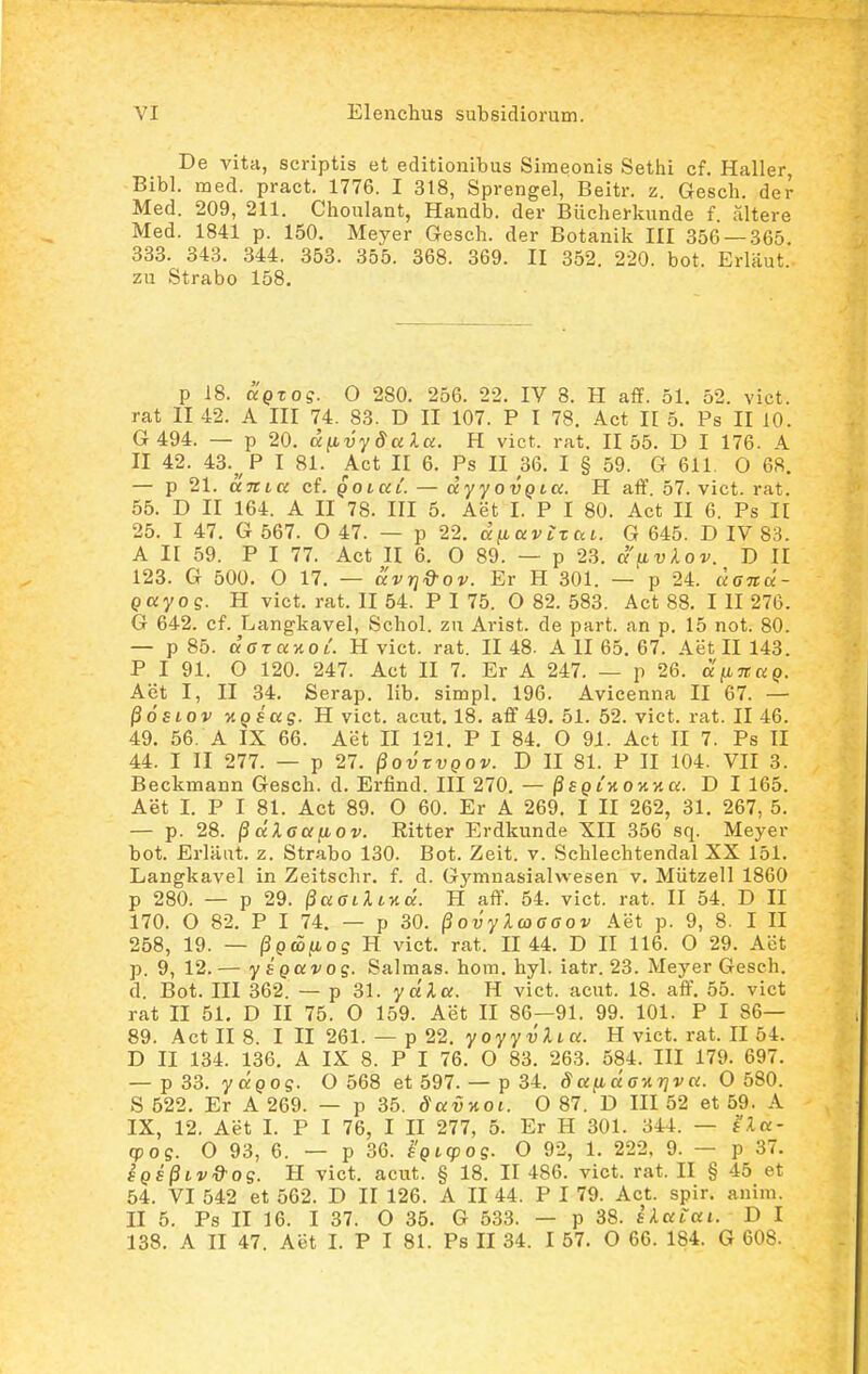 De vita, scriptis et editionibus Simeonis Setiii cf. Haller, Bibl. med. pract. 1776. I 318, Sprengel, Beitr. z. Gesch. der Med. 209, 211. Choulant, Handb. der Biicherkunde f. altere Med. 1841 p. 150. Meyer Gesch. der Botanilt HI 356 —.365. 333. 343. 344. 353. 355. 368. 369. II 352. 220. bot. Erlaut. zu Strabo 158. p 18. UQTog. O 280. 256. 22. IV 8. H aff. 51. 52. vict. rat II 42. A III 74. 83. D II 107. P I 78. Act II 5. Ps II 10. G 494. — p 20. d^vydalci. H vict. rat. II 55. D I 176. A II 42. 43.^ P I 81. Act II 6. Ps II 36. I § 59. G 611, 0 68. — p 21. aTCia cf. QOiaC. — dyyovQia. H aff. 57. vict. rat. 55. D II 164. A II 78. III 5. Aet I. P I 80. Act II 6. Ps II 25. I 47. G 567. O 47. — p 22. diiavtxai. G 645. D IV 83. A II 59. P I 77. Act H 6. O 89. — p 23. apLvkov. D II 123. G 500. O 17. — av^Q^ov. Er H 301. — p 24. aGTtd- gayog. H vict. rat. II 54. P I 75. O 82. 583. Act 88. I II 276. G 642. cf. Langkavel, Schol. zu Arist. de part. an p. 15 not. 80. — p 85. dara-AoL H vict. rat. II 48. A II 65. 67. AetII143. P I 91. O 120. 247. Act II 7. Er A 247. — p 26. dfinaQ. Aet I, II 34. Serap. lib. simpl. 196. Avicenna II 67. — ^osiov TiQsas- H vict. acut. 18. aff 49. 51. 52. vict. rat. II 46. 49. 56. A IX 66. Aet II 121. P I 84. O 91. Act II 7. Ps II 44. I II 277. — p 27. ^qvzvqov. D II 81. P II 104. VII 3. Beckmann Gesch. d. Erfind. III 270. — ^SQLKOyiy.a. D I 165. Aet I. P I 81. Act 89. O 60. Er A 269. I II 262, 31. 267, 5. — p. 28. ^ dXcaiMOv. Ritter Erdkunde XII 356 sq. Meyer bot. Erlaat. z. Strabo 130. Bot. Zeit. v. Schlechtendal XX 151. Langkavel in Zeitschr. f. d. Gymnasialwesen v. Miitzell 1860 p 280. — p 29. ^aatiltvia. H aff. 54. vict. rat. II 54. D II 170. O 82. P I 74. — p 30. ^ovyXwaaov Aet p. 9, 8. I II 258, 19. — ^Qcofios H vict. rat. II 44. D II 116. O 29. Aet p. 9, 12. — y SQUVO s- Salmas. hom. hyl. iatr. 23. Meyer Gesch. d. Bot. III 362. — p 31. ya';iar. H vict. acut. 18. aff. 55. vict rat 11 51. D II 75. O 159. Aet II 86—91. 99. 101. P I 86— 89. Act II 8. I II 261. — p 22. yoyyvlia. H vict. rat. II 54. D II 134. 136. A IX 8. P I 76. 0 83. 263. 584. III 179. 697. — p33. yapo?. 0 568 et 597. — p 34. daiida-Ar]va. O 580. S 522. Er A 269. — p 35. Savnoi. 0 87. D III 52 et 59. A IX, 12. Aet I. P I 76, I II 277, 5. Er H 301. 344. — na- cpos. O 93, 6. — p 36. ^'Qicpos- O 92, 1. 222, 9. — p 37. EQE^ivd-os. H vict. acut. § 18. II 486. vict. rat. II § 45 et 54. VI 542 et 562. D II 126. A II 44. P I 79. Act. spir. anini. II 5. Ps II 16. I 37. O 35. G 533. — p 38. iXaiai. D I