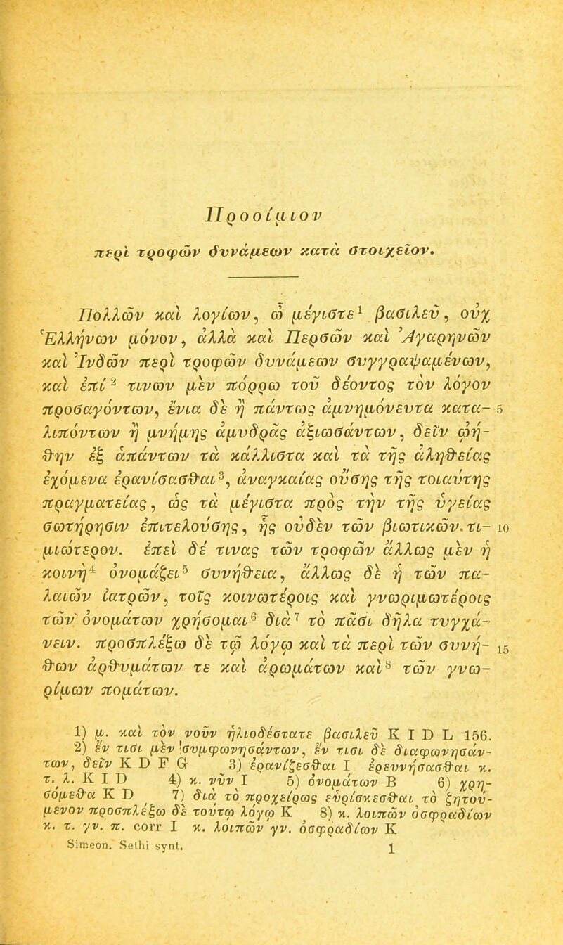 Hqool^llov jisqI XQOipojv 6vvdfjis<x)V xaxa aroLxeiov. IIokKav %al XoyLcov, a ^Eyt^ts^ jia^Llev, ov% ^EH.yivav (lovov, alXa ical IJsQGav aal 'j4yaQrjvc5v nal 'ivdav tcsql tQoq)av dvvdyLEov GvyyQaipa^svcov^ zal STtT^ tLvav ^sv tcoqqco tov diovtog xov koyov TtQoGayovtcov, svLa ds jtdvtcog d^vrj^ovsvta xata- 5 ^LTtovtcov 1] fivij^rjg d^vdQccg d^Loodvtav, dslv <p7]- d^Tjv f'1 ditdvtcov td %dlh0ta xal td trjg dXi^&SLag s%6^sva SQavL^aOd^aL^^ dvayxaLag ov6r]g trjg tOLavtrjg TtQaynatSLag, cog td ^syLGta TtQog trjv trjg vyeCag 6c3tr]Qrj6LV STtLtsXovGrjg, rjg ovdsv tcov (iLCOtLXCov.tL- lq ^LootSQOv. ETtSL ds tLvag tav tQO(pcov dlXag fisv 7] zoLv^'^ ovojiid^EL^ GvvTjd^sLa, dXXcig ds ri tcov Tta- XaLCOv latQav ^ totg JcoLvcotSQOLg %al yvcoQL^cotSQOLg tav ovoyidtcov %QT]6o^aL^ dLa'^ to 7cd6L d^Xa tvy%d- VELV. JtQo67tXE^co ds tc) Xoycp %al td nsQt tcov 6vvij- \^ d^cov aQ%-v^dtcov ts xal aQco^dtcov Kal^ tcov yvco- QLficov no^dtcov. 1) 11. Kui zov vovv TilioSsczaxE ^aaiXBv K I D L 156. 2) £v xlCl nsv'Gv(iq)(avrjadvTcov, IV xlol ds SLaqxavrjGav- rcov, Selv K D F Q 3) SQav^^sa&aL I SQSvvrjaaad-aL n. x. l. K I D 4) jt. vvv l 5) ovofidzcov B 6) XQV- GoiisQ-a K D 7) dLa to ngoxsLQcag svQLaKsa&aL ro Irixov- iisvov TtQoanXs^co Ss xovxa loyoj K ^ 8) m. loLnmv oacpQaSicov K. X. yv. n. coiT I x. loLuav yv. oacpQaSCav K Simeon. Selhi synl. ]^