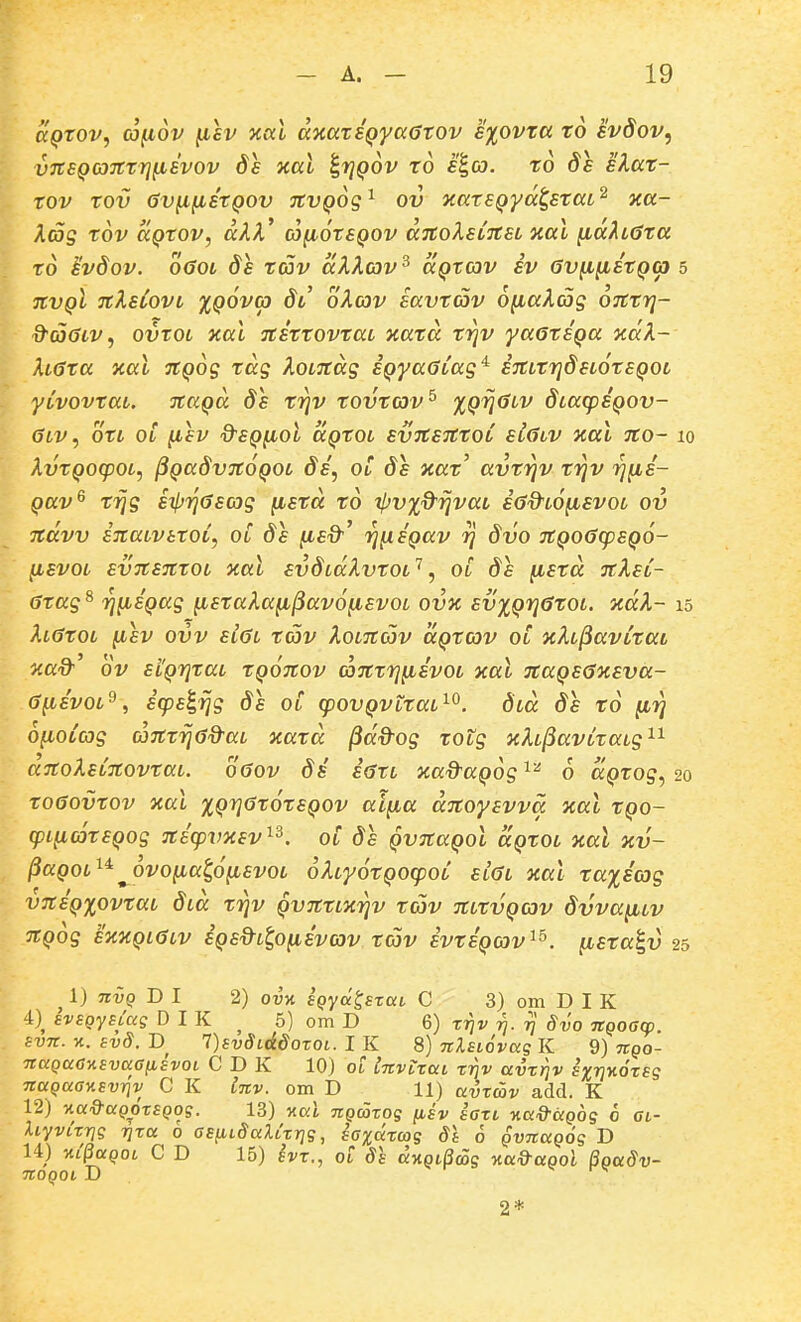 aQTOv, a^ov fisv xccl dxaxiQyaGrov E%ovxa. xo svdov, vTtSQOjrxrj^Evov xal ^rjQov x6 s^co. x6 ds slax- xov xov Gvi^iixQOv jtvQOis^ ov icaxEQya^sxaL^ xa- Xag x6v aQXOV, akX cjfioxEQOV aitoXeCitaL xal ^a^tdxa x6 ivdov. o6ot ds xav aXXav^ aQtav iv av^^ixQO) 5 TCVQt nXsCovt XQOva dt oXcov savxcov o^aXcos OTCxr}- d^aaiv, ovxoi xal Ttixxovxat xaxa xyjv yaexiQa ocaX- XtGxa Jiat 7tQ6g tag XotTtag SQyaGCag'^ STttxrjdstoxsQOt yCvovxat. nuQa ds xrjv xovxav^ ^QV^'''^ dtacpiQov- 6lv, oxt oi ^sv d^SQ^ol ccQXot svTtsitxoC stGtv xal 7to- 10 XvxQOcpot, ^QaSvnoQOt di, ot ds xax' avxrjv xrjv rj^i- Qav^ xrjg sipriGscog fisxa x6 tljvxd^rjvat sdd^tofisvot ov Ttdvv iTtatvtxoL, oC ds ^sd'' rjfiiQav rj dvo itQoGcpSQO- (isvoL svTtsnxoL xal svdidXvxot'^, oC de ytsxd nXsC- Gxag^ rj(iiQag (isxaXafi^avofisvot ov% sv%Qri6xoL. %dX- 15 XtGxot (Lsv ovv siGl xcov XoLTtojv aQxav oC xXt^avCxai aad' 6v stQrjxat XQonov anxrj^ivot xal TtaQSGyisva- (jfiivot^, icps^rjg 8e oC cpovQvtxat^^. dtd 8e xo (irj 6(ioCcog coTtxrjad-at xaxd ^dd-og xotg xXL^avCxaLg^^ anoXsCitovxaL. oGov di iaxt zaQ^aQ^g^'' 6 ccQxog, 20 XO6OVXOV xai XQrjGxoxEQOV alfia ditoysvva xal xqo- cpificoxEQog Tcicpvxsv^^. oC ds QvnaQot ccQxot xal xv- ^aQot^^^6vo(ia^6(ievoL oXLyotQOcpoC etGL xal xaxicog VTtiQxovxaL dta x^^v QVTtxtxrjv xcov ittxvQcov dvva^itv 7tQ6g exxQiatv eQe&L^O(iivcov xcov ivxiQcov^^. (lexa^v 25 ^ 1) nvQ D I 2) ovyi SQyd^szciL C 3) om D I K 4) svsgynag D I K ^ 5) om D 6) tijv tj. 8vo jtQoacp. svn. %. sv8. D 1)sv8LAdoTQi. I K 8) nlsiovag K 9) ngo- nccQaa-ASvaafisvot C D K 10.) ot Invtxai xvv avzrjv sxrjKOxsg nuQaay.svrjv C K Inv. om D 11) avrav add. K 12) KaQ-aQorsQog. 13) Kal nQcoxog (isv saxt Kad-aQog 6 at- XiyvixTjg Tixa 0 asfitSaXtxrjg, iaxdxajg 81 6 QvnaQog D 14) yii'§aQOL C D 15) svx., ot 8s ajtoiScog jca^aooi BgaSv- nOQOt D >- r-, 2*