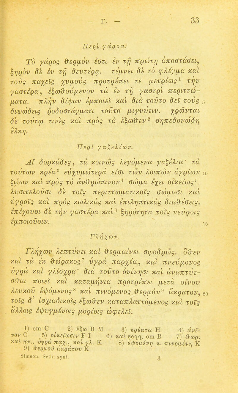 nSQL y UQOV. T6 yccQog dsQ^ov a6xL sv trj TCQaTt] a7to6rd<}6L^ ^y^QOV ds iv rrj dsvtEQa. rsfivsL ds to cpksy^a xal rovs Ttaxstg ^v^ovg TtQOTQSTtsi rs ^stQLCog^ rriv ya6rs'Qa, s^ad-ov^svov ra sv rf^ yaarQi itSQirra- fiara. Ttkrjv ditfjav s^Ttoisl xal dia rovro dst rovg 5 diifjadsig Qodoardy^an tovro ^iyvvsiv. %Qavrai ds xovra nvsg aal TtQog rd s^cj&sv'^ arjTtsdovcSdrj sXzrj. IIsqI y a^slCav. Ai doQxddsg^ rd xoivag Isyo^sva yat,slia' td xovxcov XQsa^ sv%v^ojxsQd Si6i xav koiitav dyQicov 10 ^(pcov xal JtQog ro dvd-QcoTtivov'^ (jcjfia s%si oiKsCag^. Xv6ixsXov0i ds xotg TtSQiXXco^axiXotg (jd^aGi xal vyQOtg xal TtQog jcahndg xal STtilrjTCXiicdg diad^sGsig. insxovGi ds xyjv yaGxsQa ^al^ ^rjQoxrjra xotg vsvQOig i^TtOLOVGiV. ^ 15 rX7]xcav. rXijxcov ASTtrvvsi xal %-SQ^aCvsi GcpodQcog. od-sv xal rd s% ^coQanog'^ vyQd 7taQ%sa^ xal nvsv^ovog vyQa aal yXiG%Qa' did rovro ovCvrjGi ical dvanrvs- ad^ai Ttoist xal Tiara^rjvia TtQorQsnsi ^srd otvov ksvy,ov sijjo^svog^ aal Ttivo^svog d^SQ^ov'^ dxQarov, 20 rotg d iG%iadi%otg si,cod-sv xaraTtlarro^svog %ai rotg dXloig itljvyfisvoig [lOQiOig cacpskst. 1) om C 2) fE,(a B M 3) xpsara H 4) avL- vov C 5) oUsLcoGLv F I 6) Kul seqq. om B 7) d-coQ. v.cci Tiv., vyQancix., v.ciL yl. K 8) iipofisvri %. nLvo^svr} K 9) 9'SQ(tov dyiQcctov K Simeon. Sethi synt. 3