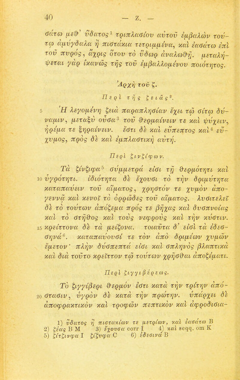 adxco [isd'' vdarog^ xqltcIuGlov avxov i^^akav xov- xa a^vydala 7] 7tL6xdxLa xsxQL^fiEva, kul iaadxco inl xov nvQoq^ dxQLs oxov xo vdcoQ dva?.c3^fj. ^sxaXtj- tsrccL yaQ LTiavag xrjg xov i^^aX^Ofisvov noLOxrjxog. Aqxvj rov n s Q l T rj g Jstag^. 5 'H Isyo^svr] ^«m TtaQaTtlrjGLav s%sl xa GCxcp dv- va^Lv, ^sta^v ovda^ xov dsQfiaCvsLv xs xal ipviSLVy YjQSfia xs ^TjQaLVSLv. S6XL Ss xal svTTSJCxog xal-^ sv- XVfiog, TCQog de xal Sfi7C^a6xLX7j avxT]. IJSQl ^LvtlfpCOV. Td t^Lvt,Lcpa'^ 6v^fisrQd sl6l x^ d^SQ^orrjXL %al 10 vyQOXi^XL. IdLoxrjxa ds s^ovGl xo xrjv dQLfivxrjra xarajtavsLV rov aL^arog, %Qri6r6v rs xvfiov dno- ysvva jcal xevol ro OQQCodsg rov aLfiarog. kv0LrsXsL 8s ro xovxav aTto^sfia JtQog xs ^rjxag xal dvonvoCag xal xd Gxrjd^og xal xovg vscpQOvg nal rrjv kvGxlv. 15 KQsCrrova ds rd [isC^ova. roiavra d' slgI rd idsa- (jrjvd^. xaranavovaC xs xov dno 8ql^scov %v^av sfisxov' nkrjv dvGnsnxd sl6l xal anXrjvog jiXanxixd xal d^d xovro XQstrrov ra rovrav ^Qrja&aL dnot,s[iaxL. UsqI ^iyyi^ SQScog. To ^LyyC^SQL d^SQfiov iaxL xard rrjv rQCrrjv dno- 20 araaLV, vyQov ds xard rrjv nQarrjv. vndQ%SL ds dnocpQaxrLKov xal rQOCpcov nsnrLWv Tcal dcpQodLaLCi- 1) vSarog t] TtiarccnLcov rs fisrQtwv, xal sccacitco B 2) ^sccg B M 3) ^'xovaa corr I 4) kccI seqq. om K 5) liT^Lvq^cc I t^^vcpa C 6) sdsaivd B