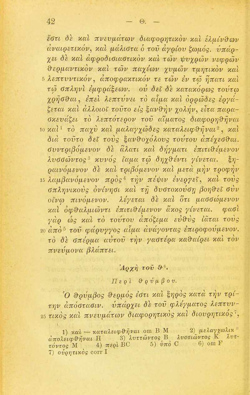 €<}tL 8e xal Ttvsv^dtcov doaipoQrjtLXov )tal eI^lv&cov dvaLQEtLHov^ y.al fidhota 6 tov dyQLOv t,cofi6g. vjtdQ- %EL Se nal dcpQodLGLaGtLKov xal tcav ipv%QCJv vscpQav &£Q^avtLic6v xal tav nay^icav %v^av t^rjtLXov %al 5 X£7ttVVtLK6v, dltOCpQaKtLTl^V t£ tav EV tOO 7]7tatL xal t(p (jTtXrjvl ifi(pQd^£03v. ov Sel de xatax^QCog tovta XQrjGd^aL^ ETtEL TiETttvvEL to al^a aal oQQCodEg EQyd- ^EtaL jcal dXXoLOt tovto ELg ^avdrjv %ol7]v, etta TtaQa- Oii£vdt,EL to X£7tt6tSQOV tov at^atog dLatpoQr^&ijvaL io nal^ to Ttayv xal ^a^ayyadsg JcatakELcp&rjvaL^ ^ ical dLa tovto dsL tovg i,avd-ox6Xovg tovtov d7tE%£<j%-aL. 6vvtQL^6^£VOV 8e dXatL iial dijy^atL eTtLtLQ-i^Evov Xv66avtog^ xvvog i'a^a t<p drjxQ-ivtL yCvEtai. ^rj- QaLv6^Evov Se %al tQL(i6fiEvov ocal fiEtd ^r]v tQOcprjv 15 la^^av6^EV0v TtQog'^ trjv TtitpLV ivEQyEi, nal tovg GTtkrjVLKOvg 6vLvr}0L ical tfj dvGtoaovGr] (iorjd-Et 6vv oi'vco 7tLv6^Evov. XiyEtaL 8e nal otL ^a66co^Evov %al oq^d^aXfiLCOvtL ETtLtLd-i^svov aKog yCvEtaL. cpa6l yaQ cog xal to tovtov d7t6t,E^a svd-vg idtaL tovg 20 dTto ° tov cpaQvyyog al^a dvdyovtag STtLQOcpov^Evov. to d£ 67tiQ^a avtov trjv ya6tiQa Kad-aCQEL aal tov TtVEV^OVa ^ldTttSL. 'AqxV tov •d-. n E qI & Q V fl § 0 V. 'O ^Qv^^og d-EQfiog £6tL nal ^rjQog icatd triv tQC- trjv d7t66ta6LV. v7tdQ%£L ds tov cpliyiiatog keTttvv- 25 tLTCog xal Ttvev^dtoov dLacpOQrjttxog xal dLOVQrjtLXog'^, 1) Kul — y.aralsLcpd-rjvai om B M 2) fA£^ay;i;(aAiy.  dTtoXsicp&rjvccv H 3) Ivrr&vrog B XvcGLavrog K 7.vr- rovrog M ^ 4) nsQi BC 5) vno C 6) om F 7) ovQrjrLKog corr I