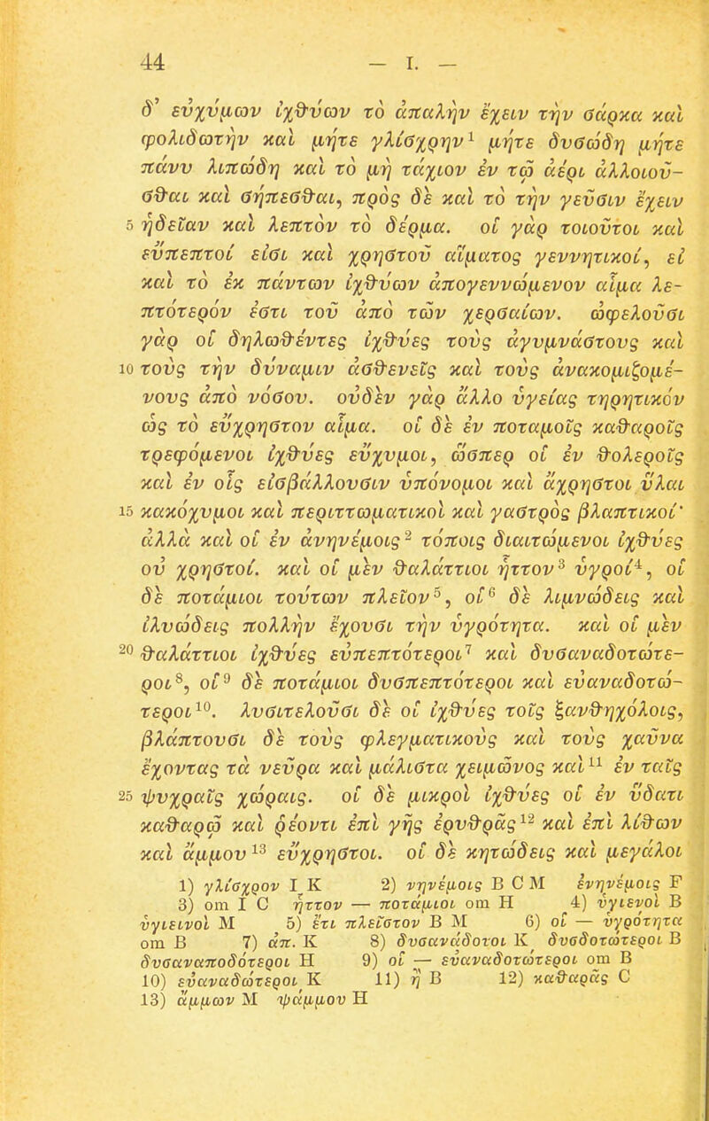 8' sv%V{iav Lxd-vav to aTtalr^v siblv rrjv aaQxa xal (pohdcorrjv aal }i7]rs yUG%Qriv^ (ii]ts dvaddr] (iTjrs Ttdvv hncodY} xal to (iri td%LOv iv ta dsQt aAAoto?}- 6d-aL xal a7]7ts6d-aL, TtQog ds xal to f^v ysvGLV s%slv 5 rjdstav xal Xsntov to dsQ^ia. ol yaQ tOLovtot xal svTtSTttOL siaL xai ^QrjCtov ai^atog ysvvrjttxoL, si xal ro SK ndvrcov L%d-va)V dnoysvva^isvov ai^ia Xs- TttOtSQOV S0tL tOV dltO tCOV %SQGaLCOV. G)(psX0V(3t yaQ oC 8rj^(x)d-Evtsg i%d-vsg tovg dyv(ivd6tovg xal 10 tovg trjv dvva^LV dodsvsLg xal tovg dvaKO^Lttp^is- vovg ano voGov. ovdsv ydQ dXko vysiag trjQrjtLXOv cjg td sv%Qr]6tov ai^ia. oi 8s sv Ttota^iotg xad^aQotg tQS(p6(LSV0L ixd^VSg SV%V(10L, aGTtSQ Oi sv d^oXsQotg xal iv olg si6^dkXov6LV VTtovo^iOL xal d%Qrj6tOL vXaL 15 xax6%vfiOL xal TtSQLrra^iartxol xal ya^rQog ^Xanrtxot' dXKd xal ot iv dvrjvsfiOLg ^ ronoig 8Latro}(isvot i%9vsg ov %Qrj6roL. xat oC (isv Q^aXdrrLOL rjrtov^ vyQoi^, oC 8s nord^iLOL tovtcov nXstov^, oC' 8s XtfivcaSstg xal iXv(68sLg noXXriv s%ov6l tiqv vyQ^trjta. xal oC (isv d-aXdttLOL i%d-vsg svnsnt6tSQ0L'^ xal 8v6ava8ot03rs- QOL^, oP 8s nordfiLOL 8v6nsnr6rsQOL xat svava8oro3~ tSQOL^^. Xv6LtsXov6t 8s oC i^d^vsg totg ^av&rj^oXotg, ^Xdntov6t 8s tovg (pXsy^iattxovg xat tovg %avva E%ovtag td vsvQa xat fidXt^ta %SL(i(5vog xal^^ iv tatg 25 i}jv%Qatg %03Qatg. oC 8e (ilxqol i%dvsg oC iv v8atL xa^aQ^ xal Qsovtt int yrjg iQvd^Qccg^'^ xai snl Xid-av xal dfifiov ^3 sv%Qr]6tOL. oC 8e xr]to38sLg xal ytsydXot 1) yXCaxQOV I. K 2) vTjvsnoLg B C M ivrjvsfioig F 3) om I C Tjrrov — TtozDcybioi om H 4) vyisvol B vytSLvoi M 5) ht TtlsLazov B M 6) ot — vygozriza om B 7) aTC. K 8) SvauvdSotOL K dvadozcozsqoL B SvaavanodozSQOL H 9) ot — svavaSozoazsQOL om B 10) svavaScazSQOL K 11) t] B 12) v.a&aQug C 13) a^ifiav M ipdfiiiov H