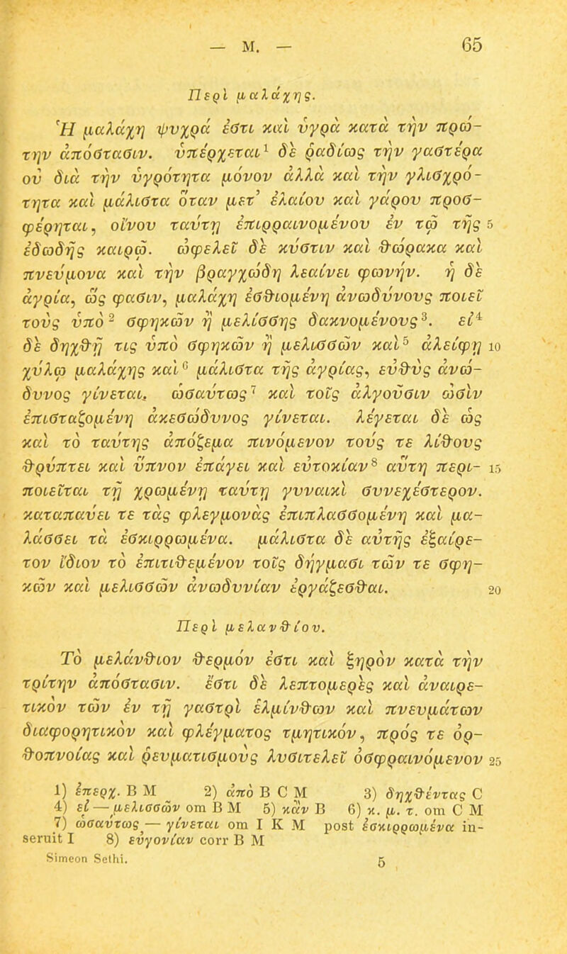 IIsqI fiuldxrjg. 'H ^ialcc%r] ipvxQCc £6tl xccl vyQa xara trjv 7tQ(6~ trjv an6(3taaiv. vTtEQxatai^ ds Qadccog trjv yaatEQa ov 81,0. tiiv vyQOtrjta fiovov alXa xal f^v yhOiQO- trjta aal ^dXLGta otav fiat' BXaCov xal yaQov 7tQ06- (psQrjtaL, otvov tavtt] eTtcQQaLVO^svov iv ta tijg 5 idcodrjg naLQa. cocpsXet de nvOtLv %al d-cjQaKa xal Ttvsv^ova %al f^v ^Qay%(6dr] XeaLvei (pcovrjv. rj de ccyQLa, Sg cpa^LV., ^aXd%ri ia&LO^evr] dvcodvvovg TtOLsl tovg vito' 0(pr]%c5v 7] ^eXL66r]g da%vo^evovg^. si^ da dr^iQ^rj tLg vito (jrpr]%av rj ^eXiGacov aal^ dXsCcpr] %vXg) iiaXd%r]g jial ^dXLCJta tijg dyQLag., evQ^vg dvcr- dvvog yivetaL, coGavtag'' xal totg dXyovGLV cogIv i7tL6ta^o^Evr] dy.EG(6dvvog yivstaL. XsyEtat ds ojg nal to tavtr]g dTto^s^a TtLVO^svov tovg te Xid^ovg d-QVJttEL xal VTtvov ETtdyEL xal Evtoxiav^ avtr] %eql- TtoiSLtai trj XQCo^Evr] tavtr] yvvaLzl 6vvE%E6tEQ0V. yMtaTtavsi ts tdg (pXsy^ovdg i7tL7tXa66o^Evr] yal (la- Xd66SL td i6%LQQCJ(ieva. ^dXL6ta ds avtrjg i^aiQS- tov lSlov to iTtitLdsfiEvov Totg drjy^a6L tav ts 6(pr]- ycSv xal fisXL66c5v dvadvviav iQyd^E^d^at. TIeqI iisXav&^lov. T6 (isXdv&iOv d^SQ^iov i6tL aal i,r]Q6v natd tr]v tQitrjv d7i66ta6LV. s6ti ds XE7tto(iSQ£g %al dvaiQS- tLTcov tdov iv tfj ya6tQl sX^iivd-cov nal 7tvEVfidtc3v dLa(poQrjtL7c6v ycal (pXsyfxatog t(ir]tL%6v, ^tQog ts oq- Q-07tvoiag xal QsvfiatL6(iovg Xv6LtEXsi 66(pQaiv6(iEvov 1) InsQX. B M 2) dno B C M 3) drjxQ^tvrag C 4) sl — fielLcamv om B M 5) nav B 6) jt. x. om C M 7) wffavTMS^— yCvsxai om I K M post samQQa[isva in- seruit I 8) svyoviav corr B M Simeon Selhi. k