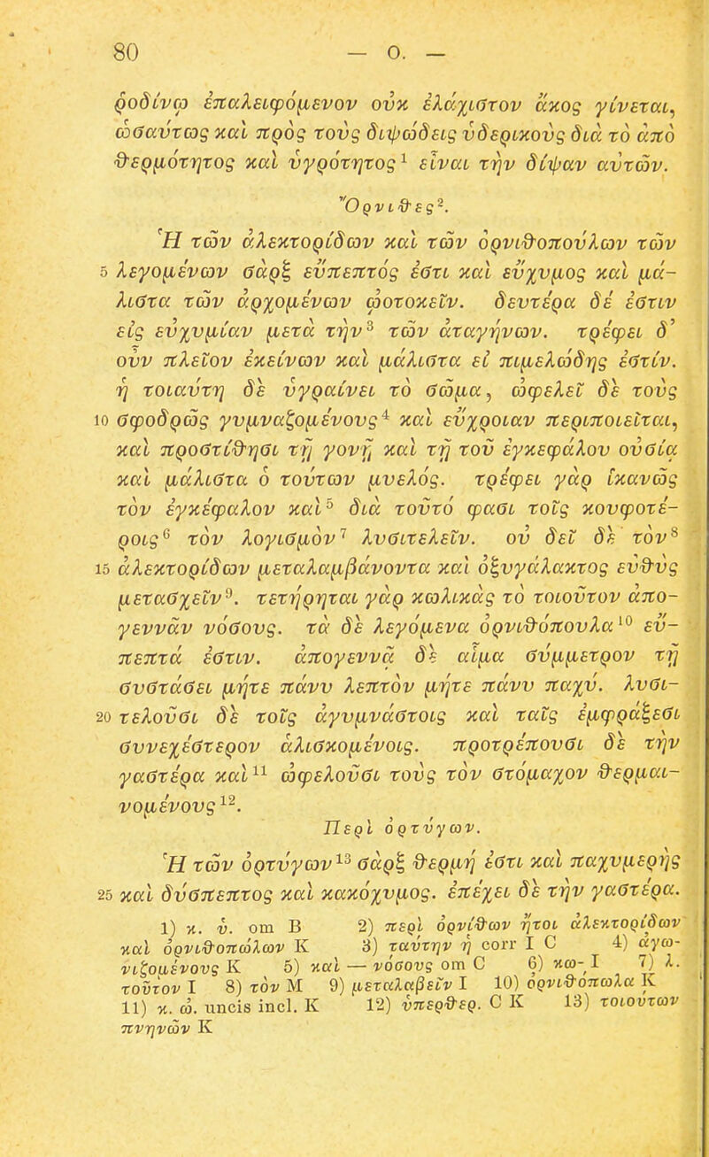 qoSlvco sitaXEicpo^svov ovz iXccjLaTov axog yCvataL^ co0avtcog xal ^Qog tovg diipojdsLg vdeQLXOvg dLO. to dito ^SQ^otrjtog xal vyQOtTjtog^ sivai trjv dLi(^av avtav. H t(Dv dXsKtOQLdcov xal rav OQVid^OTtovXav tojv 5 Xsyo^svov ^aQ^ svnsTttog s6tL xal sv%v^og %al fid- XL0ta tojv aQxo^svcov cootooistv. dsvtsQa 8s sGxlv Sig svxv^iav ^std ti^v^ tc5v dtayY\ycov. tQscpsL ovv TtXstov sxsLvav xal ^dXLdta sl TtL^sXcjdrjg sdtCv. rj tOLavtrj ds vyQaCvsL to Gco^a^ acpsXst 8s tovg 10 OcpodQCog yv^va^o^svovg'^ Tcal sv^QOLav TtsQLTtOLsttai.) Tcal TtQoCtCd^rjGL tfj yovff aal trj tov syxscpdXov ovoCa oial }idXL6ta 6 tovtcov ^vsXog. tQScpSL yaQ Cxavag tov sy%scpaXov ical^ dLa tovto cpaGL totg aovcpots- QOLg^ tov XoyiGfiov'^ XvcjitsXstv. ov dst ds tov^ 15 dXsKtOQCdcjv {jLStaXa^ftdvovta xai o^vydXaxtog svd^vg ^sta6%stv^. tst7]Qr]taL yaQ JccoXLxdg to tOLOVtov aTto- ysvvdv voOovg. td ds Xsyofisva OQVLd^oTtovXa^'^ sv- itSTttd s<5tLv. djtoysvva ds ai^a 6v^fistQov ty 6v6td0SL ^rjts Ttdvv XsTttov ^rits Ttdvv 7ta%v. Xv0l- 20 tsXovOL ds totg dyv^vdatOLg nal tatg s^cpQai,s0L avvs%s(jtSQOV dXLaxo^svoLg. 7tQOtQS7tov6L ds trjv yaatSQa aal'^^ (ocpsXov<3L tovg tov 6t6{ia%ov d^SQ^iai- vo^svovg ^^. IJsqI OQtvycov. 'H tcov oQtvyov^^ aaQ^ dsQ^iTj s0tL Tcal 7ta%v(iSQrjg 25 Kai dv(37tSTttog xal xaxo^v^iog. S7ts%SL ds trjv yaGtSQa. 1) X. V. om B 2) TtSQi OQVL&cov rixoi dXsnxoQtScov Kul oQVL&OTCcolcov K 3) tavrrjv ri corr I C 4) ayco- VLtoasvovgK 5) 'nal — voaovg om C 6) «co-I 7) A. toizov I 8) rov M 9) ft£T«A«(3ft> I 10) oQVLd-OTicoXa K 11) X. co. iincis incl. K 12) vnSQ&SQ. C K 13) toiovtcov TtVTjVCOV K