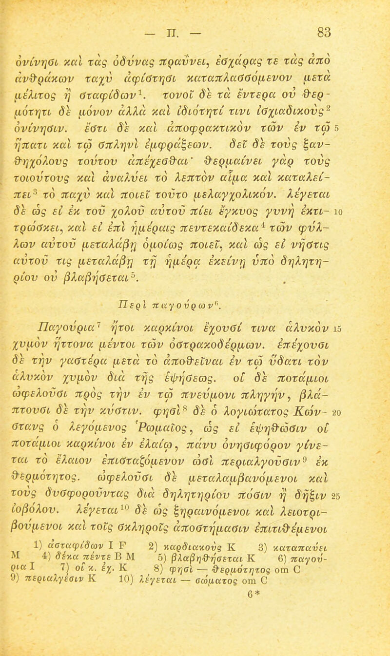 6vCvYi6L xal tag odvvag nQavvsL, saidQag ts tag ajto dvd^Qaxcov ta%v dq^LCStrjOL xata7tXa666^svov ^sta ILshtog 7] 6ta(pLdav^. tovot ds td svtSQa ov d^SQ- (.lOtrjtL ds ^6vov dXld %al CdLOtrjtL tLVL L<}%LadLXOvg^ ovLvrjdLv. s0tL ds kul ditorpQa^atL^KOv tcov sv ta 5 ^TtatL xal t<p OTt^TjVL s^(pQdt,scov. dsL ds tovg d-rjxo^ovg tovtov d7ts%s6d-aL' Q^SQ^aCvsL yaQ tovg \ tOLOVtovg KaX dvaXvsL to Xsittov ai^a %al xataXst- TtsL^ to nayi) xal jrotet tovto ^slayxoXLHOv. XsystaL ds cctg SL SK tov %oXov avtov itLSL syjcvog yvvri sxtL- lo tQc66KSL, xal sl snl rj^SQULg itsvtSKaCdsxa^ tav cpvX- Xav avtov ^staXd^r] o^oCcog TtOLSt, ical cjg si vijatLg avtov tLg ^staXd^T] tfj rj^SQa ixsCvrj VTto drjXrjtrj- qCov ov ^Xa^7j0staL^. UsqI nayovQojv^'. n.ayovQLa'' rjtOL xaQxCvoL s%ov6C tLva dXvxov Xv^ov rjttova ^svtOL tav o^tQaxodsQficov. S7TS%ov6i 8s trjv ya6tSQa ^std to ditod^SLvaL sv ta vdatL tov aXvxov xv^ov dLa r^g sipTq^sag. oC ds Ttotd^tot a(psXov6L TtQog trjv iv ta Ttvsv^iovL TtXrjyijv, ^Xd- 7ttov6L ds trjv xv6tLV. (pr]6L^ ds 6 Xoytcotatog Kc6v- 20 6tavg 6 Xsy6^svog 'Pa^atog, ccig sl sipriQ^^a^tv 01 Ttota^LOL xaQxCvoL iv iXaC(p, jtdvv 6vr}6L(p6QOV yCvs- taL to sXaLOv iitL^tatp^svov (xt6l 7tSQLaXyov6LV^ ix &SQii6tr}rog. cj(psXov6L ds ^staXa^^av6ybsvoL xal tovg dv6(p0Q0vvtag dLa drjXrjtrjQCov 7t66LV rj d^^^LV 25 L0^6Xov. XsystaL^^ ds ag ^r]QaLv6^svoL xal XsLOtQi- ^ov^svoL %al totg 6xXr]Qotg d7to6tri^a6Lv iTtLtL&ifisvoL 1) daxacpidojv I F 2) %aQdia%ovq K 3) v.aTaitavsL M 4) 8sv.anEvx£ B M 5) ^Xa^nO^riaExai K 6) nayov- Qia I 7) 01 %. 1%. K 8) (priGl — d^SQHOxrjxos om C 9) nSQtalyiaiv K 10) Xsysxat — Gcofiaxog orn C 6*