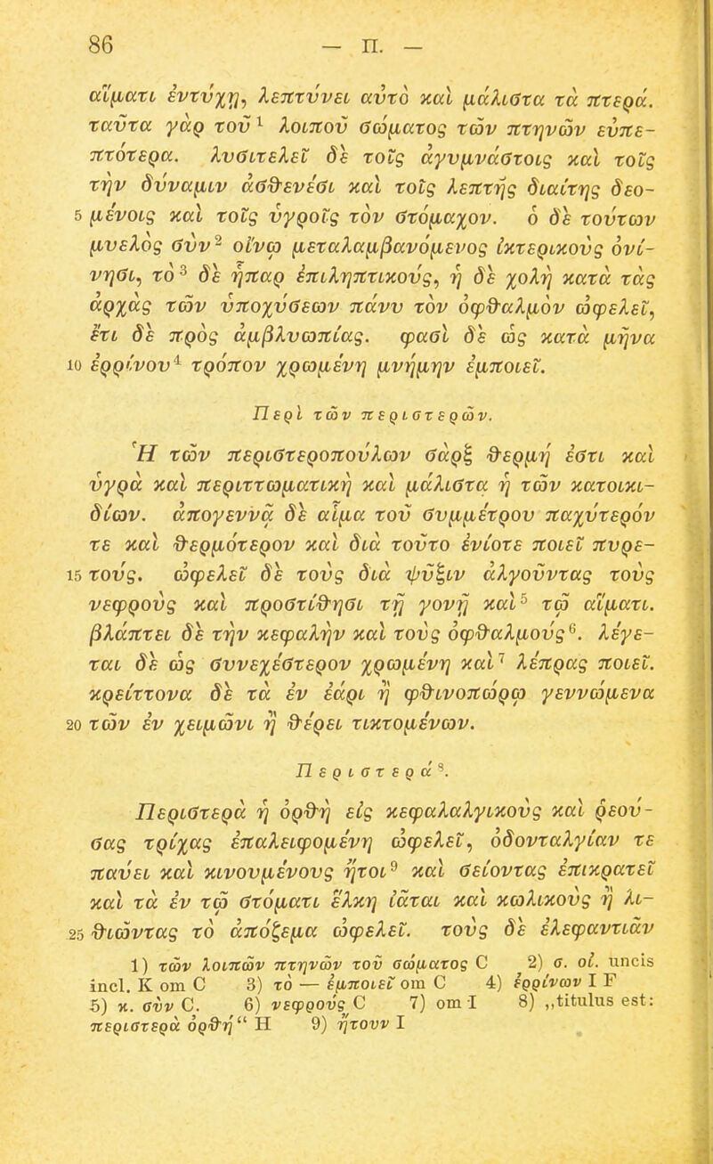 aX^ari ivTvxrj, XeTCrvvst avto xal ^dh6ta ta TCtSQcc. tavta yag tov^ Xoltcov 6co^atog tcov Tttrjvav evns- ictoteQa. IvGiteleL 8e totg ayv^vdotoLg xal totg Tijv dvva^LV dad^eveaL Tial totg leTCtrjg dcaCtrjg deo~ 5 (isvoLg ical totg vyQotg tov 6t6^axov. 6 de tovtcov ^velog (jvv^ olv(p fietakafi^avofievog ixteQLXOvg ovl- vr}6L, to^ de rjTcaQ eTCLXrjTCtLxovg^ rj de %oXrj xatd tdg aQxag tcov v7Co%v6ecov Tcdvv xov ocpd-alfiov cacpelet, etL de JCQog d^^kvoTcCag. cpaol 8s <ng tcatd firjva 10 eqqCvov'^ tQOTCov xQcofievrj ^v^^rjv e^TCOLet. nsQt Tcov 71 s Q taz s Q<av. H t(DV 7CeQL6teQ07C0vXov odQ^ d^EQiirj e6tL nal vyQa xal TCeQLtta^atLxrj aal ^dh6tcc rj tav xatOLXL- dCav. dnoyevva 8e al^a tov 6v^^EtQ0v TCaxvtEQOv tE %al d^EQ^OtEQOV Oial dtd tOVtO ivCotE JCOLSt TCVQE- 15 tovg. coq)eket ds tovg dcd tIjv^lv dXyovvtag tovg vecpQOvg aal TCQO^tC&rj^L T17 yovfj aal^ tc5 aLfiatL. ^XdictEL ds triv xecpalriv ycal tovg ocpQ^aXiiovg^. Xeye- tac de (hg 6vvexi<StEQ0v xQf^y^^vri y.al'* XETCQag rcoLEt. %QeCttova ds td iv iaQL 7] cpQ^LVOTCcoQcp yEvvcofiEva 20 tCOV iv ;^£tftcijVt 7] d'eQEL tLxto^evcov. nSQtGTSQCc'^. neQL6tEQd 7} OQd-rj Elg xEcpalalyLiiovg aal qeov- 6ag tQC^ag i7CaXEL(po^Evr} cocpElet, odovtalyCav te 7CaveL zal XLvov^evovg rjtOL^ %aL 6eCovtag iTCixQatet Tcal td iv Tco 6t6^atL sXicr} IdtaL nal xcoXtxovg rj h- 25 ^Lcavtag to aTCo^e^a cocpeXet. tovg de ilEcpavtLdv 1) x(bv XoLTtav nrrjvwv zov acofjtatog C 2) a. ol. uncis incl. K om C 3) t6 — sfinotst om C 4) sqqivcov I F S) X. Gvv C. 6) vscpQOvg C 7) om I 8) „titulus est: TCSQtarSQU oqQ-t] H 9) ^'tow I