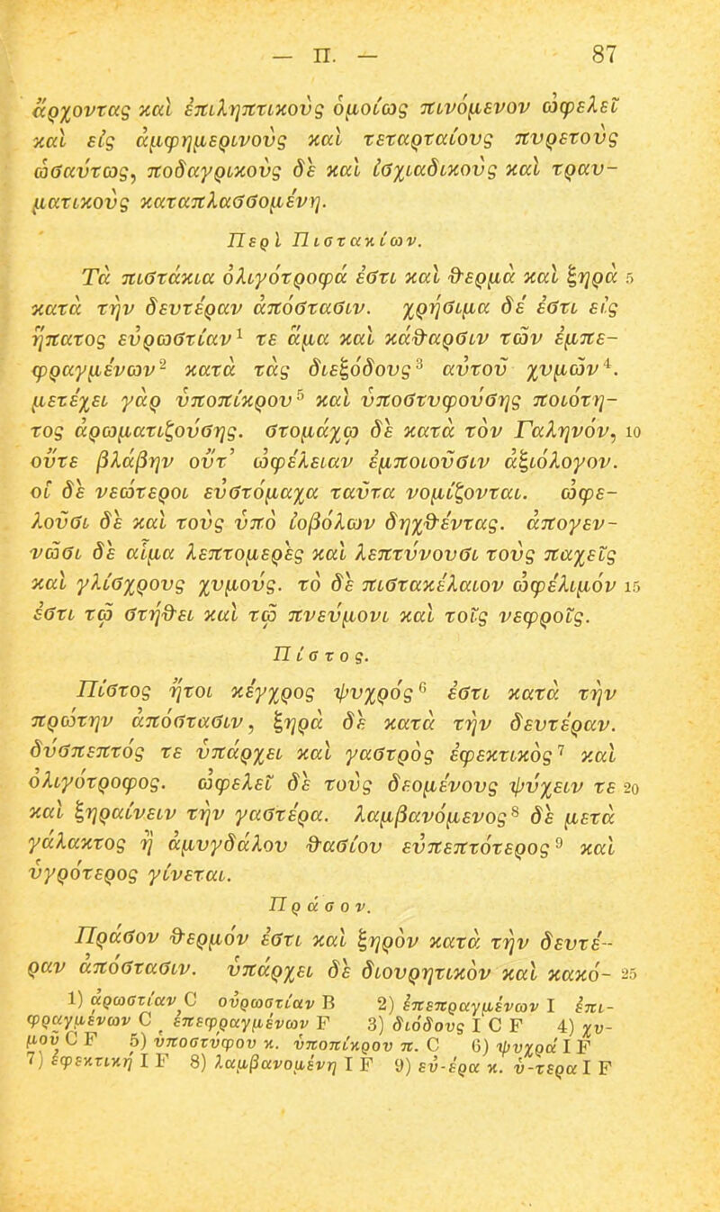 (KQXOvtag xccl STcdrjTttLxovg ofiotag Ttivofisvov acpElet xal slg (x^(prj^EQivovg xai tstaQtaCovg nvQStovg aGavtcog^ ■jtodayQiKOvg 8s xal iGiiadioiovg xal tQav- (.lattKOvg Kata7tka6(jo^sv)]. UsqI TlL6Tav.iaiv. Ta 7tt6tdxia oXtyotQocpd s<3tt nal dsQ^d aal ^fjQa 5 xatd triv dsvtSQav dito^taGtv. iQ^^^y''^ ^*^^'' ^'-S ^TCatog svQC06ttav^ ts d^a zat ndd-aQOiv tc5v SfiTts- (pQay^svov- xatd tdg dis^odovg'^ avtov %v^(ov'*^. ^STSISt ydQ VTtOTttJCQOV^ Hat V7tO(}tV(pOV67}g TtOtOtTJ- xog aQco^attt^ovarjg. (jto^idicp 8s ocatd tdv raXrjvov, 10 ovts ^kd^rjv ovt' acpsXstav s^7totov0tv d^tokoyov. ot 8s vsdtsQot sv6t6^axa tavta vo^t^ovtat. acps- lovOt 8s xat tovg VTto Co^olcov 8rjx&svtag. aTCoysv- va6t 8s aifia IsTtto^SQsg xai Xs7ttvvov6t xovg Ttaxstg ocat yltGxQovg x^^^ovg. xo 8s TttGtaxsXatov mcpsltiiov 15 i6tt t(p (itrjd^SL xat xa Ttvsv^ovt Tcat totg vs(pQOig. TL i G X 0 q. IltGtog Tjtot xiyxQog ipvxQog'^ iatt aatd xrjv TtQCdtrjv d7t6(jta6tv, ^rjQa 8s Ttaxd xijv 8svxsQav. 8v67tS7tx6g ts vTtdQxst nat yaatQog icpsxttKog^ y.at oktyotQOcpog. acpsXst 8s xovg 8so^svovg ipvxstv xs 20 oiat ^rjQatvstv xrjv yaatSQa. ?.Kfi^av6(isvog^ 8s [istd ydlaxtog rj d^vy8dXov d^aGiov sv7tS7tt6tsQog^ nal vyQotsQog ytvsxat. TIQ d a 0 V. IlQdaov %-SQ^6v iaxL xat ^rjQov xaxd xi^v 8svxs- Qav d7t6(jta6Lv. v7tdQxsL 8s ^LOvQrjtDcov xal xa%6- 25 1) aQcocziccvQ ovQwGTtav B 2) sicEnQaywsvav I Ijti- cpQuyfisvav C ^ S7ts<pQayiiEvcov F 3) diodovg I C F 4) xv- fiou C F 5) vnoCTvcpov n. vitoni-AQOv n. C 6) ipvvQa I F 7) icpsyiriKri I F 8) ?.a[i§avo{isvr] I F 9) sv-SQa -a. v-xSQa I F