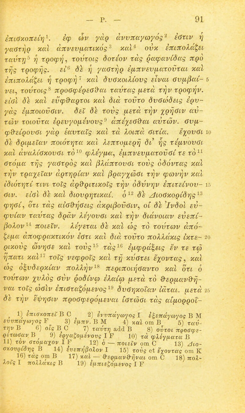 a7tLaxo7C£LrjK icp av yccQ dvvTCayayog^^ i^tiv ri yaoxiiQ y,ai ccjtvsv^anxog'-^ xal'^ ovk e7a%oldt,Ei ravxri'' n XQog)rj, xovxoig doxsov xdg QacpavCdag tcqo xrjg XQOcprjg. ?/ yaaxr}Q ifiTCvsvfiaxovxaL ■aal i7CL7Coldt,EL 71 XQoq)^ xal dvayiOilCovg sivai av^^aC- 5 v£t, xovxoig^ TCQoacpsQEOd-ai xavxag ^exd xrjv XQOcprjv. €ial ds xal svq^&aQXOi xal did xovto dvacodsig iQV~ ydg i^7C0L0vaLV. dst ds tovg ^sxd xrjv %Qrjaiv av- xav xoiovxa iQSvyoiisvovg^ dTCsxsad^ai avxav. av^- (p%-sCQ0vai yaQ savxatg xal td KoiTcd aitCa. s%ovai lo ds dQi^stav TCOiotrjxa xal XsTCto^sQrj di rjg ts^vovai oial dvaXCaxovaL t6^° cpXsy^a^ ifiTCvsv^atovaC xs x6^^ axo^a xrjg yaaxQog ')ial ^XdTCxovac xovg odovxag •aal xr^v xQa^stav dQxr}QCav xal (5Qay%aai xr^v cpavi^v zal idi6xr]xC Xivi totg dQd^QiXiZotg xr^v oSvvrjv iTCitsCvov- 15 Oiv. sial 8e xal dLOVQrjXixaC. 6^^ ds ^LoaxoQCdrjg^^ cprjaC, oxi tdg aia&rjasig dxQi^ovaiV, oC ds ^lvdol sv- cpvCav tavtag dQccv Xsyovai xal trjv didvoiav svstcC- ^oXov^^ TCOLstv. XsystaL 8e xal cog xd xovxcdv djco- t,£(ia ajcocpQaxxLXOv iaxL xal did tovto TCoXXdxig ixts- 20 Qixovg avTjas xal xovg^^ xdg^^ i^q^Qa^Eig sv ts ta riTCati xal^'' xotg vscpQotg xal xfj xvaxsL sxovtag, xal cog o^vdsQxCav tcoXIi^v^^ JtSQiTCOi^aavto xal oti 6 xovxcov %vl6g avv QodCvcp iXaCcp ^sxd x6 d^SQfiavd^rj- vai xotg coalv iTCiaxa^o^svog^^ dvarjxotav idxai. ^sxd 25 ds xrjv sjl^rjaiv TCQoaq/SQo^svai iaxcoai tdg aCfiOQQOi'- ^ 1)^ STtLGAOTtsi: B C 2) BvvTtdycoyos I Eh,sndycoyoq B M svvnaywyog F 3) ffijrv. B M 4) %al om B 5) xuv- rrjv B G) ols B C 7) ravrr] add B 8) ovroi ngoa^ps- ^trcoaav, B ^ 9) EQya^o^svovg I F 10) rd cpUy^ata B 11) rov aronaxov I F 12) 6 — noLsiv om C 13) Jlo- cv.ovQi8r]q B 14) ivsnri^olov I 15) rovg et sxovraq om K 16) raq om B 17) v.al — &sQ(iav9'rjvaL om C 18) nol-