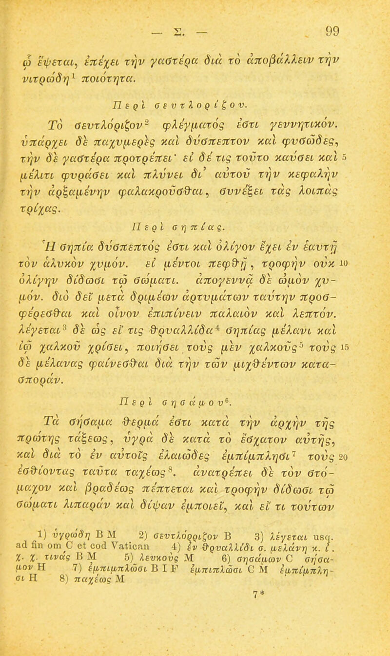 oj eiperuL, i%i%ei tvjv yccGtSQa Slcc to aTCO^dXlHV triv VLTQCoSrj^ TCOLOtrjta. n s qI GsvrXoQL^ov. To GEvtloQL^ov^ rpXsy^atog iOtL yevvrjtLXov. vTCccQXEL de Tcaxv^sQeg yial dvGiCEictov aal (pvSadsg., tii]v ds ya6tiQa iCQOtQinsL' si ditLg tovto KavasL %al 5 jLteAm cpvQaGEL xal ■jcXvvel Sl' avtov trjv ■^iscpaXriv triv aQ^a^ivriv cpaXazQOvGd^aLavvi^EL tdg XoLTcdg tQLxag. n S qI G 7] 7C l cc g. H GrjTCLa dv67CS7Ct6g sGtL Tial okCyov exel iv iavf^ tOV dXvKOV %V^6v. SL ^ivtOL TCEcpd-^, tQO(prjv OVX 10 oXcyrjv dLdaOL ta (Sco^atL. dnoysvva ds co^ov yv- fi6v. Slo dsL ^std dQL^icov aQtv^dtcav tavtrjv tcqoG- q)iQ£(3d-aL xal oivov etcltclvelv ■jcakaLOv xal ksTCt^v. liystaL^ ds cjg sl' tig d^QvaXXcda^ (SrjnLug ^iXavL xal L(p i^^Xkov iQLasL., TCOLrjasL tovg (JLEV laXjiovg'^ tovg 15 de (liXavag (paLvsOd-ai d^d trjv tav ^Lxd^ivtcov xata- OnoQav. n S Q i 6 7] 6 d (l 0 V^. Td (jTjGa^a d-EQ[id iatL xatd trjv dQxrjv trjg TCQcotrjg td^sag, vyQd ds xatd to E6%atov avtrjg, ocal dcd td iv avtotg iXaLcodsg s^TcC^TcXrjaL'' tovg^o sG^Covtag tavta taiiag^. dvatQinsL ds tov (Sto- ^aiov Kal ^Qadiag nintEtac xal tQOcprjv dCdoaL ta aoj^atL XLnaQav xal dCipav i^noLst, nal el tc tovtcov 1) vyQcodrj B M 2) asvTl6qQi,^ov B 3) XsySTui usq. ad fin om C et cod Vatican 4) sv d-QvuULSi a. ^iEXccvr] %. l. %. %. xivccg B M 5) Isvnovg M 6) GrjGciiiav C 0770«- fiov H 7) s(ini[i7iXaaL B I F snnntlcoaL C M s(nci'(i7cX7i- glH 8) Ttccxsojg M 7*