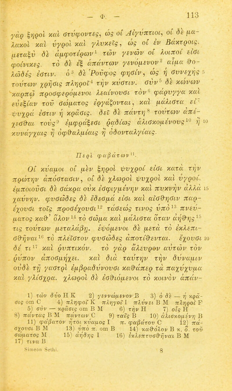 yag i>]Qol aal 6tv(povrsg, ag ol AiyvmioL^ oC de (la- }.a%ol xal vyQol xal /Avxftg, ag oC iv BaxtQOLg. usTa^v ds a^cpotiQCOv^ tav yevav oC XoLitoC tiGL cpoLVLXsg. td da 4 aitavTOV yevo^svov'^ ai^a ^o- Xadig i6tLv. o^ de'Povcpog (prjOLV, ag rj avvsxvg Tovtcov XQijOLg TtkrjQOL'^ triv xvatLv. avv^ ds xdvav y.aQTtcj TCQoaq^SQOfisvoL XsaCvovaL tov'^ (paQvyya y.al evsi,Cav tov acj^atog iQyd^ovtaL, aal ^ahata sC' t'v%Qd iatLv r} XQccaLg. dst ds Tcdvtrj^ tovtav dni- Xsad-aL tovg^ i^cpQdlsat QccdCcag dhaxo^ivovg^^ rj io y.vvdyxaig rj ocp^aX^CaLg rj odovtaXyCaLg. Ol xva^OL OL ^sv ^rjQOL ^pvxQoC eiai xatd triv TtQCOtrjv dnoataaLV^ oC ds x^(oqoI xl^vxQol xal vyQoC. i^noLOvaL ds adnQa ovx iacpLyfiivrjv xal nvxvrjv akl.d 15 Xavvr}v. cpvacodsg ds edea^d siat xal aia&rjaLV jtaQ- syovaL totg TtQoaixovaL^^ tdascog tLVOg vTto^^ nvsv- fiarog jfaO'' oXov^^ to aco^a xal ^dhata otav drjd^rjg^^ TLg tovtav ^staXd^ri. sjIjo^svol ds fietd to ixXsTtL- ad^rjvaL^'' to nkstatov cpvaadsg aTtotCd^svtat. sxovat 20 di tL^'' xal QVTttLxov. to yaQ dXsvQOv avtav tov Qvnov dTtoa^rixsL. xal d^d tavtrjv trjv dvva^cv ovds tfj yaatQL i^^Qadvvovac xad^ditSQ td Ttaxvxvfia xal yXCaxQa. ;^Aco{)ot ds ia&LO^svoL to xotvov djcdv- I) zav dvo H K 2) ysvvdiiEvov B 3) o — 77 kqcc- Gig om C 4) nJ.rjcpoi: K nlrjyoi: I nXvvsi B M -kXtiqol F 5) Gvv — v.QaGiq om B M 6) xriv H 7) otq H 8) nuvxaq B M navzcov C 9) xatg B 10) diiGy.o^svr} B II) cpa§axov 7]xot M^Jauog I n. cpu^dxov C 12) Ttd- GxpvGt B M 13) yno n. om B 14) v.a%'6Xov B x. o. xov Gcoiiaxog M 15) aTjdrys 1 16) SKlsnxvG&rjvai B M 17) xtva B Simeon Selhi. g