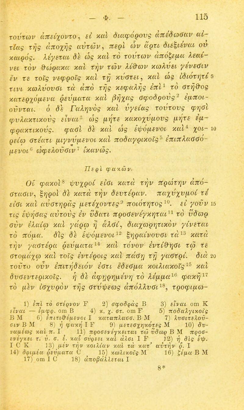 rovrcov ci7CEi%ovro, sl nccl dtacpoQOvg dnedcoaav ai- rCag r^g dno%Y}g avrojv, tcsqI cov aQri dLsluvaL ov xaiQog. XiysraL 8e og xal ro rovrcov dnola^a XEat- vsL rov d^coQaxa xal rrjv rcov Ud-cov xcoXvel yevscjiv £V rs rotg vscpQOLg xal rrj xvarsL, xal cog LdLorrjro 5 rcvL xcoXvovGl rd dno ri]g xsq^aX^g snl^ ro arrj^og xarsQxo^sva Qsvfiara xal jiirjxag ocpodQOvg'^ sfinoL- ovvraL. 6 ds ralrjvog xal vysCag rovTOfg cprial cpvlaxrixovg slvca^ (og fi^rs xaxo%v^ovg (irjrs Sfi- cpQCixrLXOvg. cpaGl ds xal cog eipo^svoL xal^ xol- lo QSLCO GrECiXL (icyvv^svoL xal nodayQLXotg^ snLnXa<50o- ^svot^' cocpslovGLv' txavag. OC q)axol^ ^vxqol sl6l xard rr^v nQCorrjv dno- araOLV.) ^rjQol de xard ri^v devreQav. naxvxv^iOL ri Et<3t xal avGrrjQag (isrs%ovrEg^ noLorrjrog^^. el yovv 15 rtg Eip}]6ag avrovg ev vdart nQocjsveyxriraL^^ ro v8coq avv ekaicp xal yaQco rj dXaC, ^LaxcoQrirLXOV yiveraL ro nofia. dlg de eil^o^ievoL^^ i,r]QaivovaL ra^^ xura rrjv yaareQa Qevfiara ^'^ xal rovov evriO^rjaL ra rs arofidxo) xal rotg evreQOLg xal ndar] rfj yaarQi. dtd 20 rovro ovv enLr^detov earL sdsa^ia xoLhaxotg''^^ xal dvasvrEQLXOig. rj Ss dcprjQrj^iEvri ro XE^ifia^^ cpaxrj'^'^ ro (lev iaxvQov rrjg arvijjscjg dnoXkvaL^^, rQOcpL^io- 1) inl t6 arsQvov F 2) acpoSgas B 3) sivui om K slvttL — SficpQ. ora B 4) x. %• ^''^- om F 5) nodaXyi-Aois B M 6) snLzi^^sybSvoi I v.azaTtXaaa. B M 7) Xvaizslov- OLv B M 8) Tj qpaxTj I F 9) (iszsaxTjKozsg M 10) Sv- vaiiswg ital ti. I 11) nQoasvsyKSizcci zca vScoq B M TtQoa- svsyv.si z. i). ff. s. v.ai avQSSi v.al alai I F 12) tj Slq sil). I C K 13) iisv ZTjv ■AOiXiav -Aal za v.az' avzrjv q. I 14) Sqliisk Qsv^aza C 15) %coXLy.OLS M 16) ^sfia B M 17) om I C 18) dno^ciXXszaL I 8*