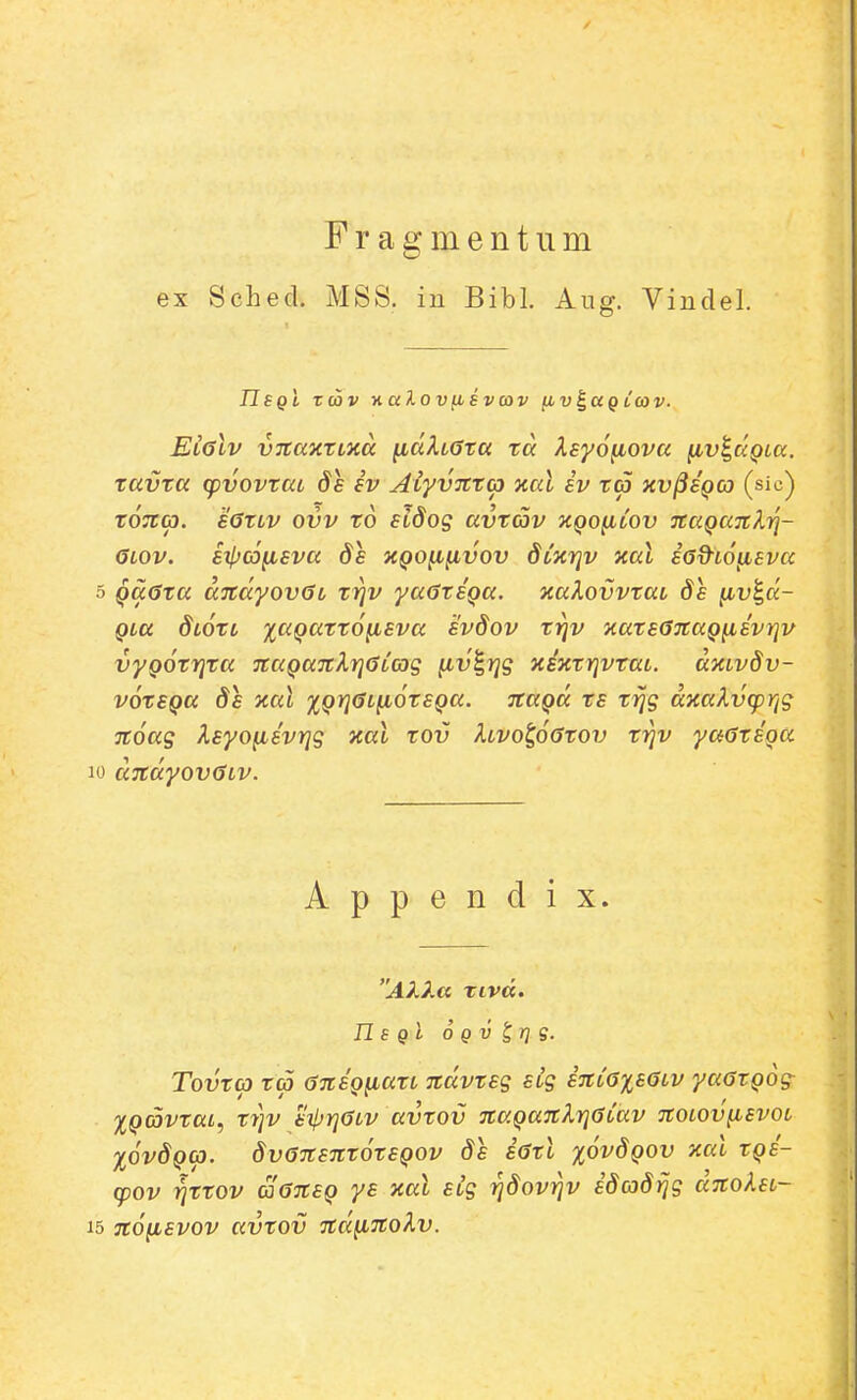 Fragmentiim ex Sched. MSS. iu Bibl. Aug. Viudel. IIsQi T(ov %cc2.ovfiSvcov (iv^ag L(ov. ElgIv vnaxxMtt iidkLGta ta Xsyofiova fiv^aQLa. tavta (pvovtaL ds iv ALyvntc) xal iv ta xv^sqco (sic) tOTta. sGtLv ovv to sidog avtav kqo^lov naQaTilYi- GLOV. BXpCOyLEVa ds XQO^pLVOV dCxYlV Xal iGd^LO^EVa QaGta andyovGL ti^v yaGtSQa. xaXovvtaL 8e ^v^d- QLa diotL %aQatt6fisva evdov t^v xatsGJtaQ^svrjv vyQOtrjta TtaQaTcXrjGLCog ^v^rjg xixtrivtaL. dxLvdv- votSQa ds xal %Qr]GL^6tSQa. TtaQd ts trjg dxaXvcprig 7t6ag XsyofiivYjg xal tov hvo^6Gtov t^v yaGtioa dndyovGLv. A p p e n d i X. Akka xivd, n s qI 6 q V ^ij g. Tovta ta GniQfiatL ndvtsg SLg iitCGxsGLv yaGtQog^ XQ(5vtaL, t7]v siijrjGLv avtov naQanJ^iqGCav noLOv^svoL %6vdQG). 8vG7tsnt6tsQOv ds iGtl x6vdQOV xal tQs'- (pov rjttov aGnsQ ys xal sig ridovriv idcod^g dnoksL- n6yLsvov avtov nd^nokv.