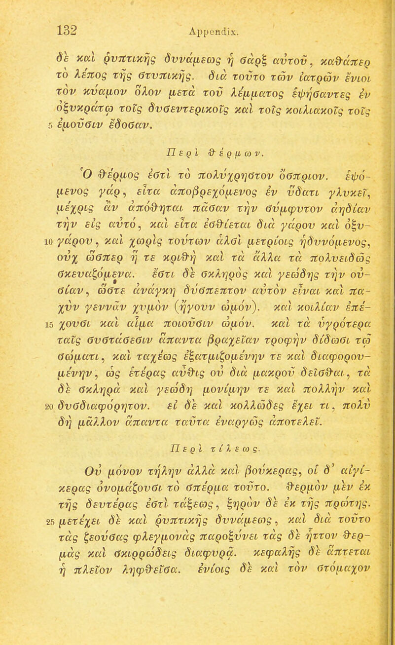 de xccl QVTCTLxrjg dvvcc^eas r] <>a()| avtov, xad-ccTtsQ TO IsTtog tijg atvnLKrjg. dia tovto tav latQav svloi tov jcva^ov oXov ^sta tov Xe^^atog eipriaavteg ev o&^vnQata) toig dvGsvtSQLXOtg Kal totg aoLhaxotg totg ■) e^ovGLv edoGav. n s Q i & s Q n oa V. 'O d^eQ^og e6tl to TtoXvxQrjotov o67Cqlov. iipo- ^evog yaQ, elta dnojiQexo^evog ev vdatL ylvaet., iie%QLg av d.TtoQ-ritaL naGav triv (Sv^cpvtov drjdLav trjv SLg avto, %al eita sGd-Letca dLa yaQov xal o^v- yaQOV, ical %G)Qlg tovtav dXal fietQLOig rjdvvo^evog., ov^ SaneQ rj ts KQLd-rj xat td dXla td TtolvsLdag 6xsva^6fisva. s6tL ds axXr^Qog yial yscodrjg trjv ov- aCav ^ aats dvdyzr) dvaTtsnTov avtov sivaL %aL na- %vv ysvvdv yv^ov (rjyovv aj^oV). Jtal xoL^Lav ins- %ovaL Kal aifia noLOvaLv co^ov. nal td vyQOteQa tatg avatdaeaLV dnavta ^Qa%etav tQoq)i^v dCdoaL ta aco^atL^ nal ta%eo3g s^at^Li,ofisvr}v ts nal dLaq)OQOV- lievrjv, (os itSQag avd^ig ov d^d ^axQOv dslad^aL, td ds axXrjQd xal yscoSrj ^ovC^i]v ts aal noXXriv Kal dvadLaq^oQrjtov. si ds xal xoXXadsg s%sl rt, noXv 8ri (idklov dnavta tavta svaQycog dnotskst. TLs Qt X C X s (0 q. Ov ^ovov f^Xrjv dkXd aal ^ovxsQag^ ol aiyC- nsQag ovoiid^ovaL to ansQfia tovto. d-eQ^ov (isv sx f^g dsvtSQag iatl raleog, i^rjQov ds ix f^g nQcotrjg. lLSts%SL 8s xal QvntLKrjg dvvdfieog, %al dia tovto tdg ^eovaag cpX,eyfiovdg naQO^vveL tdg de i^ttov d^eQ- ^dg aal axLQQCjdeLg dLacpvQa. %eq)aXrig ds dntstai ri nXstov Xrjq^d-staa. svCoLg de xai tov ato^axov
