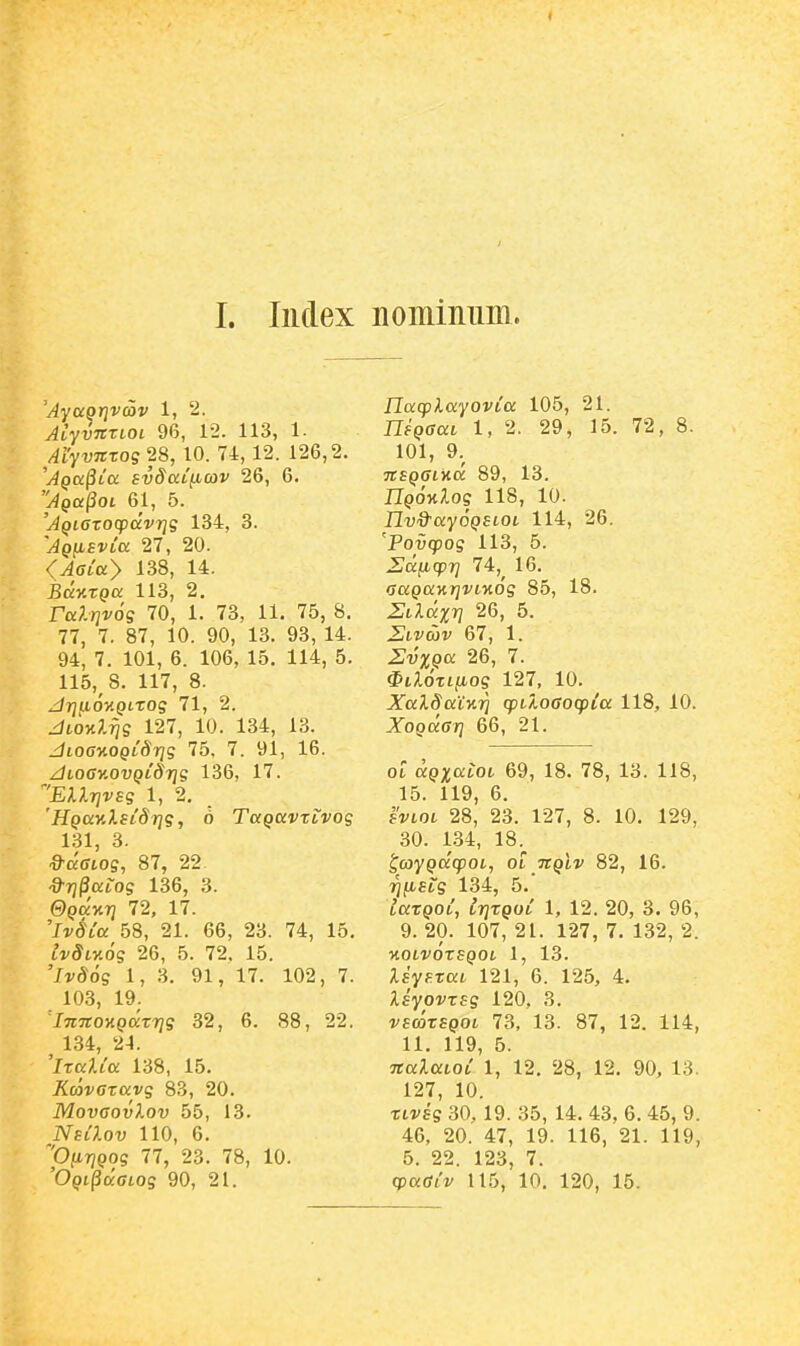 < I. Index Lominiiin. 'Aya^rjvwv 1, 2. Aiyvnxioi 96, 12. 113, 1- MyvTiTog 28, 10. 74, 12. 126,2. 'Aqcc^lcc BvSatficov 26, 6. Jga^oi 61, 5. 'AQiazocpdvrjg 134, 3. 'AQfisvLa 27, 20. (Aaiay 138, 14. BdyiTQa 113, 2. raP.Tjros 70, 1. 73, 11. 75, 8. 77, 7. 87, 10. 90, 13. 93, 14. 94, 7. 101, 6. 106, 15. 114, 5. 115, 8. 117, 8. drjuo-HQLTog 71, 2. diOKl^g 127, 10. 134, 13. JioG%OQiSrig 75, 7. 91, 16. jdtoGY.ovQiSrig 136, 17. 'EA.ilTJVE? 1, 2, 'HQaKlsiSrjg, 6 TaQavTtvog 131, 3. ^ccGiog, 87, 22. ^rj^aiog 136, 3. ©paxT? 72, 17. 'Jr^io: 58, 21. 66, 23. 74, 15. ivSty.og 26, 5. 72, 15. 'li^iJds 1, 3. 91, 17. 102, 7. 103, 19. 'InnoKQccTrjg 32, 6. 88, 22. ^ 134, 24. 'iTalia 138, 15. ^^tovcravg 83, 20. MovGovXov 55, 13. NsiXov 110, 6. ''OnriQog 77, 23. 78, 10. Ilacplayovia 105, 21. TTf^ffcct 1,2. 29, 15. 72, 8. 101, 9.^ TtSQGlKCC 89, 13. npoH^os 118, 10. Ilvd^ayoQSLOt 114, 26. 'Povcpog 113, 5. Zdficpr] 74,^ 16. (jccpaKJji/tMo'? 85, 18. Etldm 26, 5. Stvaiv 67, 1. ZlvxQa 26, 7. $i;.dTt/Lios 127, 10. jyaX^aixi} cptloGocpia 118, 10. XoQKffTj 66, 21. 01 a9;t;o:tot 69, 18. 78, 13. 118, 15. 119, 6. svLOt 28, 23. 127, 8. 10. 129, 30. 1.34, 18. ^coyQcicpoi, ot TtQLV 82, 16. riiJbstg 134, 5. iaTQoi, irjTQoi 1, 12. 20, 3. 96, 9. 20. 107, 21. 127, 7. 132, 2. KOtVOTSQOt 1, 13. XsysTat 121, 6. 125, 4. XsyovTsg 120. 3. vsc^TSQOL 73, 13. 87, 12. 114, 11. 119, 5. TtaXaioi 1, 12. 28, 12. 90, 18. 127, 10. TLvsg 30. 19. 35, 14. 43, 6. 45, 9. 46, 20. 47, 19. 116, 21. 119, 5. 22. 123, 7.
