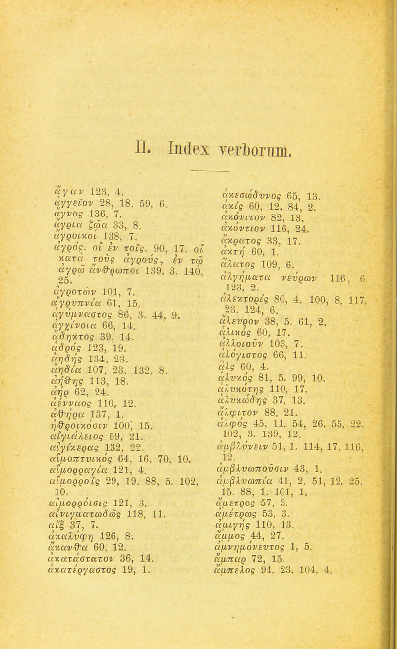 ayav 123, 4. ayyELOv 28, 18. 59, 6. uyvo^ 136, 7. ayQLCi ^ma 33, 8. ayQOLy.OL 138, 7. dyQO?. OL iv Tofg. 90, 17. ot 't«T« Touff aypou?, TtO ay^iaj av&QcoTtOL 139, 3. 140, 25. aypoTcov 101, 7. a'yQvnvLa 61, 15. ayvfivaffTOg 86, 3. 44, 9. ayxLVOLa 66, 14. adrjHTOg 39, 14. ad^poff 123, 19. arjdrjg 134, 23. arjSia 107. 23. 132. 8. arj&rjg 113, 18. «779 62, 24. asvvaog 110, 12. a-O^TjpK 137, 1. T^d^QOiyioaiv 100', 15. alyLalsLog 59, 21. «tytMepas 132, 22. aiuonzvL-Aog 64, 16. 70, 10. aifiOQQayLK 121, 4. ai^OQQotg 29, 19. 88, 5. 102, 10. aifiOQQOLCLg 121, 3. aivLyfiarcodcog 118, 11. «i'^ 37, 7. d%alv(pri 126, 8. aMai^S^a 60, 12. av,azaGzaxov 36, 14. KxaTfpyaffTOs 19, 1. ansGcoSvvog 65, 13. d-HLg 60, 12. 84, 2. dnoviTOv 82, 13, dv.6vxiov 116, 24. «xpaTos 33, 17. «xtt/ 60, 1. dXazog 109, 6. dly^aaza vsvqcov 116, 6. 123, 2. dXs-KZOQLg 80, 4. 100, 8. 117, 23. 124, 6. aXsvQov 38, 5. 61, 2. dlLmg 60, 17. «-liloicyj' 103, 7. £zAo'yt(rTOs 66, 11. K-ls 60, 4. aXvAog 81, 5. 99, 10. dXvKorrjg 110, 17. a;iuKto'^7?ff 37, 13. dlcpixov 88, 21. aAqpo? 45, 11, 54, 26. 55, 22. 102, 3. 139, 12. dii^lvvsiv 51, 1. 114, 17. 116, 12. dfi^XvcoTcovaiv 43, 1. d^L^XvcoitLa 41, 2. 51, 12. 25, ^15. 88, 1. 101, 1. dfiszQog 57, 3. dfiszQCjg 53, 3. dfiLyrjg 110, 13. dfifiog 44, 27. dfivrjfLovsvxog 1, 5. diiTtaQ 72, 15. dfiTcsXog 94, 23. 104, 4.