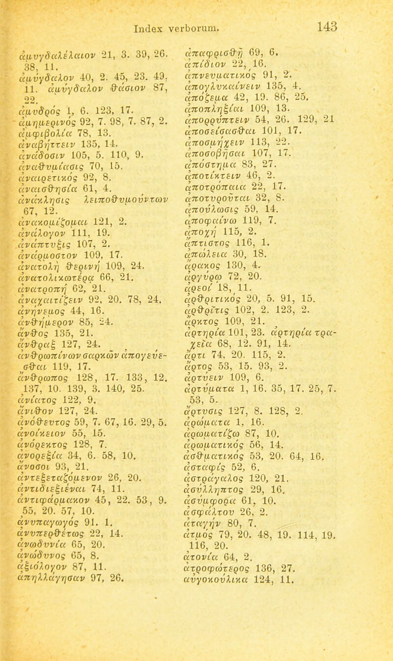cqLvySuUlaLOv 21, 3. 39, 26. 38, 11. uiLvydciXov 40, 2. 45, 23. 49^ il. aavydalov Q-aaLOv 87, 22. caivSQog 1, 6. 123, 17. ciarjiiSQLVog 92, 7. 98, 7. 87, 2. ctficpL^oXLa 78, 13. dval^TqxrsLV 135, 14. Kj/a^yoffii' 105, 5. 110, 9. «vK^S^ufitKffis 70, 15. civaLQBXL%6g 92, 8. civaLGQr]aLa 61, 4. «ffffl/llJfftS ISLTCO&VllOVVZCOV 67, 12. civay.o^L^ofiaL 121, 2. civciloyov 111, 19. «vaTTTtJ^tS 107, 2. civciQiioazov 109, 17. «vKtoX?] '9'£9tv?f 109, 24. «raTOiltxcoTfpci: 66, 21. CiVCiTQOTtTj 62, 21. «vK^j^faTttftf 92, 20. 78, 24. dvr]vsaog 44, 16. civ&7](i£QOV 85, 24. ttv&og 135, 21. fiv^pa^ 127, 24. _ ^ civQ^QaTtivcov aaQnav anoysvs- a&ciL 119, 17. civ&QcoTTog 128, 17. 133, 12. ^137, 10. 139, 3. 140, 25. avLCizog 122, 9. uvi&ov 127, 24. civod-Evzog 59, 7. 67, 16. 29, 5. avoLKSLOv 55, 15. fJvo^QSXTOs 128, 7. Kvo^ggtK 34, 6. 58, 10. uvoaoL 93, 21. ciVzs^Eza^6{iEvov 26, 20. fiVTtd^tf^taVoit 74, 11. dvzLcpccQjjLaKOv 45, 22. 53, 9. 55, 20. 57, 10. dvvnaycoyog 91. 1. dvvTcsQ&Ezcog 22, 14. avadvvLa 65, 20. avcodvvog 65, 8. d^LoXoyov 87, 11. dmqlldyriaav 97, 26. ciTcacpQLa&f/ 69, 6. «jrt^tov 22, 16. dTCvsvLiazLKog 91, 2. «TToy/lu/ifaVsiv 135, 4. KTro^ffto; 42, 19. 86, 25. dnonXrj^LaL 109, 13. dnoQQvnzsLv 54, 26. 129, 21 dnoasLaaa&aL 101, 17. dnoajjLT]XSLV 113, 22. c{noao(ii]aaL 107, 17. dnoazrijLa 83, 27. fZTTOTtHTStV 46, 2. a7roT()d7rcito; 22, 17. (xTroTupo^TOft 32, 8. «Trouilcoffts 59, 14. dnocpciCvca 119, 7. dnoxri 115, 2. «TTTtCTOS 116, 1. dncolsLa 30, 18. a^oiMOs 130, 4. c^py vpco 72, 20. fjpsot 18, 11. fJ^>'9'9tTt>to'g 20, 5. 91, 15. aQ&QLZLg 102, 2. 123, 2. a^KTOg 109, 21. dQzrjQia 101, 23. aQzrjQLa XQa- XSia 68, 12. 91, 14. aQZL 74, 20. 115, 2. aQZog 53, 15. 93, 2. dQZvsLV 109, 6. cJpT-yftoiTOi: 1, 16. 35, 17. 25, 7. 53, 5. aQzyaLg 127, 8. 128, 2. dQc6jio:za 1, 16. dQCOfiazL^co 87, 10. f^pcoficcTtxo'? 56, 14. da&jiazL7i6g 53, 20. 64, 16. dazacpCg 52, 6. cJ(7Tpcfyo:ilo5 120, 21. davXXrjnzog 29, 16. davficpoQa 61, 10. dacpdXzov 26, 2. c<To:y?j'a' 80, 7. «Tftdg 79, 20. 48, 19. 114, 19. 116, 20. dzovLa 64, 2. dzQOcpcazsQOg 136, 27.