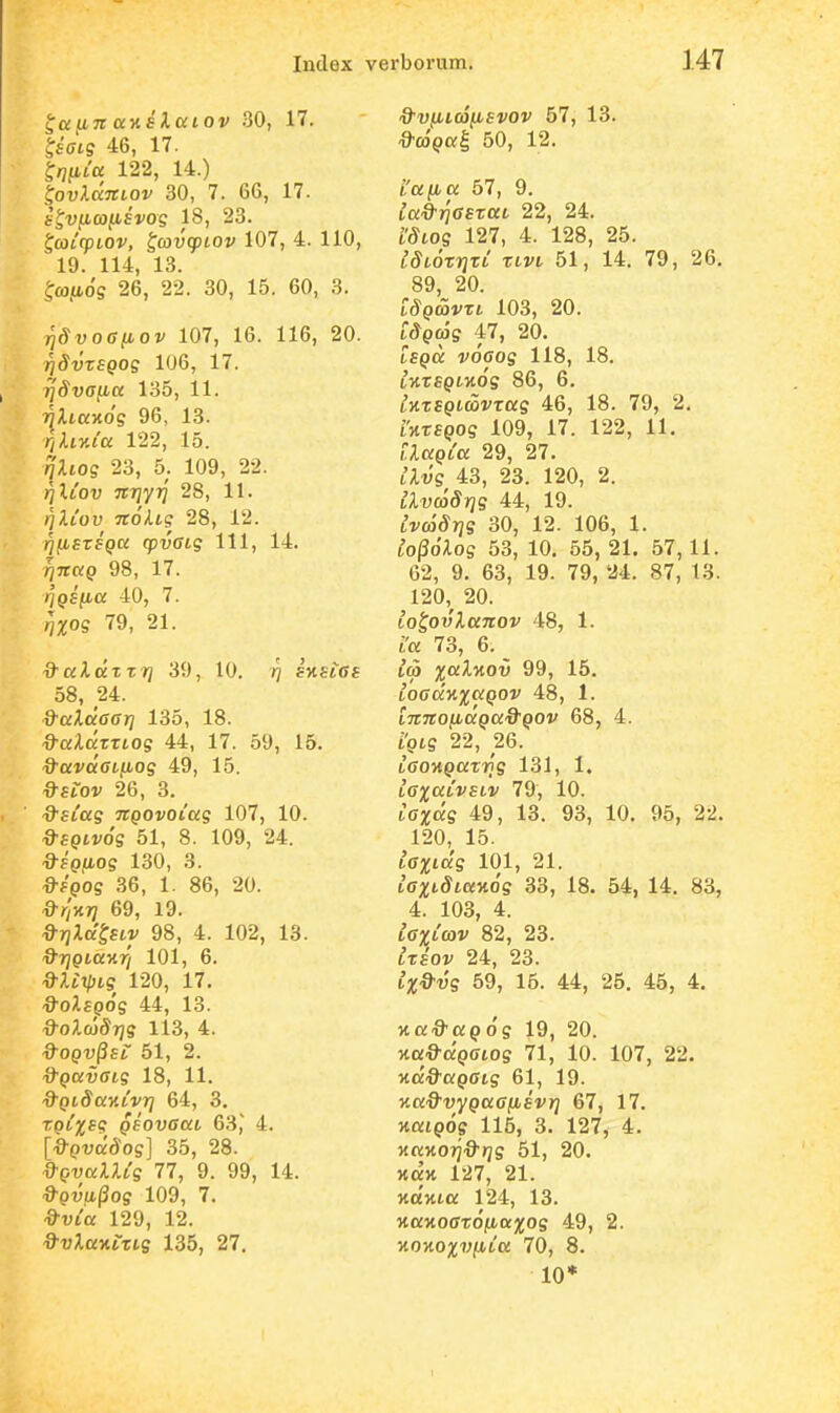 ^auTi aKElcciOv 30, 17. ^iatg 46, 17. ^/jfita 122, 14.) i^ovlccTtiov 30, 7. 66, 17. b^v^coiiEvog 18, 23. ^ojicpLOV, ^avq^iov 107, 4. 110, 19. 114, 13. ^caiiog 26, 22. 30, 15. 60, 3. ^SvoGfiov 107, 16. 116, 20. rjSvriQog 106, 17. r]Sva^cc 135, 11. ^Ataxo? 96, 13. r,liv.Ca 122, 15. riliog 23, 5. 109, 22. fiXCov jtrjyTj 28, 11. rjlCov TtoUg 28, 12. rjiMSTiQcc (pvGig 111, 14. v^TTttp 98, 17. rjQSiia 40, 7. qxog 79, 21. iJ^aAaTTJj 39, 10. rj skslGs 58, 24. d-aXccGGr} 135, 18. ■^•a-larTioff 44, 17. 59, 15. ^avuGL^og 49, 15. Q-SLOV 26, 3. d^sCag TCQOvoCag 107, 10. ^fpivos 51, 8. 109, 24. ^fp.uoff 130, 3. ^fpog 36, 1. 86, 20. &r',v.T} 69, 19. d^rjla^SLV 98, 4. 102, 13. '9'7ypio;Mr/ 101, 6. Q-XCxpLg 120, 17. ^oilepog 44, 13. Q-oXojSrjS 113, 4. d-OQV^SL 51, 2. a^pauffts 18, 11. d-QLSaKCvrj 64, 3, tqCxsq QSOVGaL 63,' 4. [^pva^o?] 35, 28. d-QvaXlCg 77, 9. 99, 14. d-Qvw^og 109, 7, 129, 12. ^■vXaKLtLg 135, 27. &viiic6(isvov 57, 13. ^J-copal 50, 12. LUfia 57, 9. ^a-a-rjfffrat 22, 24. ^'^tos 127, 4. 128, 25. ISLOxriTC XLVL 51, 14. 79, 26. 89, 20. tSQU>vzL 103, 20. tSQCog 47, 20. IsQCC voGog 118, 18. tKrfiptxos 86, 6. tHTSetcorTas 46, 18. 79, 2. rjttspos 109, 17. 122, 11. LXaQCa 29, 27. CXvg 43, 23. 120, 2. at;(»5)?S 44, 19. ^vradjjs 30, 12. 106, 1. Co^oXog 53, 10. 55, 21. 57, 11. 62, 9. 63, 19. 79, 24. 87, 13. 120,^ 20. LO^ovXanov 48, 1. LU 73, 6. ^ L(p xaXKOv 99, 15. LOGccKxaQOV 48, 1. LTtTCOfjLaQa&QOV 68, 4. LQLg 22, 26. lOOKpaTTis 131, 1. LGxaCvsLv 79, 10. tff^as 49, 13. 93, 10. 95, 22. 120, 15. LGxiccg 101, 21. LGXLSiay.6g 33, 18. 54, 14. 83, 4. 103, 4. LGxCcov 82, 28. ^Tfov 24, 23. LX&vg 59, 15. 44, 25. 45, 4. y.ad^agog 19, 20. Ma.9'apfftos 71, 10. 107, 22. ■nd&aQGLg 61, 19. Ka&vyQUGiJLSvr] 67, 17. KuiQOg 115, 3. 127, 4. KaKorjd-rjg 51, 20. xax 127, 21. Ha'xia 124, 13. >taHOffTdiu.a;^os 49, 2. KOKOxvfiCa 70, 8. 10*