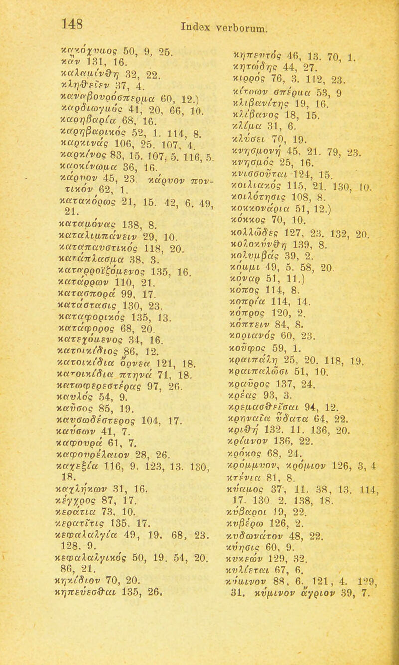 KPf^^oxvaog 50, 9, 25. ^c/v 131, 16. ■KCilnaivQ-}] ^2, 22. ■nlri^fiev .87, 4. «orvrv^oupoffTrfp^a; 60, 12.) v.aQSiayu6c 41, 20, 66, 10. yiaprjPaQia 68. 16. McpTjfJorptMoV 52, I. 114, 8. Kag-HLvdg 106, 25. 107, 4 ^otgyiivog 83, 15. 107, 5. 116, 5. naoKLvojuK 36, 16. Kdgvov 45, 23. ^jta^uov nov- xiyLOv 62, 1. xaTaMopcog 21, 15. 42, 6, 49, 21. ' v.aTapb6vag 138, 8. ■naralLUTidvsiv 29, 10. yiaxaTtavaTLKog 118, 20. v.aT.dnlaafia 38, 3. HaTfyppoitoafi^oe 135, 16. yiaTdpQmv 110, 21. v.axaanoQd 99, 17. xaTwffTafft? 130, 23. v.axarpoQiv.og 135, 13. MorTaqDopoff 68, 20. vaxs%6uBvog 34, 16. xaTO/xi'*to? 86, 12. KorTotxt^^ta OQvsa 121, 18. xa-roLVLSia nxrjvd 71, 18. varaxvsQsaTSQag 97, 26. «cfv^o'? 54, 9. vavaoc 86, 19. jtauffco^fffTfpos 104, 17. vavacov 41, 7. vacpovQd 61, 7. vacpovQsXaiov 28, 26. jt(V5r£|t'a 116, 9. 123, 13. 130, 18. vaxl-rjvav 31, 16. vsyxQog 87, 17. VEQdrLa 73. 10. MfporTrTts 135. 17. vscvaXalyCa 49, 19. 68, 23. 128. 9. vs<x)alalyLv6g 50, 19. 54, 20. 86, 21. vrjviSLOv 70, 20. vi]Ttsvsad-ai 135, 26. vrjTTsvTog 46, 13. 70, 1. vrjrroSrjc 44, 27. ' xtppos 76, 3. 112, 23. vtxocov CTTSQua 53, 9 vXi0avLTr]c 19, 16. xAi(3aro? 18, 15. vXLfia 31, 6. Tt^tJffst 70, 19. vvrjaiiovt] 45, 21. 79, 23. vvrjaijLoc 25, 16. vvLaaovxaL 124, 15. KOtAtor>to? 115, 21. 130, 10. MOt^.o'Trj(rig 108, 8. vovvovdQia 51, 12.) vovvog 70, 10. vollaSsg 127, 23. 132, 20. volovvvQ^ri 139, 8. volvfi§dg 39, 2. Mo'ufit 49, 5. 58, 20. Kovorp 51, 11.) voirog 114, 8. voitQi'a 114, 14. voTT.Qog 120, 2. xo^TTTftv 84, 8. voQLavog 60, 23. xoi;(pop 59, 1. VQaLirdlr} 25, 20. 118, 19. KporiTTorZcocjt 51, 10. vQavQog 137, 24. VQsag 93, 3. VQSfiao&FLaaL 94, 12. vQvvata vSaTa 64, 22. Jtpt^if 132. 11. 136, 20. VQLUvov 136, 22. :tpo'MOc? 68, 24. vQoupLvov, vq6(ilov 126, 3, 4 VTsvia 81, 8. 5tt;oru,o? 37-, 11. .88, 13. 114, 17. 1.30 2. 138, 18. vvQaQoi 19, 22. vv^SQO} 126, 2. vvScovdxov 48, 22. vvrjaig 60, 9. jtuHfcov 129, 32. vvlisxaL 67, 6. «'/utvov 88, 6.^^ 121, 4. 1'29, 31, KVfiLvov ayQLOv 39, 7.