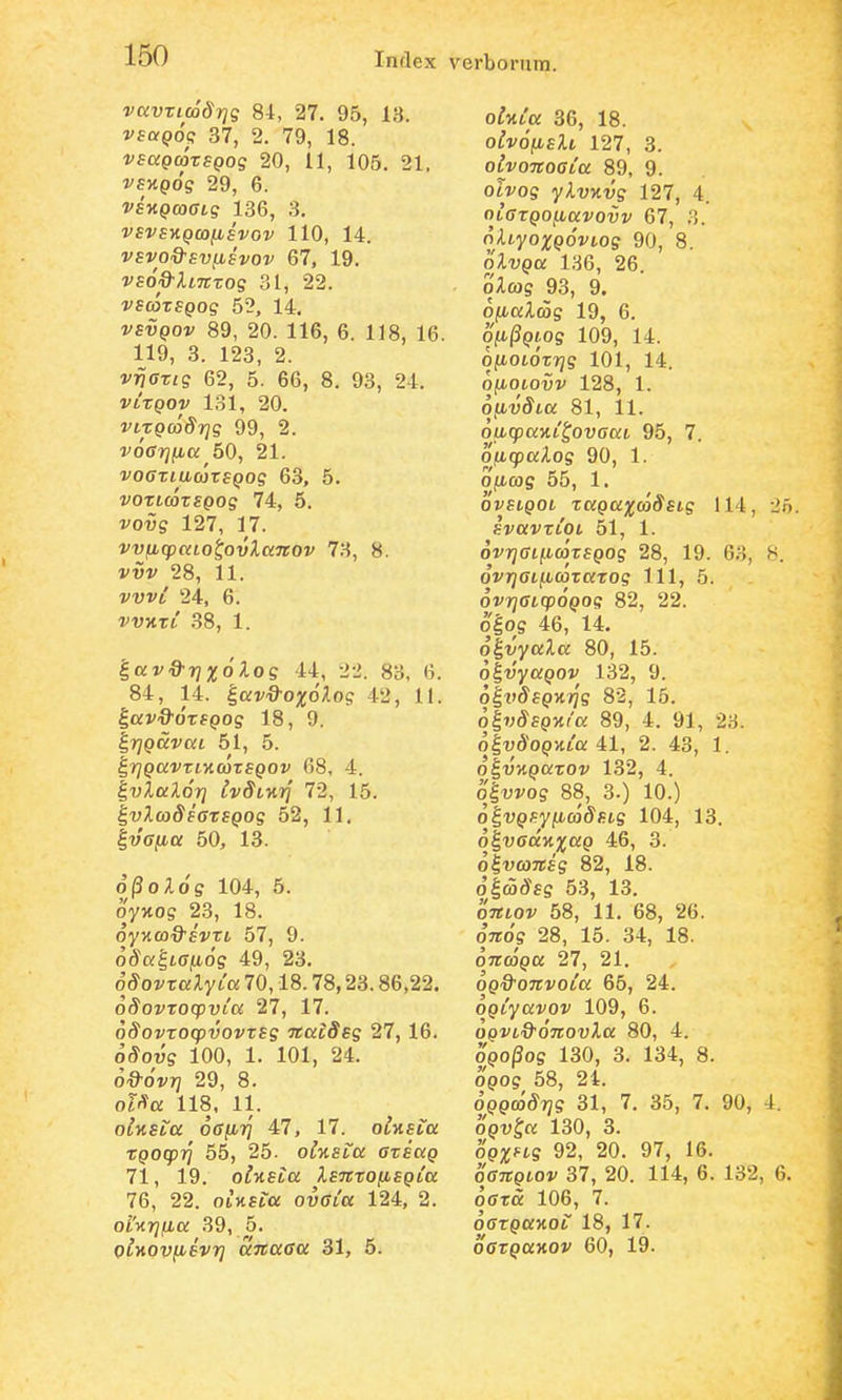 vavricodrjg 84, 27. 95, 13. vsaQoq 37, 2. 79, 18. VEagcorsQog 20, 11, 105. 21. vsKQog 29, 6. vsnQcoaig 136, 3. VSVS-KQCOIISVOV 110, 14. 67, 19. vso&XiTtTog 31, 22. i^scoTfpog 52, 14. vsvQOv 89, 20. 116, 6. 118, 16. 119, 3. 123, 2. vrjarig 62, 5. 66, 8, 93, 24. VLXQOV 131, 20. virQcodrjg 99, 2. voarjiiu 50, 21. i^offTtucorfpog 63, 5. voricorsQog 74, 5. vo^S 127, 17. vvfjLcpccLo^ovXaTtov 73, 8. vvv 28, 11. vvvt 24, 6. VVKTL .88, 1. |o:v^77;Uo'Aoe 44, 22. 83, 6. 84, 14. ^avd-oxolog 42, 11. |Q:j''9'o'Tfpog 18, 9. ^rjQccvaL 51, 5. ^rjQavrLKcorsQOv 68, 4. |t)ia;io'rj IvSLKTj 72, 15. IvAco^fffTfpog 52, 11. ^vafia 50, 13. o'j3o;io's 104, 5. oyxos 23, 18. oy^tco^O^fiTt 57, 9. 6Sa'£,tan6g 49, 23. SSovralyLa 70,18.78,23.86,22. oSovrocpvia 27, 17. oiJovToqo-uovTfs TCaiSsg 27, 16. o^ous 100, 1. 101, 24. ^^■ovrj 29, 8. ol^a 118, 11. oinsta oafirj 47, 17. olv,SLa rQOcprj 55, 25. olyiSLa arsaQ 71, 19. olnsia IsTtrofiSQia 76, 22. oiHfra ovffi'o; 124, 2. ol'y.rjfia 39, 5. oiyiovfisvrj dnaaa 31, 5. oima 36, 18. oivofislL 127, 3. olvoTcoaLa 89, 9. oti^os yAujtt;? 127, 4. OLarQoybavovv 67, 3. oAtyo^Upo^vioff 90, 8. oXv^o; 136, 26. oilcos 93, 9. ofialcog 19, 6. ofi^Qiog 109, 14. ofiOLorrjg 101, 14. ojLiotoui' 128, 1. ofivSLa 81, 11. oiJLcpaKL^ovaaL 95, 7. oficpalog 90, 1. 0|Lt03S 55, 1. ovsLQOL raQaxcoSsLg 114, SVaVTLOL 51, 1. ovryffijU.ojTfpos 28, 19. 63, ovrjaLficorarog 111, 5. ovrjaicp^Qog 82, 22. o|os 46, 14. o^vyaXa 80, 15. ^^vyaQOV 132, 9. olfdfpHifs 82, 15. 6i7)SsQ->iia 89, 4. 91, 23. olvdopMta 41, 2. 43, 1. o^vKQarov 132, 4. o|wo? 88, 3.) 10.) o^VQSyficoSsLg 104, 13. o^vaccKxaQ 46, 3. olvojTTfs 82, 18. oic5d-fs 5.3, 13. oTtLOv 58, 11. 68, 26. OTiog 28, 15. 34, 18. oncoQa 27, 21, ^Q&OTCvoLa 66, 24. OQLyavov 109, 6. cloi^t-^^^o^Trov^o: 80, 4. 090/30S 130, 3. 134, 8. opos 58, 24. OQQcoSrjg 31, 7. 35, 7. 90, OQV^a 130, 3. opx^ts 92, 20. 97, 16. oaitQLQV 37, 20. 114, 6. 132, oara 106, 7. offrporxor 18, 17. oarQaKOv 60, 19.