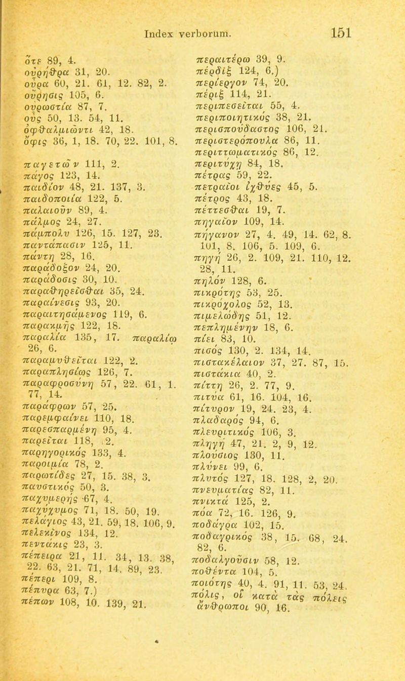 oxf 89, 4. ovQr]Q-Qa 31, 20. ovga 60, 21. 61, 12. 82, 2. ovQijaig 105, 6. oyQcaazLU 87, 7. ovg 50, 13. 54, 11. ocp&ccl^icbvzt. 42, 18. oipig 36, 1, 18. 70, 22. 101, 8. naystco V 111, 2. Trciyo? 123, 14. TiradYoi' 48, 21. 137, 3. TiatdoTtOLLa 122, 5. 7taJ.ai.ovv 89, 4. ndXfiog 24, 27. ndimolv 126, 15. 127, 23. TtavzanaGiv 125, 11. ndvzT] 28, 16. jrapatfo^ov 24, 20. naQDcdoaig 30, 10. naQa&TjQsCa&at. 35, 24. naQaivsaig 93, 20. naQULzrjaccjisvog 119, 6. 7ro;9axu.i^g 122, 18. naQaXCa 135, 17. naQaXico 26, 6. nuQayivQ^SLxaL 122, 2. naQanXrjaLag 126, 7. naQacpQoavvr] 57, 22. 61, 1. 77, 14. naQufpQcov 57, 25. naQB^icpaLVSL 110, 18. naQsanaQnsvri 95, 4. naQSLZKL 118, i2. naQTiyOQLnog 133, 4. naQoi(jLLa 78, 2. Trapcort^^fff 27, 15. 38, 3. navazL-Aog 50, 3. naxv^SQTig -67, 4. 7rK3;v%v/Ltos 71, 18. 50, 19. nsXdyLog 43, 21. 59, 18. 106, 9. TTEifxrVos 134, 12. jrfvta/.tg 23, 3. TtsnsLQu 21, 11. 34, 13. .38, 22. 63, 21. 71, 14. 89, 23 TEeTrfpi 109, 8. TtsnvQa 63, 7.) TTfTrajj; 108, 10. 139^ 2I. nsQatxsQco 39, 9. nsQSii, 124, 6.) nsQLSQyov 74, 20. 3r£^»t§ 114, 21. nsQLnsasizaL 55, 4. nsQLnoLi^zLKug 38, 21. nsQLanovSaazog 106, 21. nsQLOzsQonovXa 86, 11. 9r£pirrco|u.o;Tt7£Os 86, 12. nsQLzvxv 84, 18. nszQug 59, 22. nszQuioL Ix^'^^ 45, 5. nszQog 43, 18. nszzsa&ai 19, 7. nriyaLov 109, 14. mqyavov 27, 4. 49, 14. 62, 8. 101, 8. 106, 5. 109, 6. TTTjyif 2G, 2. 109, 21. 110, 12. 28, 11. nrjXov 128, 6. nfHQOzrig 53, 25. 7rt>t^>o;j;oi.os 52, 13. Trt/xE/lmd^Tjs 51, 12. nsnXrjfisvrjv 18, 6. TTtfi 83, 10. TTtcos 130, 2. 134, 14. nLazaKsXaiov 37, 27. 87, 15. nLOzciKLU 40, 2. nizzr] 26, 2. 77, 9. nLzvu 61, 16. 104, 16. nizvQOv 19, 24. 23, 4. nXuSuQog 94, 6. TrAE-yptriWs 106, 3. nXrjyrj 47, 21. 2, 9, 12. nXovaLog 130, 11. nXvvSL 99, 6. nXvzog 127, 18. 128, 2, 20. nvsvf.Laziag 82, 11. Tri^ivtra 125, 2. nou 72, 16. 126, 9. noSdyQU 102, 15. OTodayptHOg 38, 15. 68, 24 82, 6. noSuXyovaiv 58, 12. noQsvzu 104, 5. TrotdrTjs 40, 4. 91, 11. 53, 24. noUg, ol ■nciza. zug noXstg av&QconoL 90, 16.