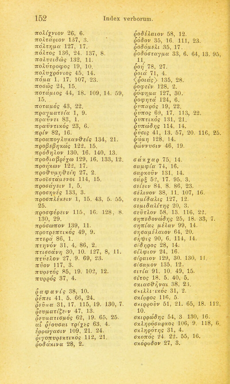 Ttoltxviov 26, 6. nolzcxgiov 137, 8. noXzrjaa 127, 17. noXzog 136, 24. 137, 8. nokvsiScbq 132, 11. ■itoXvzqoq)oq 19, 10. ■JiolvxQOVLoq 45, 14. noaa 1, 17. 107, 23. noaag 24, 15. nozd^Log 44, 18. 109, 14. 59, 15. nozauog 43, 22. nQayaazsia 1, 9. TrpavVft 83, 1. ngavvzLyiog 23, 6. jr^tv 82, 16. ngoanoylvKav&ELg 134, 21. nQ0^s§i]Hc6g 122, 16. 7rp65rj;ioi' 130, 16. 140, 13. nQ0^La§Q8xco 129, 16, 133, 12. ngoi]KCov 122, 17. ngo^varjd-Ei'?] 27, 2. jrootCTOfufvot 114, 15. nQoadySLV 1, 5. ngoarjvsg 133, 3. TrpocTrAEKfii' 1, 15. 43, 5. 55, 25. nQoacpsgSLv 115, 16. 128, 8. 1.30, 29. ngoaanov 139, 11. jrpoTpfTrrtxog 49, 9. nzEQci 86, 1. nzrjvov 31, 4. 86, 2. nrLaaccvri 30, 10. 127, 8, 11. ^jTTtlE^lov 27, 9. 69, 23. ^ruoj; 117, 3. nvgszog 85, 19. 102, 12. nvQQog 37, 4. gacpttvig 38, 10. QsnsL 41, 6. 66, 24. gsvua 31, 17. 116, 19. 130, 7. gsvfiati^siv 47, 13. Qsvaaziaaog 62, 19. 65, 25. at QfOvaaL zgcxtg 63, 4. fppojyacti' 109, 21. 24. giyonvgEV.ziv.6g 112, 21. QoSckyiiva 28, 2. godilaLOv 58, 12. po^ov 35, 16. 111, 23. godoash 35, 17. pod^dffray/Lta 33, 6. 64, 13. 95, 11. p^ory 78, 27. ^ota 71, 4. <^gOLcxgy 135, 28. gocpELV 128, 2. gocprjaa 127, 30. ^ocprjzci 124, 6. p?>7ro;pdg 19, 22. ^iijros 6v), 17. 113, 22. QvnzLKOg 131, 21. SyncoSrjg 114, 14. g6aLg 41, 13. 57, 20. 116, 25. groarj 128, 14. Qcavvvaiv 46, 19. ad-nxcQ 75, 14. aajicpLa 74, 16. ffapxovj' 131, 14. oorpg 5 >, 17. 95, 3. fffiftv 84, 8. 86, 23. asXLvov 38, 11. 107, 16. asuLSaXLg 127, 12. aEfiLdalLzrjg 20, 3. asvzXov 58, 13. 116, 22. arjnsSovcodrjg 25, 18. 33, 7. arjnCag {lEkav 99, 14. ffryffaufAatov 64, 20. ariipcg 90, 6. 114, 14. aiSriQog 28, 14. aiXcpLOv 24, 16. aigaLOv 129, 30. 130, 11. ff('ff0£uoi' 135, 12. fftTta 91. 10. 49, 15. fftrog 18. 5. 40, 6, ffwtaO'3'^vat 38, 2.5. ffHiiili't)tde 31, 2. ffxtopoe 116, 5. axiQQobv 61, 21. 65, 18. 112. 10. aKiQQc6Sr]g 54, 3 130, 16. ay.XrjgoaaQ-Aog 106, 9. 118, 6. ayiXrjQOzrjg 31, 4. OTtOTrd? 24. 22. 55, 16. anoQvSov 27, 3.