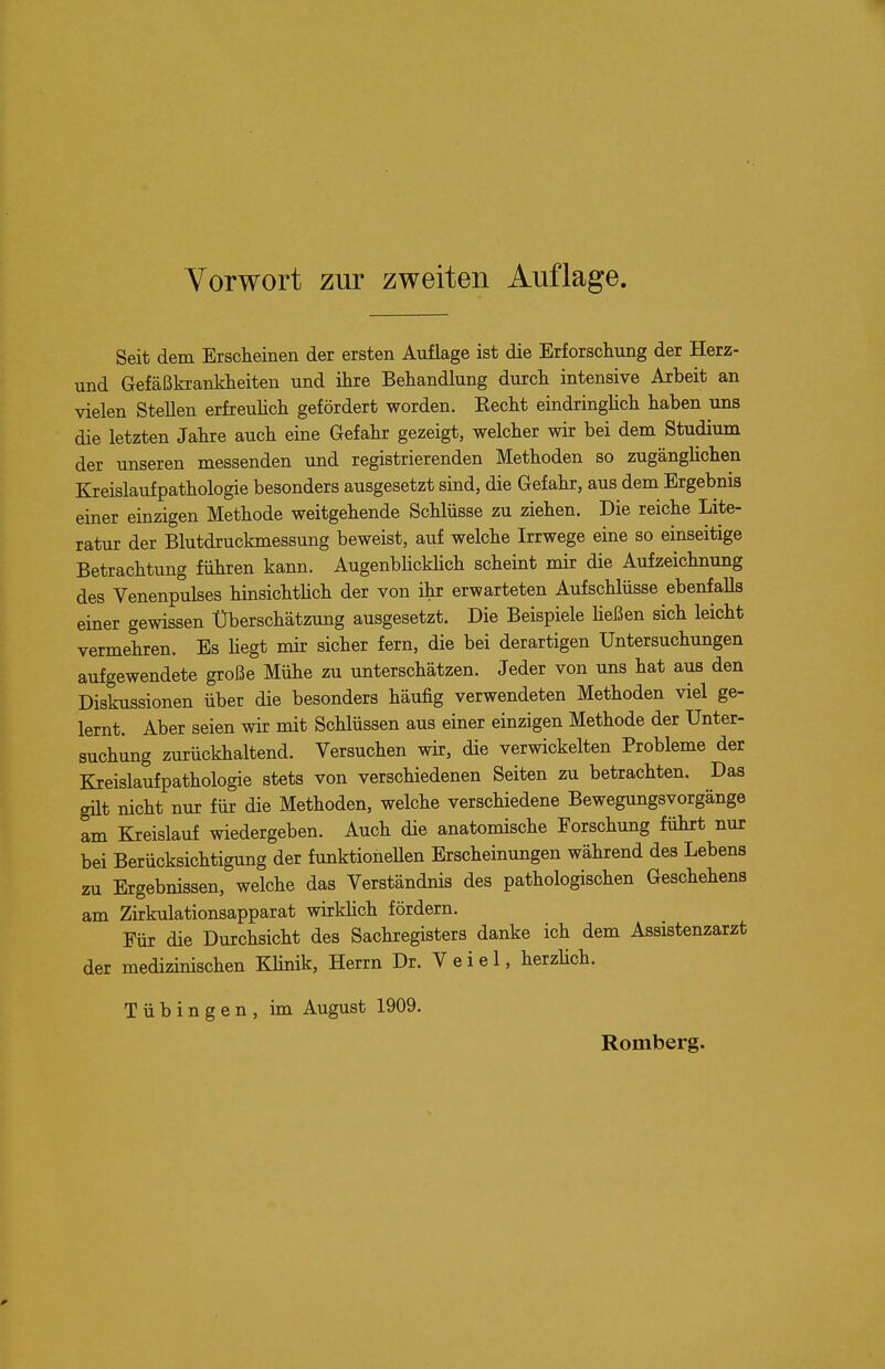 Vorwort zur zweiten Auflage Seit dem Ersclieinen der ersten Auflage ist die Erforschung der Herz- und Gefaßkrankheiten und ihre Behandlung durch intensive Arbeit an vielen Stellen erfreuhch gefördert worden. Kecht eindringhch haben uns die letzten Jahre auch eine Gefahr gezeigt, welcher wir bei dem Studium der unseren messenden und registrierenden Methoden so zugänglichen Kreislaufpathologie besonders ausgesetzt sind, die Gefahr, aus dem Ergebnis einer einzigen Methode weitgehende Schlüsse zu ziehen. Die reiche Lite- ratur der Blutdruckmessung beweist, auf welche Irrwege eine so einseitige Betrachtung führen kann. AugenbhcMich scheint mir die Aufzeichnung des Venenpulses hinsichthch der von ihr erwarteten Aufschlüsse ebenfalls einer gewissen Überschätzung ausgesetzt. Die Beispiele heßen sich leicht vermehren. Es hegt mir sicher fern, die bei derartigen Untersuchungen aufgewendete große Mühe zu unterschätzen. Jeder von uns hat aus den Diskussionen über die besonders häufig verwendeten Methoden viel ge- lernt. Aber seien wir mit Schlüssen aus einer einzigen Methode der Unter- suchung zurückhaltend. Versuchen wir, die verwickelten Probleme der Kreislaufpathologie stets von verschiedenen Seiten zu betrachten. Das güt nicht nur für die Methoden, welche verschiedene Bewegungsvorgänge am Kreislauf wiedergeben. Auch die anatomische Forschung führt nur bei Berücksichtigung der funktioneUen Erscheinungen während des Lebens zu Ergebnissen, welche das Verständnis des pathologischen Geschehens am Zirkulationsapparat wirkhch fördern. Für die Durchsicht des Sachregisters danke ich dem Assistenzarzt der medizinischen KHnik, Herrn Dr. V e i e 1, herzHch. Tübingen, im August 1909. Romberg.