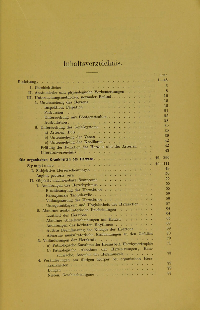 lühaltsverzeiclinis. EinleitTing I. Geschichtliches n. Anatomische und physiologische Vorbemerkungen TTT. Untersuchungsmethoden, normaler Befund 1, Untersuchung des Herzens Inspektion, Palpation Perkussion Untersuchung mit Röntgenstrahlen Auskultation 2. Untersuchung des Gefäßsystems a) Arterien, Puls b) Untersuchung der Venen c) Untersuchung der Kapillären Prüfung der Funktion des Herzens und der Arterien . . ■ Literaturverzeichnis Die organischen Krankheiten des Herzens Symptome I. Subjektive Herzerscheinungen Angina pectoris vera n. Objektiv nachweisbare Symptome 1. Änderungen des Herzrhythmus Beschleunigung der Herzaktion Paroxysmale Tachykardie Verlangsamung der Herzaktion Unregelmäßigkeit und Ungleichheit der Herzaktion . . . 2. Abnorme auskultatorische Erscheinungen Lautheit der Herztöne Abnorme SchaUersoheinungen am Herzen Änderungen des hörbaren Rhythmus Äußere Beeinflussung des Klanges der Herztöne .... Abnorme auskultatorische Erscheinungen an den Gefäßen 3. Veränderungen der Herzkraft • a) Pathologische Zunahme der Herzarbeit, Herzhypertrophie b) Pathologische Abnahme der Herzleistungen, Herz- schwäche, Atrophie des Herzmuskels 4. Veränderungen am übrigen Körper bei organischen Herz- krankheiten Lungen Nieren, Geschlechtsorgane
