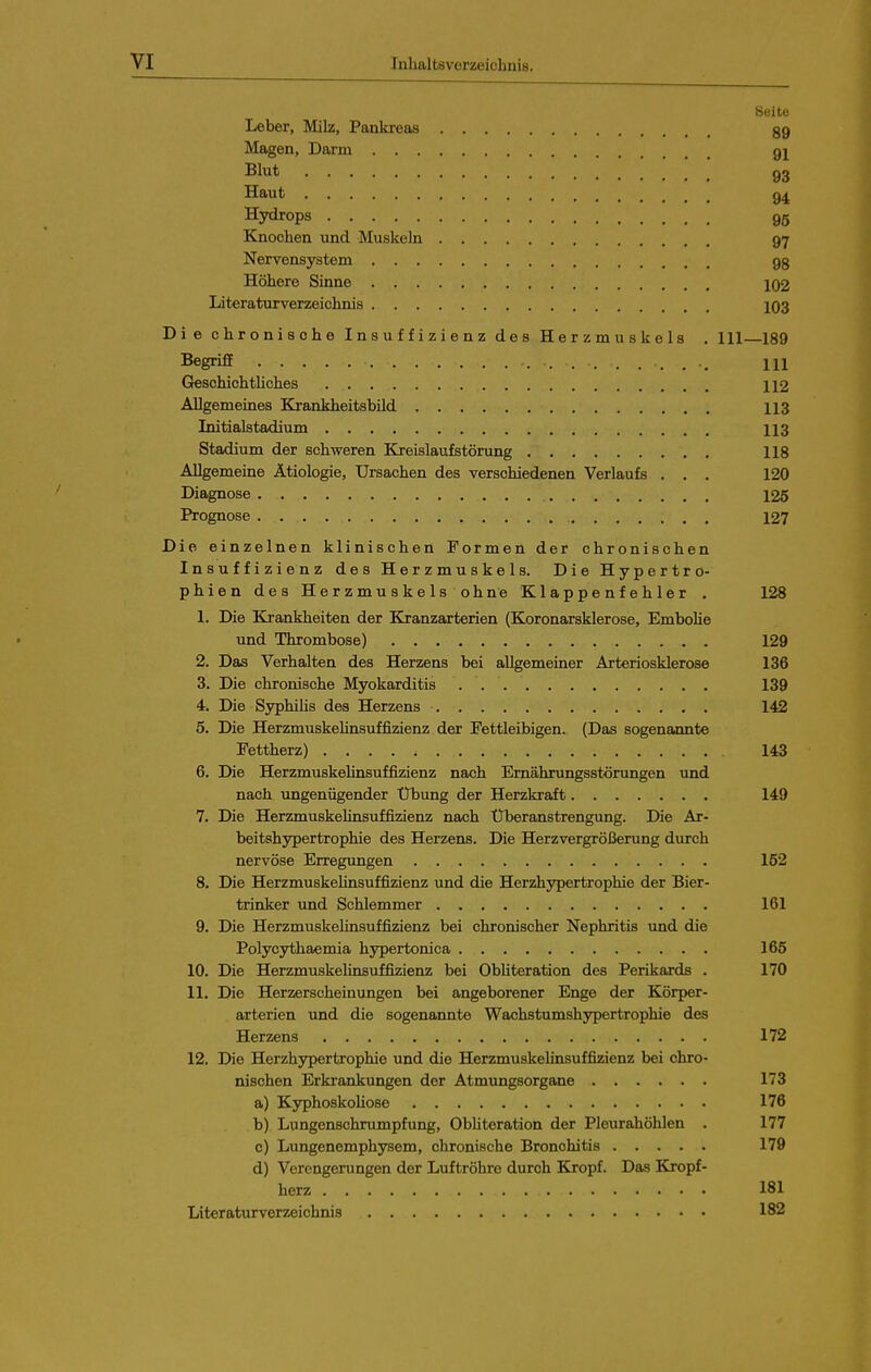 Beite Leber, Milz, Pankreas 39 Magen, Darm 9I Blut 93 Haut 9^ Hydrops 95 Knochen und Muskeln 97 Nervensystem 98 Höhere Sinne 102 Literaturverzeichnis 103 Die chronische Insuffizienz des Herzmuskels . III 189 Begriff m Geschieh thches 112 Allgemeines Krankheitsbild II3 Initialstadium 113 Stadium der schweren Kreislaufstörung 118 Allgemeine Ätiologie, Ursachen des verschiedenen Verlaufs , , . 120 Diagnose 125 Prognose 127 Die einzelnen klinischen Formen der chronischen Insuffizienz des Herzmuskels. Die Hypertro- phien des Herzmuskels ohne Klappenfehler . 128 1. Die Krankheiten der Kranzarterien (Koronarsklerose, Embolie und Thrombose) 129 2. Das Verhalten des Herzens bei allgemeiner Arteriosklerose 136 3. Die chronische Myokarditis 139 4. Die SyphiUs des Herzens 142 5. Die Herzmuskelinsuffizienz der Fettleibigen. (Das sogenannte Fettherz) 143 6. Die HerzmuskeUnsuffizienz nach Ernährungsstörungen und nach ungenügender Übung der Herzkraft 149 7. Die Herzmuskelinsuffizienz nach Uberanstrengung. Die Ar- beitshypertrophie des Herzens. Die Herzvergrößerung durch nervöse Erregungen 152 8. Die Herzmuskelinsuffizienz und die Herzhypertrophie der Bier- trinker und Schlemmer 161 9. Die Herzmuskelinsuffizienz bei chronischer Nephritis und die Polycythaemia hypertonica 165 10. Die Herzmuskehnsuffizienz bei Obliteration des Perikards . 170 11. Die Herzerscheinungen bei angeborener Enge der Körper- arterien und die sogenannte Wachstumshypertrophie des Herzens 172 12. Die Herzhypertrophie und die Herzmuskelinsuffizienz bei chro- nischen Erkrankungen der Atmungsorgane 173 a) KyphoskoUose 176 b) Lungenschrumpfung, ObUteration der Pleurahöhlen . 177 c) Lungenemphysem, chronische Bronchitis 179 d) Verengerungen der Luftröhre durch Kropf. Das Kropf- berz 181 Literaturverzeichnis 182