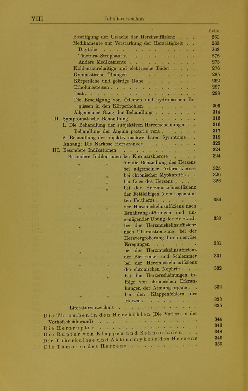 Seite Beseitigung der Ursache der Herzinsuffizienz . . . 261 Medikamente zur Vorstärkung der Herztätigkeit . . 263 Digitalis 263 Tinctura Strophanthi 272 Andere Medikamente 273 Kohlensäurehaltige und elektrische Bäder .... 276 Gymnastische Übungen 285 Körperhehe und geistige Ruhe 292 Erholungsreisen 297 Diät 298 Die Beseitigung von Ödemen und hydropischen Er- güssen in den Körperhöhlen 305 Allgemeiner Gang der Behandlung 314 n. Symptomatische Behandlung 316 1. Die Behandlung der subjektiven Herzerscheinungen . . 316 Behandlung der Angina pectoris vera 317 2. Behandlung der objektiv nachweisbaren Symptome , . 319 Anhang: Die Narkose Herzkranker 323 III. Besondere Indikationen 324 Besondere Indikationen bei Koronarsklerose .... 324 „ für die Behandlung des Herzens bei allgemeiner Arteriosklerose 325 „ „ bei chronischer Myokarditis , „ „ bei Lues des Herzens . . . „ bei der HerzmuskeUnsuffizienz der Fettleibigen (dem sogenann ten Fettherz) „ der Herzmuskelinsuffizienz nach Ernährungsstörungen und un genügender Übung der Herzkraft 330 bei der Herzmuskelinsuffimenz nach Überanstrengung, bei der Herzvergrößerung durch nervöse Erregungen 331 „ bei der Herzmuskelinsuffizienz der Biertrinker und Schlemmer 331 ^ bei der HerzmuskeUnsuffizienz der chronischen Nephritis . . 332 bei den Herzerscheinungen in- folge von chronischen Erkran- kungen der Atmungsorgane . . 332 ^ „ bei den Klappenfehlem des Herzens 333 Literaturverzeichnis DieThrombenindenHerzhöhlen (Die Varicen in der Vorhofscheidewand) DieHerzruptur Die Ruptur von Klappen und Sehnenfäden . . Die Tuberkulose und Aktinomykose des Herzens D i e T u m o r e n des He r ze n 3 326 326 326 346 348 349 350