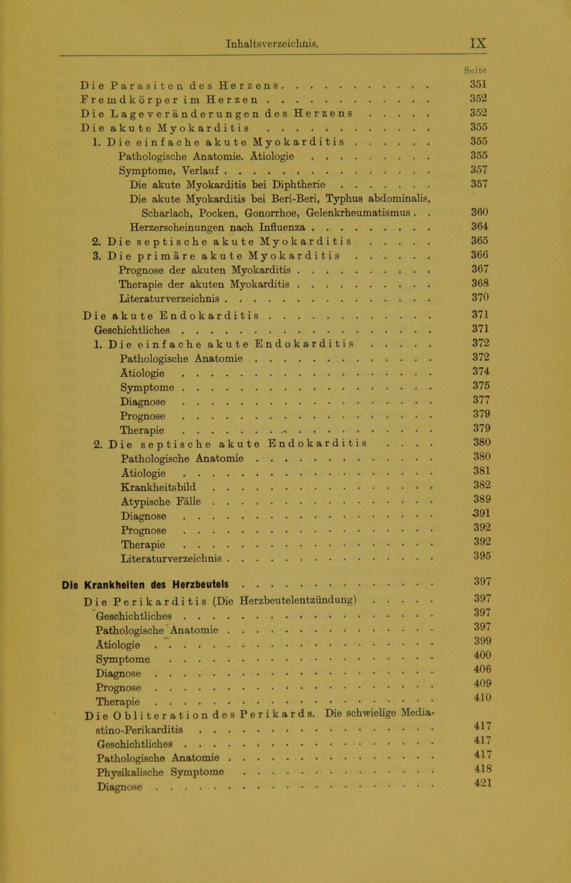 Seite DieParasitendesHerzens 351 FremdkörperimHerzen 352 Die Lageveränderungen des Herzens 352 DieakuteMyokarditis 355 1. DieeinfaoheakuteMyokarditis 355 Pathologische Anatomie. Ätiologie 355 Symptome, Verlauf 357 Die akute Myokarditis bei Diphtherie 357 Die akute Myokarditis bei Beri-Beri, Typhus abdominalis, Scharlach, Pocken, Gonorrhoe, Gelenkrheumatismus. . 360 Herzerscheinungen nach Influenza 364 2. Die septische akute Myokarditis 365 3. DieprimäreakuteMyokarditis 366 Prognose der akuten Myokarditis 367 Therapie der akuten Myokarditis 368 Literaturverzeichnis 370 DieakuteEndokarditis 371 GeschichtHches 371 1. Die einfache akute Endokarditis 372 Pathologische Anatomie 372 Ätiologie 374 Symptome 375 Diagnose 377 Prognose 379 Therapie ^ 379 2. Die septische akute Endokarditis . . . . 380 Pathologische Anatomie 380 Ätiologie 381 Krankheitsbild 382 At3rpische Fälle 389 Diagnose 391 Prognose ^92 Therapie 392 Literaturverzeichnis 395 Die Krankheiten des Herzbeutels Die Perikarditis (Die Herzbeutelentzündung) 397 Geschichtliches Pathologische Anatomie 397 Ätiologie . 399 Symptome '^^^ Diagnose Prognose Therapie DieObliterationdesPerikards. Die schwielige Media- stino-Perikarditis ^^^ GeschiohtUches ^^^ Pathologische Anatomie Physikahsche Symptome Diagnose