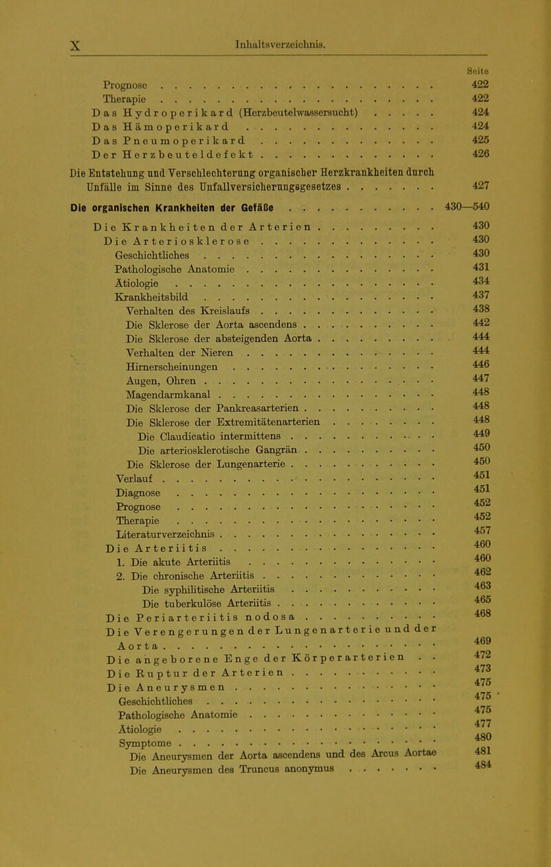 Seite Prognose 422 Therapie 422 Das Hydroperikard (Herzbeutelwassersucht) 424 DasHämoperikard 424 DasPneumoperikard 425 DerHerzbeuteldefokt 426 Die EntstehuDg und Verschlechterung organischer Herzkrankheiten durch Unfälle im Sinne des Unfallversicherungsgesetzes 427 Die organischen Kranicheiten der Gefäße 430—540 DieKrankheitenderArterien 430 DieArteriosklerose 430 GeschichtUches 430 Pathologische Anatomie 431 Ätiologie *34 Krankheitsbild 437 Verhalten des Kreislaufs 438 Die Sklerose der Aorta ascendens 442 Die Sklerose der absteigenden Aorta 444 Verhalten der Nieren 444 Hirnerscheinungen 446 Augen, Ohren • • • 447 Magendarmkanal 448 Die Sklerose der Pankreasarterien 448 Die Sklerose der Extremitätenarterien 448 Die Claudicatio intermittens 449 Die arteriosklerotische Gangrän 450 Die Sklerose der Lungenarterie 450 Verlauf 451 Diagnose 451 Prognose 452 Therapie 452 Literaturverzeichnis 457 DieArteriitis 460 1. Die akute Arteriitis 460 2. Die chronische Arteriitis 462 Die syphihtische Arteriitis 463 Die tuberkulöse Arteriitis 465 Die Periarteriitis nodosa 468 Die Verengerungen der Lungenarterie und der Aorta. DieangeboreneEngederKörperarterien . . 472 DieRupturderArterien 473 Die Aneurysmen GeschichtUches ^^^ Pathologische Anatomie ^'^^ Ätiologie Symptome Die Aneurysmen der Aorta ascendens und des Arcus Aortae 481 Die Aneurysmen des Trunous anonymus 484