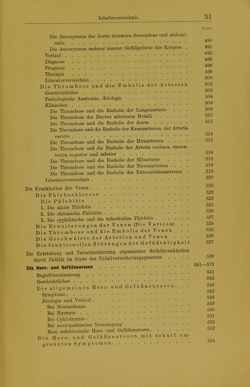 Seite Die Aneurvsmen der Aorta thoracica desoendens und abdomi- nalis ^90 Die Aneurysmen anderer innerer Gefäßgebiete des Körpers . 491 Verlauf T^- ... 496 Diamose 496 Prognose Therapie Literaturverzeichnis Die Thrombose und die Embolie der Arterien ö03 GeschichtUches Pathologische Anatomie, Ätiologie 504 Klinisches Die Thrombose und die EmboUe der Lungenarterie ... 509 Die Thrombose des Ductus arteriosus Botalli 513 Die Thrombose und die EmboUe der Aorta 513 Die Thrombose und die EmboUe der Kranzarterien, der Arteria 514 carotis Die Thrombose und die EmboUe der Hirnarterien .... 515 Die Thrombose tind die EmboUe der Arteria coeUaca, mesen- terica superior und inferior 516 Die Thrombose und die EmboUe der Milzarterie .... 518 Die Thrombose und die EmboUe der Nierenarterien ... 518 Die Thrombose und die EmboUe der Extremitätenarterien . 519 Literaturverzeichnis 520 522 Die Krankheiten der Venen DiePhlebosklerose '^^^ Die Phlebitis ^23 1. Die akute Phlebitis 52d 2. Die chronische Phlebitis 526 3. Die syphiUtische und die tuberkulöse Phlebitis 527 Die Erweiterungen der Venen (Die Varicen) . . 528 Die Thrombose und die Embolie der Venen . . 532 Die Geschwülste der Arterien und Venen ... 536 Die funktionellen Störungen der Gefäßtätigkeit 537 Die Entstehung und Verschlechterung organischer Gefäßkrankheiten durch UnfäUe im Sinne des UnfaUversicherungsgesetzes .... 539 Die Herz- und Gefäßneurosen 541—573 541 Begriffsbestimmung GeschichtUches Die allgemeinen Herz- und Gefäßneurosen. . . 542 Symptome Ätiologie und Verlauf Bei Neurasthenie ^ . „ ^ . 550 Bei Hysterie Bei Cyklothymie 552 Bei neuropathischer Veranlagung Rein reflektorische Herz- und Gefäßneurosen Die Herz- und G e f ä ß n e u r o s e n mit scharf um- grenzten Symptomen