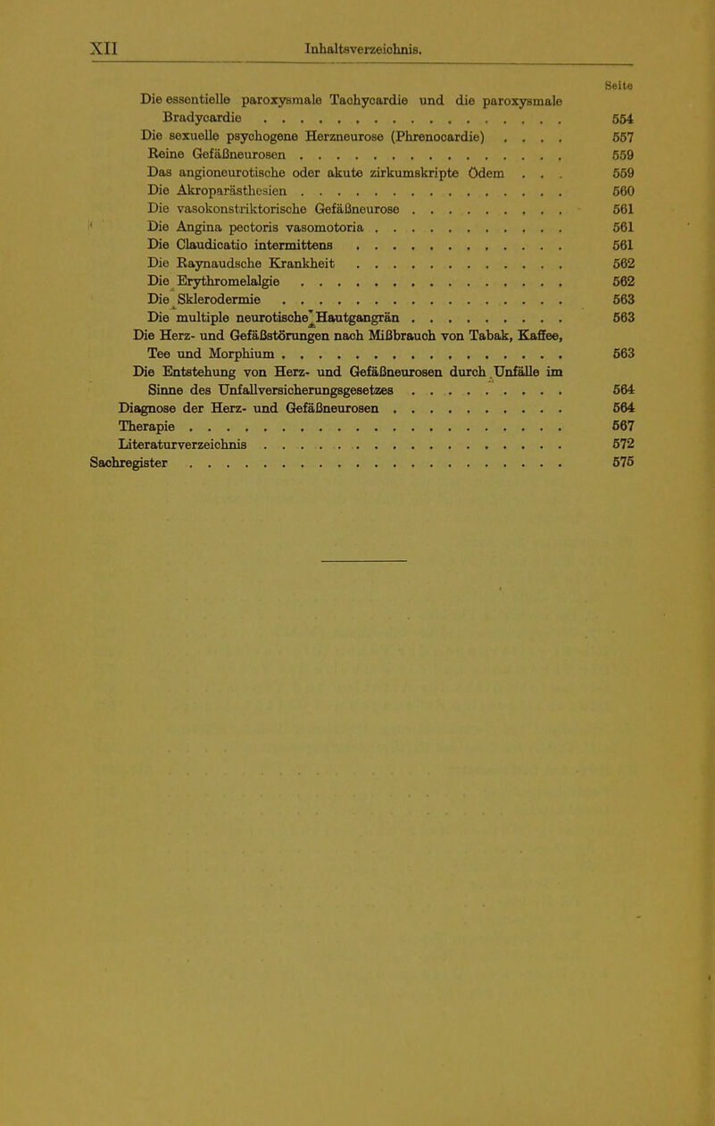 Seite Die essentielle paroxysmale Tachycardie und die paroxysmale Bradyoardie 554 Die sexuelle psychogene Herzneurose (Phrenocardie) .... 557 Reine Gefäßneurosen 559 Das angioneurotische oder akute zirkumskripte ödem . . . 559 Die Akroparästhesien 560 Die vasokonstriktorische Gefäßneurose 561 i' Die Angina pectoris vasomotoria 561 Die Claudicatio intermittens 561 Die Raynaudsche Elrankheit 562 Die Erythromelalgie 562 Die Sklerodermie 563 Die multiple neurotisohe^Hautgangrän 563 Die Herz- und Gefäßstörungen naoh Mißbrauch von Tabak, Kaffee, Tee und Morphium 563 Die Entstehung von Herz- und Gefäßneurosen durch .Unfälle im Siime des Unfallversicherungsgesetzes 564 Diagnose der Herz- und Gefäßneurosen 564 Therapie 567 Literaturverzeichnis 572 Sachregister 575