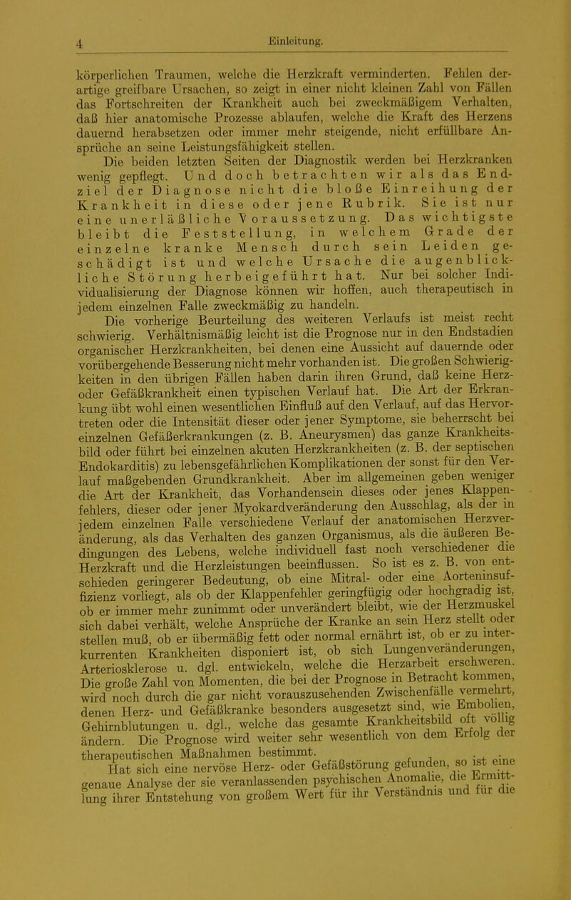 körperlichen Traumen, welche die Herzkraft verminderten. Fehlen der- artige greifbare Ursachen, so zeigt in einer nicht kleinen Zahl von Fällen das Fortschreiten der Krankheit auch bei zweckmäßigem Verhalten, daß hier anatomische Prozesse ablaufen, welche die Kraft des Herzens dauernd herabsetzen oder immer mehr steigende, nicht erfüllbare An- sprüche an seine Leistungsfähigkeit stellen. Die beiden letzten Seiten der Diagnostik werden bei Herzkranken wenig gepflegt. Und doch betrachten wir als das Bnd- ziel der Diagnose nicht die bloße Fiinreihung der Krankheit in diese oder jene Rubrik. Sie ist nur eine unerläßliche Voraussetzung. Das wichtigste bleibt die Feststellung, in welchem Grade der einzelne kranke Mensch durch sein Leiden ge- schädigt ist und welche Ursache die augenblick- liche Störung herbeigeführt hat. Nur bei solcher Indi- vidualisierung der Diagnose können wir hoffen, auch therapeutisch in jedem einzelnen Falle zweckmäßig zu handeln. Die vorherige Beurteilung des weiteren Verlaufs ist meist recht schwierig. Verhältnismäßig leicht ist die Prognose nur in den Endstadien organischer Herzkrankheiten, bei denen eine Aussicht auf dauernde oder vorübergehende Besserung nicht mehr vorhanden ist. Die großen Schwierig- keiten in den übrigen Fällen haben darin ihren Grund, daß keine Herz- oder Gefäßkrankheit einen typischen Verlauf hat. Die Art der Erkran- kung übt wohl einen wesentlichen Einfluß auf den Verlauf, auf das Hervor- treten oder die Intensität dieser oder jener Symptome, sie beherrscht bei einzelnen Gefäßerkrankungen (z. B. Aneurysmen) das ganze Krankheits- bild oder führt bei einzelnen akuten Herzkrankheiten (z. B. der septischen Endokarditis) zu lebensgefährlichen Komplikationen der sonst für den Ver- lauf maßgebenden Grundkrankheit. Aber im aUgemeinen geben weniger die Art der Krankheit, das Vorhandensein dieses oder jenes Klappen- fehlers dieser oder jener Myokardveränderung den Ausschlag, als der in jedem'einzelnen Falle verschiedene Verlauf der anatomischen Herzver- änderung, als das Verhalten des ganzen Organismus, als die äußeren Be- dingungen des Lebens, welche individuell fast noch verschiedener die Herzkraft und die Herzleistungen beeinflussen. So ist es z. B. von ent- scHeden geringerer Bedeutung, ob eine Mitral- oder eine Aortenmsuf- fizienz vorUegt, als ob der Klappenfehler geringfügig oder hochgradig ist ob er immer mehr zunimmt oder unverändert bleibt, wie der Herzmuskel sich dabei verhält, welche Ansprüche der Kranke an sein Herz steUt oder stellen muß, ob er übermäßig fett oder normal ernährt ist, ob er zu inter- kurrenten Krankheiten disponiert ist, ob sich Lungenveranderungen, Arteriosklerose u. dgl. entwickeln, welche die Herzarbeit erschweren. Die große Zahl von Momenten, die bei der Prognose m Betracht komnien, wird noch durch die gar nicht vorauszusehenden Zwischenfälle vermehrt, denen Herz- und Gefäßkranke besonders ausgesetzt sind, wie i^mbolien, Gehirnblutungen u. dgl, welche das gesamte ^rankheitsbüd oft völlig ändern. Die Prognose wird weiter sehr wesentlich von dem Ürtolg der therapeutischen Maßnahmen bestimmt. r j „ Plat sich eine nervöse Herz- oder Gefäßstörung gefunden, so ist eine genaue Analyse der sie veranlassenden psychischen Anomalie, die Ermitt- lung ihrer Entstehung von großem Wert für ihr Verständnis und für die