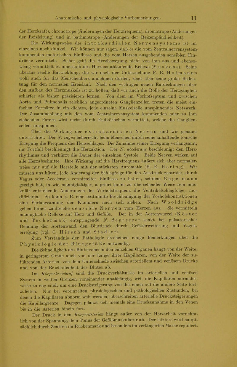 der Herzki-aft), chronotrope (Änderungen der Herzfrequenz), dromotrope (Änderungen der Eeizleitung) und in bathmotrope (Änderungen der Reizempfindlichkeit). Die Wirkungsweise des intrakardialen Nervensystems ist im einzelnen noch dunkel. Wir können nur sagen, daß es die vom Zentralnervensysten> kommenden motorischen Einflüsse und die vom Herzen ausgehenden sensiblen Ein- drücke vermittelt. Sicher geht die Herzbewegung nicht von ihm aus und ebenso- wenig vermittelt es innerhalb des Herzens ablaufende Reflexe (M u s k e n s). Seine überaus reiche Entwicklung, die wir nach der Untersuchung F. B. Hofmanns wohl auch für das Menscheuherz annehmen dürfen, zeigt aber seine große Bedeu- tung für den normalen Kreislauf. Nach den wichtigen neuen Entdeckungen über den Aufbau des Herzmuskels ist zu hoffen, daß wir auch die Rolle der Herzganglien schärfer als bisher präzisieren lernen. Von dem im Vorhofseptum und zwischen Aorta und Pulmonalis reichlich angeordneten Ganglienzellen treten die meist ein- fachen Fortsätze in ein dichtes, jede einzelne Muskelzelle umspinnendes Netzwerk. Der Zusammenhang mit den vom Zentralnervensystem kommenden oder zu ihm ziehenden Fasern wird meist durch Endkörbchen vermittelt, welche die Ganglien- zellen umspinnen. Über die Wirkung der extrakardialen Nerven sind wir genauer unterrichtet. Der N. vagus beherrscht beim Menschen durch seine anhaltende tonische Erregung die Frequenz des Herzschlages. Die Zunahme seiner Erregung verlangsamt, ihr Fortfall beschleunigt die Herzaktion. Der N. accelerans beschleunigt den Herz- rhythmus und verkürzt die Dauer der einzelnen Systole. Beide Nerven wirken auf alle Herzabschnitte. Ihre Wirkung auf die Herzfrequenz äußert sich aber normaler- weise nur auf die Herzteile mit der stärksten Automatie (H. E. Hering). Wir müssen uns hüten, jede Änderung der Schlagfolge für den Ausdruck zentraler, durch Vagus oder Accelerans vermittelter Einflüsse zu halten, seitdem Engelmann gezeigt hat, in wie mannigfaltiger, a priori kaum zu übersehender Weise rein mus- kulär entstehende Änderungen der Vorhofsfrequenz die Ventrikelschlagfolge, mo- difizieren. So kann z. B. eine bestimmte Beschleunigung der Vorhofskontraktionen eine Verlangsamung der Kammern nach sich ziehen. Nach Wooldridge gehen ferner zahlreiche sensible Nerven vom Herzen aus. Sie vermitteln mannigfache Reflexe auf Herz und Gefäße. Der in der Aortenwurzel (Köster und Tschermak) entspringende N. depressor senkt bei pulsatorischer Dehnung der Aortenwand den Blutdruck durch Gefäßerweiterung und Vagus- erregung (vgl. C. Hirsch und Stadler). Zum Verständnis der Pathologie erscheinen einige Bemerkungen über die Physiologie der Blutgefäße notwendig. Die Schnelligkeit des Blutstroms in den einzelnen Organen hängt von der Weite, in geringerem Grade auch von der Länge ihrer Kapillaren, von der Weite der zu- führenden Arterien, von dem Unterschiede zwischen arteriellem und venösem Drucke und von der Beschaffenheit des Blutes ab. Im Körperkreislauf sind die Druckverhältnisse im arteriellen und venösen System in weiten Grenzen voneinander unabhängig, weil die Kapillaren normaler- weise zu eng sind, um eine Drucksteigerung von der einen auf die andere Seite fort- zuleiten. Nur bei vereinzelten physiologischen und pathologischen Zuständen, bei denen die Kapillaren abnorm weit werden, überschreiten arterielle Drucksteigerungen die Kapillargrenze. Dagegen pflanzt sich niemals eine Druckzunahme in den Venen bis in die Arterien hinein fort. Der Druck in den Körperarterien hängt außer von der Herzarbeit vornehm- lich von der Spannung, dem Tonus der Gefäßmuskulatur ab. Der letztere wird haupt- sächhch durch Zentren im Rückenmark und besonders im verlängerten Marke reguliert.