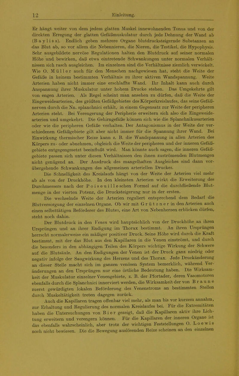 Er hängt weiter von dem jedem glatten Muskel innewohnenden Tonu« und von der direkten Erregung der glatten Gefäßmuskulatur durch jede Dehnung der Wand ab (B ay Iis s). Endlich geben mehrere Organe blutdrucksteigernde Substanzen an das Blut ab, so vor allem die Nebennieren, die Nieren, die Testikel, die Hypophysis. Sehl- ausgebildete nervöse Regulationen halten den Blutdruck auf seiner normalen Höhe und bewirken, daß etwa eintretende Schwankungen unter normalen Verhält- nissen sich rasch ausgleichen. Im einzelnen sind die Verhältnisse ziemlich verwickelt. Wie 0. Müller auch für den Menschen nachgewiesen hat, steht die Weite der Gefäße in keinem bestimmten Verhältnis zu ihrer aktiven Wandspannung. Weite Arterien haben nicht immer eine erschlaffte Wand. Ihr Inhalt kann auch durch Anspannung ihrer Muskulatur unter hohem Drucke stehen. Das Umgekehrte gilt von engen Arterien. Als Regel scheint man ansehen zu dürfen, daß die Weite der Eingeweidearterien, des größten Gefäßgebietes des Körperkreislaufes, das seine Gefäß- nerven durch die Nn. splanchnici erhält, in einem Gegensatz zur Weite der peripheren Arterien steht. Bei Verengerung der Peripherie erweitern sich also die Eingeweide- arterien und umgekehrt. Die Gehirngefäße können sich wie die Splanchnikusarterien oder wie die peripheren Gefäße verhalten. Der Antagonismus in der Weite der ver- schiedenen Gefäßgebiete gilt aber nicht immer für die Spannung ilirer Wand. Bei Einwirkung thermischer Reize kann z. B. die Wandspannung in allen Arterien des Körpers zu- oder abnehmen, obgleich die Weite der peripheren und der inneren Gefäß- gebiete entgegengesetzt beeinflußt -wird. Man könnte auch sagen, die inneren Gefäß- gebiete passen sich unter diesen Verhältnissen den ihnen zuströmenden Blutmengen nicht genügend an. Der Ausdruck des mangelhaften Ausgleiches sind dann vor- übergehende Schwankungen des allgemeinen arteriellen Druckes. Die Schnelhgkeit des Kreislaufs hängt von der Weite der Arterien viel mehr ab als von der Druckhöhe. In den kleinsten Arterien wirkt die Erweiterung des Durchmessers nach der Poiseuille sehen Formel auf die durchfließende Blut- menge in der vierten Potenz, die Drucksteigerung nur in der ersten. Die wechselnde Weite der Arterien reguUert entsprechend dem Bedarf die Blutversorgung der einzelnen Organe. Ob wir mit Grützner in den Arterien auch einen selbsttätigen Beförderer des Blute?, eine Art von Nebenherzen erbUcken dürfen, steht noch dahin. Der Blutdruck in den Venen wird hauptsächHch von der Druckhöhe an ihren Ursprüngen und an ihrer Endigung im Thorax bestimmt. An ihren Ursprüngen herrscht normalerweise ein mäßiger positiver Druck. Seine Höhe wird durch die Kraft bestimmt, mit der das Blut aus den Kapillaren in die Venen einströmt, und durch die besonders in den abhängigen Teilen des Körpers wichtige Wirkung der Schwere auf die Blutsäule. An den Endigungen der Venen ist der Druck ganz niedrig oder negativ infolge der Saugwirkung des Herzens und des Thorax. Jede Druckänderung an dieser Stelle macht sich im ganzen venösen System bemerklich, während Ver- änderungen an den Ursprüngen nur eine örtUche Bedeutung haben. Die Wirksam- keit der Muskulatur einzelner Venengebiete, z. B. der Pfortader, deren Vasomotoren ebenfalls durch die Splanchnici innerviert werden, die Wirksamkeit der von Braune zuerst gewürdigten lokalen Beförderung des Venenstroms an bestimmten Stellen durch Muskeltätigkeit treten dagegen zurück. Auch die Kapillaren tragen offenbar viel mehi-, als man bis vor kurzem annahm, zur Erhaltung und Regulierung des normalen Kreislaufes bei. Für die Extremitäten haben die Untersuchungen von Bier gezeigt, daß die Kapillaren aktiv ihre Lich- tung erweitern und verengern können. Für die Kapillaren der inneren Organe ist das ebenfalls wahrscheinlich, aber trotz der wichtigen Feststellungen 0. L o e w i s noch nicht bewiesen. Die die Bewegung auslösenden Reize scheinen an den einzelnen