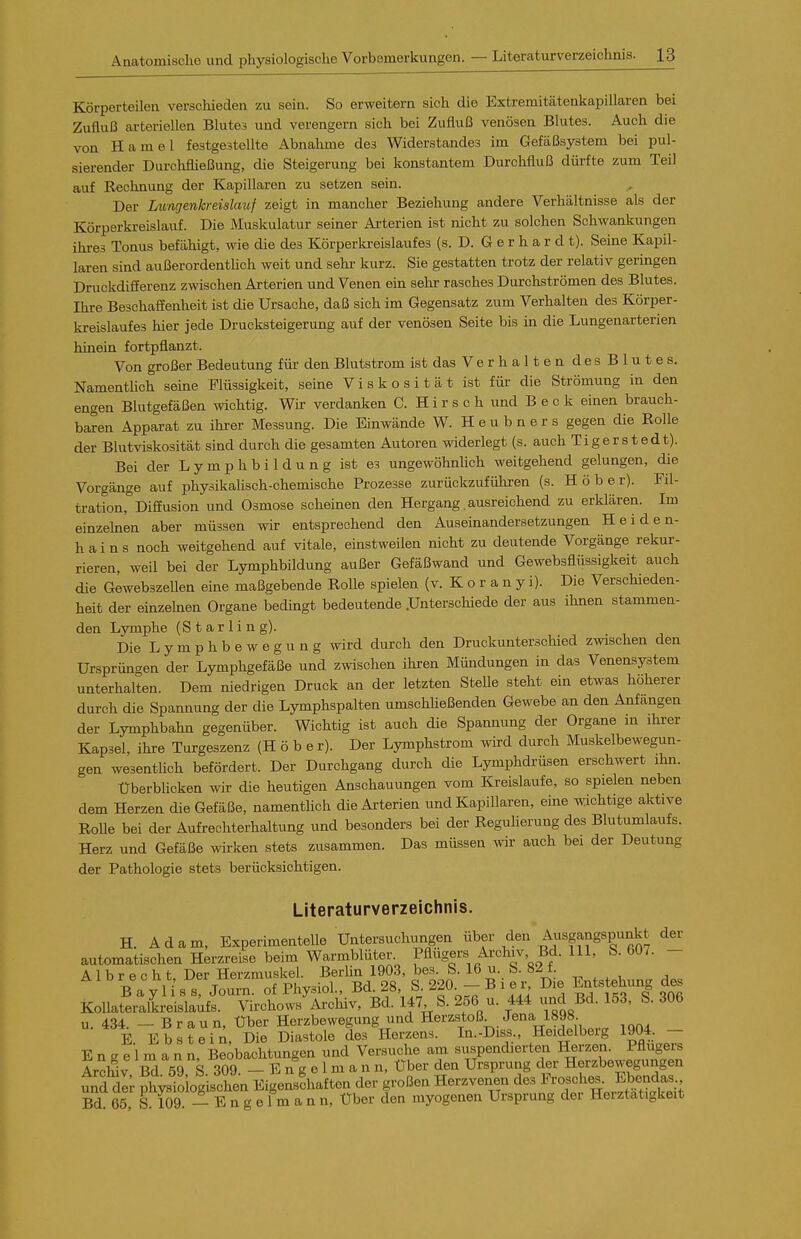 Körperteilen verschieden zu sein. So erweitern sich die Extremitätenkapillaren bei Zufluß arteriellen Blutes und verengern sich bei Zufluß venösen Blutes. Auch die von Hamel festgestellte Abnahme des Widerstandes im Gefäßsystem bei pul- sierender Durchfließung, die Steigerung bei konstantem Durchfluß dürfte zum Teil auf Rechnung der Kapillaren zu setzen sein. Der Lungenkreislmif zeigt in mancher Beziehung andere Verhältnisse als der Körperkreislauf. Die Muskulatur seiner Arterien ist nicht zu solchen Schwankungen ihres Tonus befähigt, wie die des Körperkreislaufes (s. D. G e r h a r d t). Seine Kapil- laren sind außerordenthch weit und sehr kurz. Sie gestatten trotz der relativ geringen Druckdifferenz zwischen Arterien und Venen ein sehr rasches Durchströmen des Blutes. Ihre Beschaffenheit ist die Ursache, daß sich im Gegensatz zum Verhalten des Körper- kreislaufes hier jede Drucksteigerung auf der venösen Seite bis in die Lungenarterien hinein fortpflanzt. Von großer Bedeutung für den Blutstrom ist das Verhalten desBlutes. Namentlich seine Flüssigkeit, seine Viskosität ist für die Strömung in den engen Blutgefäßen mchtig. Wir verdanken C. H i r s c h und B e c k einen brauch- baren Apparat zu ihrer Messung. Die Einwände W. Heubners gegen die Rolle der Blutviskosität sind durch die gesamten Autoren widerlegt (s. auch Tigerstedt). Bei der Lymphbildung ist es ungewöhnlich weitgehend gelungen, die Vorgänge auf physikalisch-chemische Prozesse zurückzuführen (s. Höber). Fil- tration, Diffusion und Osmose scheinen den Hergang. ausreichend zu erklären. Im einzehien aber müssen wir entsprechend den Auseinandersetzungen Heiden- hains noch weitgehend auf vitale, einstweilen nicht zu deutende Vorgänge rekur- rieren, weil bei der Lymphbildung außer Gefäßwand und Gewebsflüssigkeit auch die GewebszeUen eine maßgebende Rolle spielen (v. K o r a n y i). Die Verschieden- heit der einzelnen Organe bedingt bedeutende .Unterschiede der aus ihnen stammen- den Lymphe (Starling). Die Lymphbewegung wird durch den Druckunterschied zwischen den Ursprün<^en der Lymphgefäße und zwischen ihren Mündungen in das Venensystem unterhalten. Dem niedrigen Druck an der letzten SteUe steht ein etwas höherer durch die Spannung der die Lymphspalten umscMießenden Gewebe an den Anfängen der Lymphbahn gegenüber. Wichtig ist auch die Spannung der Organe in ihrer Kapsel, ihre Turgeszenz (Höbe r). Der Lymphstrom wird durch Muskelbewegun- gen wesenthch befördert. Der Durchgang durch die Lymphdrüsen erschwert ihn. Überblicken wir die heutigen Anschauungen vom ICreislaufe, so spielen neben dem Herzen die Gefäße, namenthoh die Arterien und Kapillaren, eine wichtige aktive Rolle bei der Aufrechterhaltung und besonders bei der Reguherung des Blutumlaufs. Herz und Gefäße wirken stets zusammen. Das müssen wir auch bei der Deutung der Pathologie stets berücksichtigen. Literaturverzeichnis. H. Adam, Experimentelle Untersuchungen über den Ausgangspunkt der automatischen Herzreise beim Warmblüter, ^ügers Ai-chiv, Bd. III, b. 607. - A 1 b r p c h t Der Herzmuskel. BerUn 1903, bes. S. 16 u. b.a^t. B a y H s s J^u'n of PhysioL, Bd. 28, S 220^- B i e is Die Entstehung de« Kollateralkreislaifs. Virchows Ai-chiv, Bd. 147 S. 256 u. 444 und Bd. 153, S. 306 u. 434. - Braun, Über Herzbewegung und Herzstoß Jena 1898. E Ebstein, Die Diastole des Herzens. In.-Diss., Heidelberg 1904. - E n e e 1 ra a n n, Beobachtungen und Versuche am suspendierten Herzen. Pflugers Archiv Bd 59, S. 309. - E n g e 1 m a n n, über den Ursprung der Herzbewegungen u^d dl; physio og «chen Eigenschaften der großen Herzvenen des Frosches. Ebendas Bd 65 S 109 - E n g e 1 m a n n, Über den myogenen Ursprung der Herztätigkeit