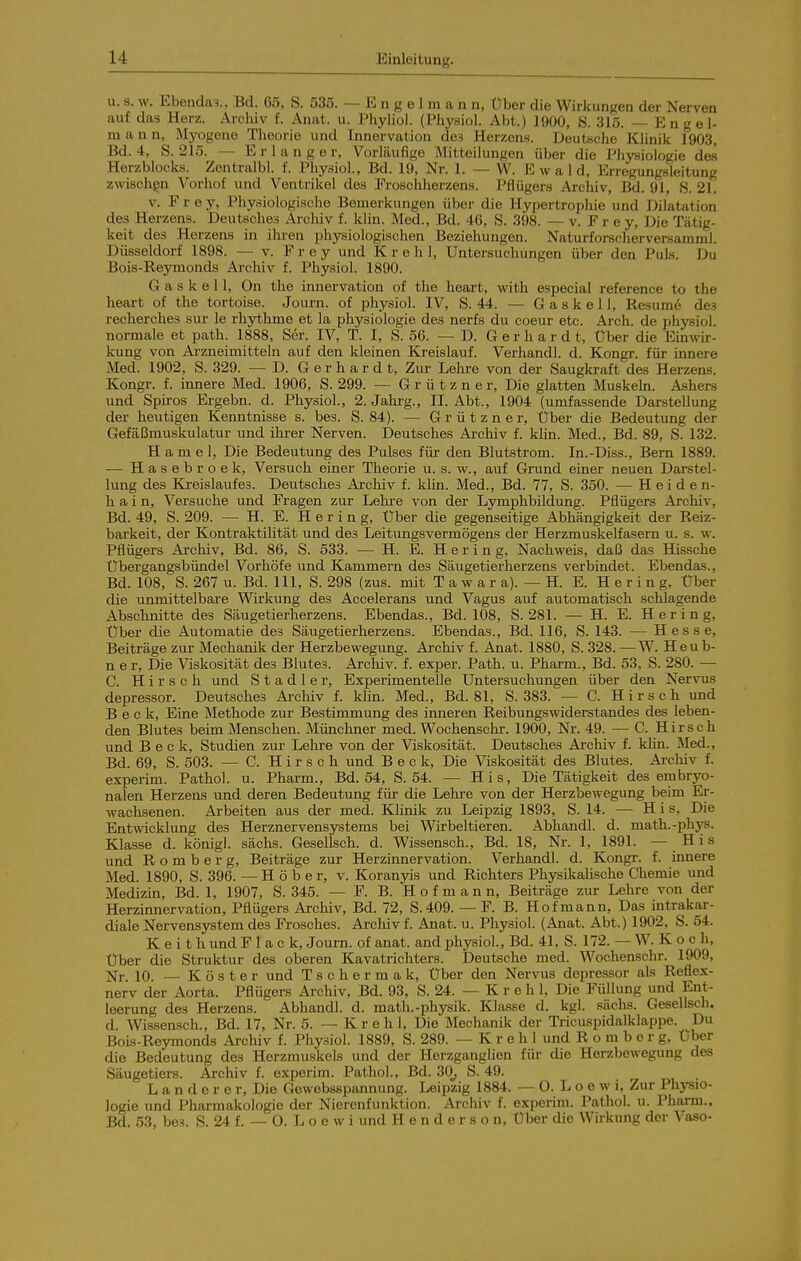 u. s. w. Ebenda^., Bd. 65, S. 535. — E n g e 1 m a n n, Über die Wirkungen der Nerven auf das Herz. Archiv f. Anat. u. Phyliol. (Physiol. Abt.) 1900, S. 315. — Engel- ra a n n, Myogene Theorie und Innervation des Herzens. Deutsche Klinik 1903, Bd. 4, S. 215. — Erlange r. Vorläufige Mitteilungen über die Physiologie des Herzblocks. Zentralbl. f. Physiol, Bd. 19, Nr. 1. — W. Ewald, Errogungsleitung zwischen Vorliof und Ventrikel des Froschherzens. Pflügers Archiv, ßd. 91, 8. 21. V. Frey, Pliysiologische Bemerkungen über die Hypertrophie und Dilatation des Herzens. Deutsches Archiv f. klin. Med., Bd. 46, S. 398. — v. Frey, Die Tätig- keit des Herzens in ihren physiologischen Beziehungen. Naturforscherversarami. Düsseldorf 1898. — v. Frey und K r e h 1, Untersuchungen über den Puls. Du Bois-Reymonds Archiv f. Physiol. 1890. G a s k e 11, On the innervation of the heart, -with especial reference to the heart of the tortoise. Journ. of physiol. IV, S. 44. — G a s k e 11, Resume des recherches sur le rhythme et la physiologie des nerfs du coeur etc. Arch. de physiol. normale et path. 1888, Ser. IV, T. I, S. 56. — D. Gerhard t, Über die Einwir- kung von Ai-zneimitteln auf den kleinen Kreislauf. Verhandl. d. Kongr. für innere Med. 1902, S. 329. — D. Gerhardt, Zur Lehre von der Saugkraft des Herzens. Kongr. f. innere Med. 1906, S. 299. — Grützner, Die glatten Muskeki. Ashers und Spiros Ergebn. d. Physiol, 2. Jahrg., II. Abt., 1904 (umfassende Darstellung der heutigen Kenntnisse s. bes. S. 84). — Grützner, Über die Bedeutung der Gefäßmuskulatur und ihi-er Nerven. Deutsches Archiv f. klin. Med., Bd. 89, S. 132. H a m e 1, Die Bedeutung des Pulses für den Blutstrom. In.-Diss., Bern 1889. — Hasebroek, Versuch einer Theorie u. s. w., auf Grund einer neuen Darstel- lung des Kreislaufes. Deutsches Archiv f. klin. Med., Bd. 77, S. 350. — Heiden- hain, Versuche und Fragen zur Lehre von der Lymphbildung. Pflügers Archiv, Bd. 49, S. 209. — H. E. Hering, Über die gegenseitige Abhängigkeit der Reiz- barkeit, der Kontraktilität und des Leitungsvermögens der Herzmuskelfasern u. s. w. Pflügers Archiv, Bd. 86, S. 533. — H. E. Hering, Nachweis, daß das Hissche Übergangsbündel Vorhöfe und Kammern des Säugetierherzens verbindet. Ebendas., Bd. 108, S. 267 u. Bd. III, S. 298 (zus. mit T a w a r a). — H. E. Hering, Über die unmittelbare Wirkung des Accelerans und Vagus auf automatisch schlagende Abschnitte des Säugetierherzens. Ebendas., Bd. 108, S. 281. — H. E. Hering, Uber die Automatie des Säugetierherzens. Ebendas., Bd. 116, S. 143. — Hesse, Beiträge zur Mechanik der Herzbewegung. Archiv f. Anat. 1880, S. 328. —W. Heub- n e r, Die Viskosität des Blutes. Archiv, f. exj)er. Path. u. Pharm., Bd. 53, S. 280. —■ C. Hirsch und Stadler, Experimentelle Untersuchungen über den Nervus depressor. Deutsches Archiv f. klin. Med., Bd. 81, S. 383. — C. Hirsch und Beck, Eine Methode zur Bestimmung des inneren Reibungswiderstandes des leben- den Blutes beim Menschen. Münchner med. Wochenschr. 1900, Nr. 49. — C. Hirsch und Beck, Studien zur Lehre von der Viskosität. Deutsches Ai-chiv f. kHn. Med., Bd. 69, S. 503. — C. Hirsch und Beck, Die Viskosität des Blutes. Ai-chiv f. experim. Pathol. u. Pharm., Bd. 54, S. 54. — His, Die Tätigkeit des embryo- nalen Herzens und deren Bedeutung für die Lehre von der Herzbewegung beim Er- wachsenen. Arbeiten aus der med. Khrük zu Leipzig 1893, S. 14. — H i s. Die Entwicklung des Herznervensystems bei Wirbeltieren. Abhandl. d. math.-phys. Klasse d. königl. sächs. Gesellsch. d. Wissensch., Bd. 18, Nr. 1, 1891. — His und R o m b e r g, Beiträge zur Herzinnervation. Verhandl. d. Kongr. f. innere Med. 1890, S. 396. — H ö b e r, v. Koranyis und Richters Physikalische Chemie und Medizin, Bd. 1, 1907, S. 345. — F. B. Hof mann, Beiträge zur Lehre von der Herzinnervation, Pflügers Archiv, Bd. 72, S.409. — F. B. Hof mann. Das intrakar- diale Nervensystem des Frosches. Archiv f. Anat. u. Physiol. (Anat. Abt.) 1902, S. 54. K e i t h und F 1 a c k, Journ. of anat. and physiol, Bd. 41, S. 172. — W. Koch, Uber die Struktur des oberen Kavatrichters. Deutsche med. Wochensclir. 1909, jjr. 10. —Köster und Tscher mak. Über den Nervus depressor als Reflex- nerv der Aorta. Pflügers Archiv, Bd. 93, S. 24. — K r e h l Die Füllung und Ent- leerung des Herzens. Abhandl d. math.-physik. Klasse d. kgl. sächs. Gesellsch. d. Wissensch., Bd. 17, Nr. 5. — Kr eh 1, Die Mechanik der Ti-icuspidalklappe. Du Bois-Reymonds Archiv f. Physiol 1889, S. 289. — K r e h 1 und R o m b e r g, Uber die Bedeutung des Herzmuskels und der Herzganglien für die Herzbewegung des Säugetiers. Archiv f. experim. Pathol, Bd. 30^ S. 49. L a n d e r e r, Die Gewebsspannung. Leipzig 1884. — 0. L o e w i, Zur Physio- logie und Pharmakologie der Nierenfunktion. Archiv f. experim. Pathol. u. Pharm., Bd. 53, he-i. S. 24 f. — 0. L o e w i und Henderson, Uber die Wirkung der Vaso-