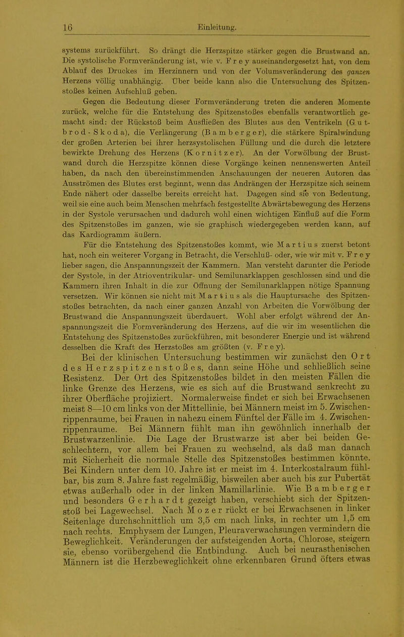 Systems zurüclcfülirt. So drängt die Herzspitze stärker gegen die Brustwand an. Die systolische Formveränderung ist, wie v. Frey auseinandergesetzt liat, von dem Ablauf des Druckes im Herzinnern und von der Volums Veränderung des ganzen Herzens völlig unabhängig. Uber beide kann also die Untersuchung des Spitzen- stoßes keinen Aufschluß geben. Gegen die Bedeutung dieser Formveränderung treten die anderen Momente zurück, welche für die Entstehung des Spitzenstoßes ebenfalls verantwortUch ge- macht sind: der Rückstoß beim Ausfließen des Blutes aus den Ventrikeln (G u t- brod - Skoda), die Verlängerung (B a m b e r g e r), die stärkere Spiralwindung der großen Arterien bei ihrer herzsystohschen Füllung und die durch die letztere bewirkte Drehung des Herzens (K o r n i t z e r). An der Vorwölbung der Brust- wand durch die Herzspitze können diese Vorgänge keinen nennenswerten Anteil haben, da nach den übereinstimmenden Anschauungen der neueren Autoren das Ausströmen des Blutes erst beginnt, wenn das Andrängen der Herzspitze sich seinem Ende nähert oder dasselbe bereits orreicht hat. Dagegen sind sie von Bedeutung, weil sie eine auch beim Menschen mehrfach festgestellte Abwärtsbewegung des Herzens in der Systole verursachen und dadurch wohl einen wichtigen Einfluß auf die Form des Spitzenstoßes im ganzen, wie sie graphisch wiedergegeben werden kann, auf das Kardiogramm äußern. Für die Entstehung des Spitzenstoßes kommt, wie M a r t i u s zuerst betont hat, noch ein weiterer Vorgang in Betracht, die Verschluß- oder, wie wir mit v. F r e y lieber sagen, die Anspannungszeit der Kammern. Man versteht darunter die Periode der Systole, in der Atrioventrikulär- und Semilunarklappen geschlossen sind und die Kammern ihren Inhalt in die zur Öffnung der Semilunarklappen nötige Spannung versetzen. Wir können sie nicht mit M a r t i u s als die Hauptursache des Spitzen- stoßes betrachten, da nach einer ganzen Anzahl von Arbeiten die Vorwölbung der Brustwand die Anspannungszeit überdauert. Wohl aber erfolgt während der An- spannungszeit die Formveränderung des Herzens, auf die vnv im wesentlichen die Entstehung des Spitzenstoßes zurückführen, mit besonderer Energie und ist während desselben die Kraft des Herzstoßes am größten (v. F r e y). Bei der klinischen Untersuchung bestimmen wir zunächst den Ort des Herzspitzenstoßes, dann seine Höhe und schließlich seine Resistenz. Der Ort des Spitzenstoßes bildet in den meisten Fällen die linke Grenze des Herzens, wie es sich auf die Brustwand senkrecht zu ihrer Oberfläche projiziert. Normalerweise findet er sich bei Erwachsenen meist 8—10 cm links von der Mittellinie, bei Männern meist im 5. Zwischen- rippenraume, bei Frauen in nahezu einem Fünftel der Fälle im 4. Zwischen- rippenraume. Bei Männern fühlt man ihn gewöhnlich innerhalb der Brustwarzenlinie. Die Lage der Brustwarze ist aber bei beiden Ge- schlechtern, vor allem bei Frauen zu wechselnd, als daß man danach mit Sicherheit die normale Stelle des Spitzenstoßes bestimmen könnte. Bei Kindern unter dem 10. Jahre ist er meist im 4. Interkostalraum fühl- bar, bis zum 8. Jahre fast regelmäßig, bisweilen aber auch bis zur Pubertät etwas außerhalb oder in der linken Mamillarlinie. Wie Bamberger und besonders Gerhardt gezeigt haben, verschiebt sich der Spitzen- stoß bei Lagewechsel. Nach M o z e r rückt er bei Erwachsenen in linker Seitenlage durchschnittlich um 3,5 cm nach links, in rechter um 1,5 cm nach rechts. Emphysem der Lungen, Pleuraverwachsungen vermindern die Beweglichkeit. Veränderungen der aufsteigenden Aorta, Chlorose, steigern sie, ebenso vorübergehend die Entbindung. Auch bei neurasthenischen Männern ist die Herzbeweglichkeit ohne erkennbaren Grund öfters etwas