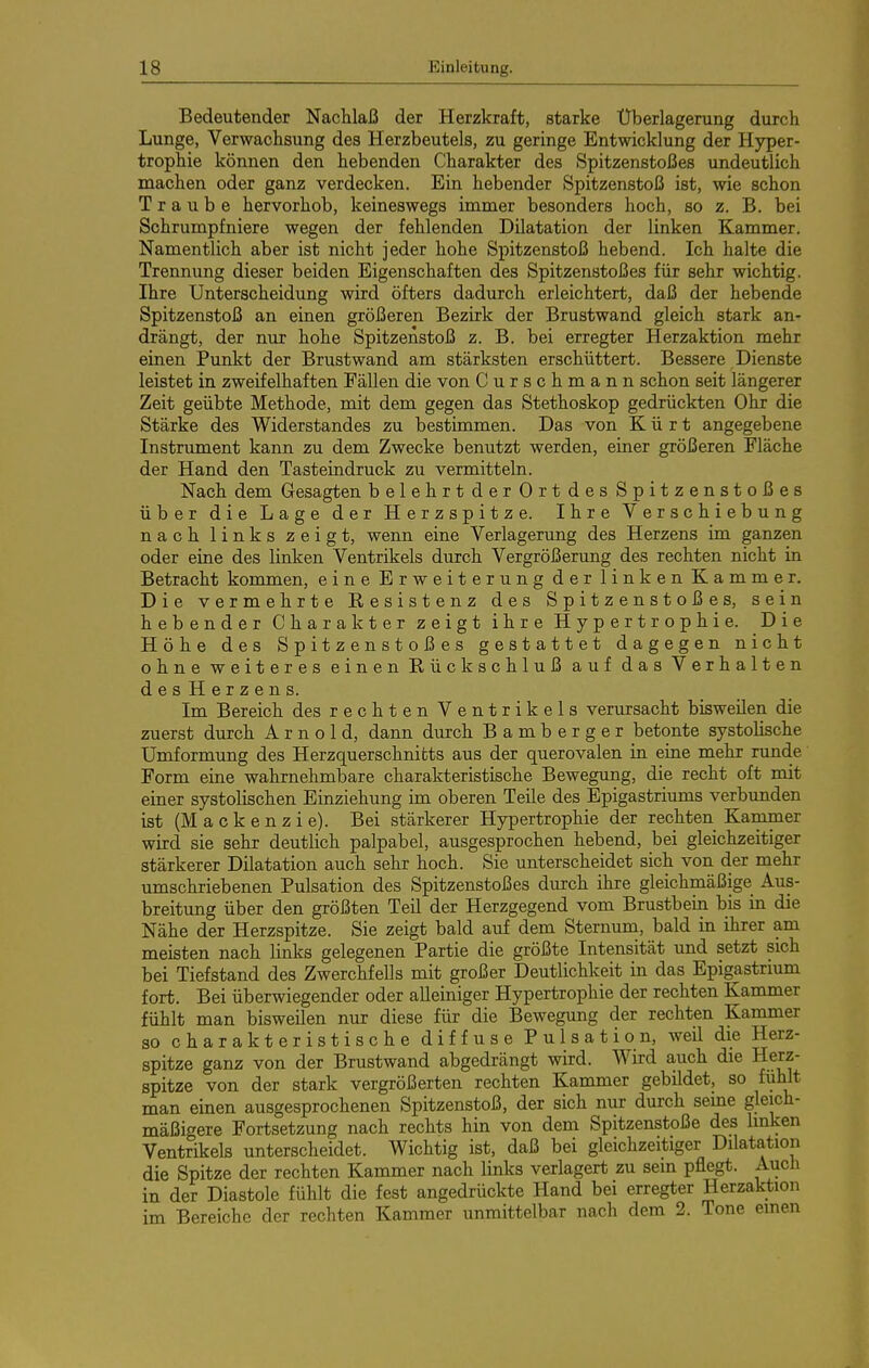 Bedeutender Nachlaß der Herzkraft, starke Überlagerung durch Lunge, Verwachsung des Herzbeutels, zu geringe Entwicklung der Hyper- trophie können den hebenden Charakter des Spitzenstoßes undeutlich machen oder ganz verdecken. Ein hebender Spitzenstoß ist, wie schon Traube hervorhob, keineswegs immer besonders hoch, so z. B. bei Schrumpfniere wegen der fehlenden Dilatation der linken Kammer. Namentlich aber ist nicht jeder hohe Spitzenstoß hebend. Ich halte die Trennung dieser beiden Eigenschaften des Spitzenstoßes für sehr wichtig. Ihre Unterscheidung wird öfters dadurch erleichtert, daß der hebende Spitzenstoß an einen größeren Bezirk der Brustwand gleich stark an- drängt, der nur hohe Spitzenstoß z. B. bei erregter Herzaktion mehr einen Punkt der Brustwand am stärksten erschüttert. Bessere Dienste leistet in zweifelhaften Fällen die von Curschmann schon seit längerer Zeit geübte Methode, mit dem gegen das Stethoskop gedrückten Ohr die Stärke des Widerstandes zu bestimmen. Das von Kürt angegebene Instrument kann zu dem Zwecke benutzt werden, einer größeren Fläche der Hand den Tasteindruck zu vermitteln. Nach dem Gesagten belehrt der Ort des Spitzenstoßes über die Lage der Herzspitze. Ihre Verschiebung nach links zeigt, wenn eine Verlagerung des Herzens im ganzen oder eine des linken Ventrikels durch Vergrößerung des rechten nicht in Betracht kommen, eine Erweiterung der linken Kammer. Die vermehrte Resistenz des Spitzenstoßes, sein hebender Charakter zeigt ihre Hypertrophie. Die Höhe des Spitzenstoßes gestattet dagegen nicht ohne weiteres einen Rückschluß auf das Verhalten desHerzens. Im Bereich des rechten Ventrikels verursacht bisweilen die zuerst durch Arnold, dann durch Bamberger betonte systolische Umformung des Herzquerschnifcts aus der querovalen in eine mehr runde Form eine wahrnehmbare charakteristische Bewegung, die recht oft mit einer systolischen Einziehung im oberen Teile des Epigastriums verbunden ist (M a c k e n z i e). Bei stärkerer Hypertrophie der rechten Kammer wird sie sehr deutlich palpabel, ausgesprochen hebend, bei gleichzeitiger stärkerer Dilatation auch sehr hoch. Sie unterscheidet sich von der mehr umschriebenen Pulsation des Spitzenstoßes durch ihre gleichmäßige Aus- breitung über den größten Teil der Herzgegend vom Brustbein bis in die Nähe der Herzspitze. Sie zeigt bald auf dem Sternuni, bald in ihrer am meisten nach links gelegenen Partie die größte Intensität und setzt sich bei Tiefstand des Zwerchfells mit großer Deutlichkeit in das Epigastrium fort. Bei überwiegender oder alleiniger Hypertrophie der rechten Kammer fühlt man bisweilen nur diese für die Bewegung der rechten Kammer so charakteristische diffuse Pulsation, weil die Herz- spitze ganz von der Brustwand abgedrängt wird. Wird auch die Herz- spitze von der stark vergrößerten rechten Kammer gebildet, so fühlt man einen ausgesprochenen Spitzenstoß, der sich nur durch seine gleich- mäßigere Fortsetzung nach rechts hin von dem Spitzenstoße des linken Ventrikels unterscheidet. Wichtig ist, daß bei gleichzeitiger Düatation die Spitze der rechten Kammer nach links verlagert zu sein pflegt. Auch in der Diastole fühlt die fest angedrückte Hand bei erregter Herzaktion im Bereiche der rechten Kammer unmittelbar nach dem 2. Tone einen