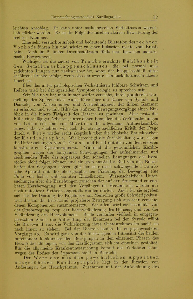 leichten Anschlag. Er kann unter pathologischen Verhältnissen wesent- lich stärker werden. Er ist die Folge der raschen aktiven Erweiterung der rechten Kammer. Eine sehr verstärkte Arbeit und bedeutende Dilatation des rechten V o r h o f s führen hin und wieder zu einer Pulsation rechts vom Brust- bein. Auch im 2. linken Interkostalraum fühlt man bisweilen pulsato- rische Bewegungen. Wichtiger ist die zuerst von Traube erwähnte Fühlbarkeit des Semilunarklappenschlusses, die bei normal aus- gedehnten Lungen nur nachweisbar ist, wenn der Klappenschluß unter erhöhtem Drucke erfolgt, wenn also der zweite Ton auskultatorisch akzen- tuiert ist. Uber das unter pathologischen Verhältnissen fühlbare Schwirren und Keiben wird bei der speziellen Symptomatologie zu sprechen sein. Seit M a r e y hat man immer wieder versucht, durch graphische Dar- stellung des Spitzenstoßes Aufschlüsse über die Dauer von Systole und Diastole, von Anspannungs- und Austreibungszeit der linken Kammer zu erhalten und so mit Hilfe der äußeren Bewegungsvorgänge einen Ein- blick in die innere Tätigkeit des Herzens zu gewinnen. Aber trotz der FüUe einschlägiger Arbeiten, unter denen besonders die Veröffentlichungen von L a n d 0 i s imd von Martins die allgemeine Aufmerksamkeit erregt haben, dachten wir nach der streng sachlichen Kritik der Frage durch V. Frey wieder recht skeptisch über die klinische Brauchbarkeit der Kardiographie. Wie berechtigt die Zurückhaltung war, zeigen die Untersuchungen von O.Frank und Heß mit dem von dem ersteren konstruierten Kegistrierapparat. Während die gewöhnlichen Kardio- graphen wegen der langsamen Schwingungen der aufnehmenden und zeichnenden Teile des Apparates den schnellen Bewegungen des Herz- stoßes nicht folgen können und ein grob entstelltes Bild von den Einzel- heiten des Vorganges liefern, gibt der sehr rasch schwingende Frank- sche Apparat mit der photographischen Fixierung der Bewegung eine Fülle von bisher unbekannten Einzelheiten. Wissenschaftliche Unter- suchungen über die Beziehungen zwischen der auf der Brustwand erkenn- baren Herzbewegung und den Vorgängen im Herzinneren werden nur noch mit dieser Methode angestellt werden dürfen. Auch für sie ergeben sich bei der Deutung der Ergebnisse am Menschen große Schwierigkeiten, weil die auf die Brustwand projizierte Bewegung sich aus sehr verschie- denen Komponenten zusammensetzt. Vor allem wird sie beeinflußt von der Ortsbewegung, resp. der Formveränderung des Herzens, und von der Veränderung des Herzvolumens. Beide verlaufen vielfach in entgegen- gesetztem Sinne, die Aufrichtung der Kammern bei der Systole wölbt die Brustwand vor, die Verkleinerung ihres Querdurchmessers sucht sie nach innen zu ziehen. Bei der Diastole laufen die entgegengesetzten Vorgänge ab. Es wird ganz von der überwiegenden Intensität der beiden miteinander konkurrierenden Bewegungen in den einzelnen Phasen des Herzstoßes abhängen, wie das Kardiogramm sich im einzelnen gestaltet. Für die allgemeine Krankenuntersuchung kommt das Verfahren schon wegen des Preises des Apparates nicht in Betracht. Der Wert der mit den gewöhnlichen Apparaten ausgeführten Kardiographie liegt in der Fixation von Änderungen des Herzrhythmus. Zusammen mit der Aufzeichnung des